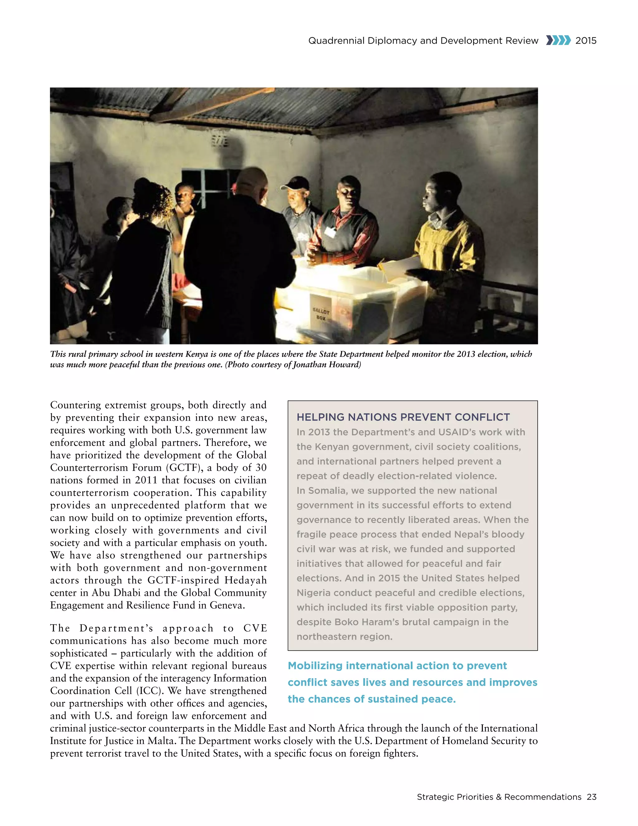 Strategic Priorities  Recommendations 23
Quadrennial Diplomacy and Development Review 2015
Countering extremist groups, both directly and
by preventing their expansion into new areas,
requires working with both U.S. government law
enforcement and global partners. Therefore, we
have prioritized the development of the Global
Counterterrorism Forum (GCTF), a body of 30
nations formed in 2011 that focuses on civilian
counterterrorism cooperation. This capability
provides an unprecedented platform that we
can now build on to optimize prevention efforts,
working closely with governments and civil
society and with a particular emphasis on youth.
We have also strengthened our partnerships
with both government and non-government
actors through the GCTF-inspired Hedayah
center in Abu Dhabi and the Global Community
Engagement and Resilience Fund in Geneva.
The Department’s approach to CVE
communications has also become much more
sophisticated – particularly with the addition of
CVE expertise within relevant regional bureaus
and the expansion of the interagency Information
Coordination Cell (ICC). We have strengthened
our partnerships with other offices and agencies,
and with U.S. and foreign law enforcement and
criminal justice-sector counterparts in the Middle East and North Africa through the launch of the International
Institute for Justice in Malta. The Department works closely with the U.S. Department of Homeland Security to
prevent terrorist travel to the United States, with a specific focus on foreign fighters.
HELPING NATIONS PREVENT CONFLICT
In 2013 the Department’s and USAID’s work with
the Kenyan government, civil society coalitions,
and international partners helped prevent a
repeat of deadly election-related violence.
In Somalia, we supported the new national
government in its successful efforts to extend
governance to recently liberated areas. When the
fragile peace process that ended Nepal’s bloody
civil war was at risk, we funded and supported
initiatives that allowed for peaceful and fair
elections. And in 2015 the United States helped
Nigeria conduct peaceful and credible elections,
which included its first viable opposition party,
despite Boko Haram’s brutal campaign in the
northeastern region.
Mobilizing international action to prevent
conflict saves lives and resources and improves
the chances of sustained peace.
This rural primary school in western Kenya is one of the places where the State Department helped monitor the 2013 election, which
was much more peaceful than the previous one. (Photo courtesy of Jonathan Howard)
 