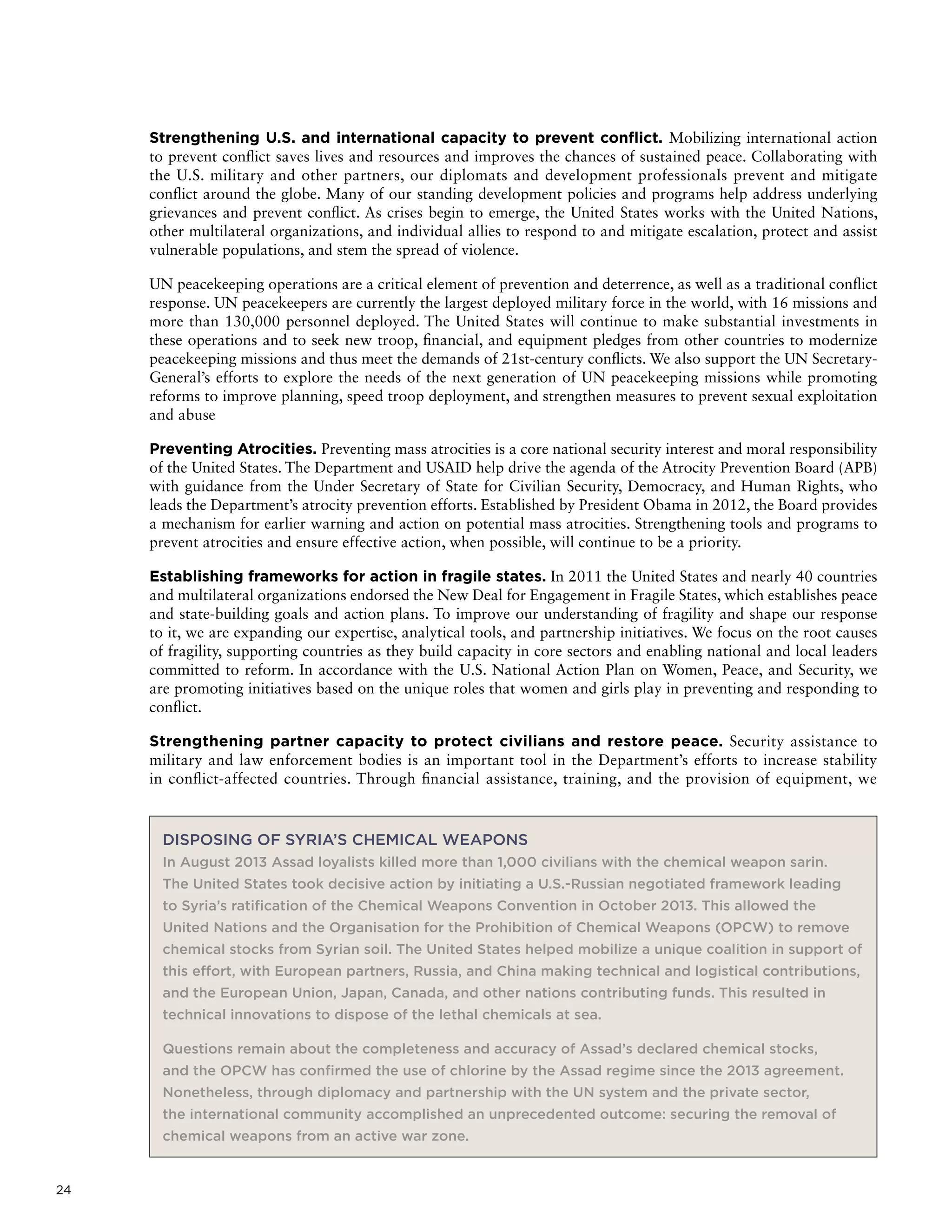 24
Strengthening U.S. and international capacity to prevent conflict. Mobilizing international action
to prevent conflict saves lives and resources and improves the chances of sustained peace. Collaborating with
the U.S. military and other partners, our diplomats and development professionals prevent and mitigate
conflict around the globe. Many of our standing development policies and programs help address underlying
grievances and prevent conflict. As crises begin to emerge, the United States works with the United Nations,
other multilateral organizations, and individual allies to respond to and mitigate escalation, protect and assist
vulnerable populations, and stem the spread of violence.
UN peacekeeping operations are a critical element of prevention and deterrence, as well as a traditional conflict
response. UN peacekeepers are currently the largest deployed military force in the world, with 16 missions and
more than 130,000 personnel deployed. The United States will continue to make substantial investments in
these operations and to seek new troop, financial, and equipment pledges from other countries to modernize
peacekeeping missions and thus meet the demands of 21st-century conflicts. We also support the UN Secretary-
General’s efforts to explore the needs of the next generation of UN peacekeeping missions while promoting
reforms to improve planning, speed troop deployment, and strengthen measures to prevent sexual exploitation
and abuse
Preventing Atrocities. Preventing mass atrocities is a core national security interest and moral responsibility
of the United States. The Department and USAID help drive the agenda of the Atrocity Prevention Board (APB)
with guidance from the Under Secretary of State for Civilian Security, Democracy, and Human Rights, who
leads the Department’s atrocity prevention efforts. Established by President Obama in 2012, the Board provides
a mechanism for earlier warning and action on potential mass atrocities. Strengthening tools and programs to
prevent atrocities and ensure effective action, when possible, will continue to be a priority.
Establishing frameworks for action in fragile states. In 2011 the United States and nearly 40 countries
and multilateral organizations endorsed the New Deal for Engagement in Fragile States, which establishes peace
and state-building goals and action plans. To improve our understanding of fragility and shape our response
to it, we are expanding our expertise, analytical tools, and partnership initiatives. We focus on the root causes
of fragility, supporting countries as they build capacity in core sectors and enabling national and local leaders
committed to reform. In accordance with the U.S. National Action Plan on Women, Peace, and Security, we
are promoting initiatives based on the unique roles that women and girls play in preventing and responding to
conflict.
Strengthening partner capacity to protect civilians and restore peace. Security assistance to
military and law enforcement bodies is an important tool in the Department’s efforts to increase stability
in conflict-affected countries. Through financial assistance, training, and the provision of equipment, we
DISPOSING OF SYRIA’S CHEMICAL WEAPONS
In August 2013 Assad loyalists killed more than 1,000 civilians with the chemical weapon sarin.
The United States took decisive action by initiating a U.S.-Russian negotiated framework leading
to Syria’s ratification of the Chemical Weapons Convention in October 2013. This allowed the
United Nations and the Organisation for the Prohibition of Chemical Weapons (OPCW) to remove
chemical stocks from Syrian soil. The United States helped mobilize a unique coalition in support of
this effort, with European partners, Russia, and China making technical and logistical contributions,
and the European Union, Japan, Canada, and other nations contributing funds. This resulted in
technical innovations to dispose of the lethal chemicals at sea.
Questions remain about the completeness and accuracy of Assad’s declared chemical stocks,
and the OPCW has confirmed the use of chlorine by the Assad regime since the 2013 agreement.
Nonetheless, through diplomacy and partnership with the UN system and the private sector,
the international community accomplished an unprecedented outcome: securing the removal of
chemical weapons from an active war zone.
 