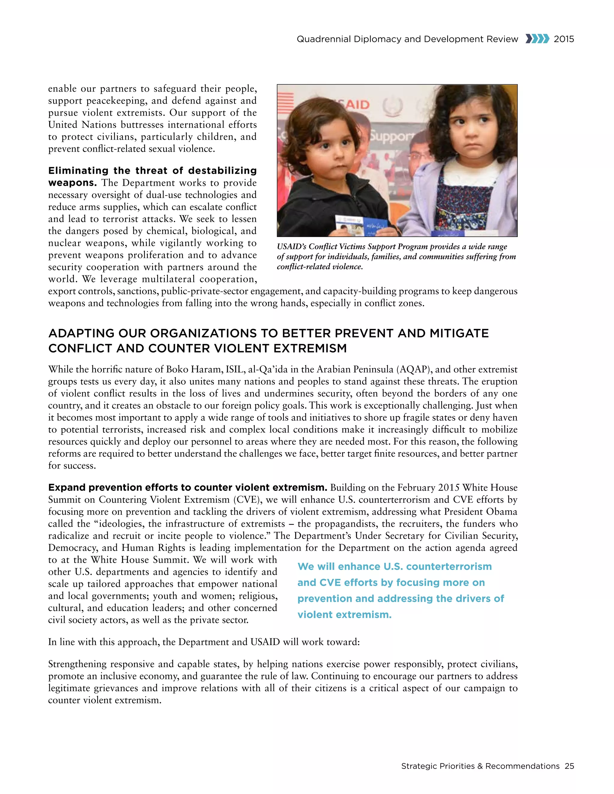 Strategic Priorities  Recommendations 25
Quadrennial Diplomacy and Development Review 2015
enable our partners to safeguard their people,
support peacekeeping, and defend against and
pursue violent extremists. Our support of the
United Nations buttresses international efforts
to protect civilians, particularly children, and
prevent conflict-related sexual violence.
Eliminating the threat of destabilizing
weapons. The Department works to provide
necessary oversight of dual-use technologies and
reduce arms supplies, which can escalate conflict
and lead to terrorist attacks. We seek to lessen
the dangers posed by chemical, biological, and
nuclear weapons, while vigilantly working to
prevent weapons proliferation and to advance
security cooperation with partners around the
world. We leverage multilateral cooperation,
export controls, sanctions, public-private-sector engagement, and capacity-building programs to keep dangerous
weapons and technologies from falling into the wrong hands, especially in conflict zones.
ADAPTING OUR ORGANIZATIONS TO BETTER PREVENT AND MITIGATE
CONFLICT AND COUNTER VIOLENT EXTREMISM
While the horrific nature of Boko Haram, ISIL, al-Qa’ida in the Arabian Peninsula (AQAP), and other extremist
groups tests us every day, it also unites many nations and peoples to stand against these threats. The eruption
of violent conflict results in the loss of lives and undermines security, often beyond the borders of any one
country, and it creates an obstacle to our foreign policy goals. This work is exceptionally challenging. Just when
it becomes most important to apply a wide range of tools and initiatives to shore up fragile states or deny haven
to potential terrorists, increased risk and complex local conditions make it increasingly difficult to mobilize
resources quickly and deploy our personnel to areas where they are needed most. For this reason, the following
reforms are required to better understand the challenges we face, better target finite resources, and better partner
for success.
Expand prevention efforts to counter violent extremism. Building on the February 2015 White House
Summit on Countering Violent Extremism (CVE), we will enhance U.S. counterterrorism and CVE efforts by
focusing more on prevention and tackling the drivers of violent extremism, addressing what President Obama
called the “ideologies, the infrastructure of extremists – the propagandists, the recruiters, the funders who
radicalize and recruit or incite people to violence.” The Department’s Under Secretary for Civilian Security,
Democracy, and Human Rights is leading implementation for the Department on the action agenda agreed
to at the White House Summit. We will work with
other U.S. departments and agencies to identify and
scale up tailored approaches that empower national
and local governments; youth and women; religious,
cultural, and education leaders; and other concerned
civil society actors, as well as the private sector.
In line with this approach, the Department and USAID will work toward:
Strengthening responsive and capable states, by helping nations exercise power responsibly, protect civilians,
promote an inclusive economy, and guarantee the rule of law. Continuing to encourage our partners to address
legitimate grievances and improve relations with all of their citizens is a critical aspect of our campaign to
counter violent extremism.
USAID’s Conflict Victims Support Program provides a wide range
of support for individuals, families, and communities suffering from
conflict-related violence.
We will enhance U.S. counterterrorism
and CVE efforts by focusing more on
prevention and addressing the drivers of
violent extremism.
 