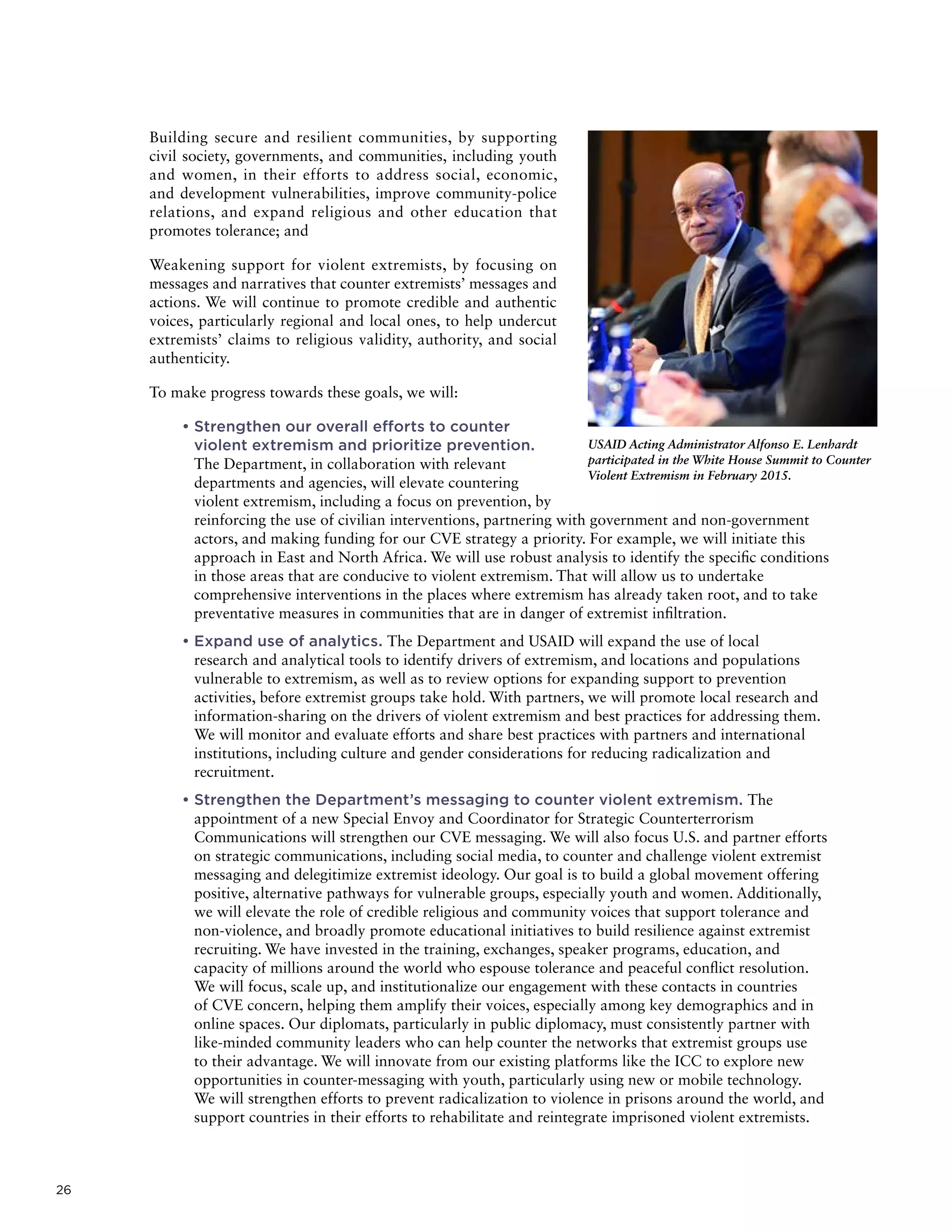 26
Building secure and resilient communities, by supporting
civil society, governments, and communities, including youth
and women, in their efforts to address social, economic,
and development vulnerabilities, improve community-police
relations, and expand religious and other education that
promotes tolerance; and
Weakening support for violent extremists, by focusing on
messages and narratives that counter extremists’ messages and
actions. We will continue to promote credible and authentic
voices, particularly regional and local ones, to help undercut
extremists’ claims to religious validity, authority, and social
authenticity.
To make progress towards these goals, we will:
	• Strengthen our overall efforts to counter
violent extremism and prioritize prevention.
The Department, in collaboration with relevant
departments and agencies, will elevate countering
violent extremism, including a focus on prevention, by
reinforcing the use of civilian interventions, partnering with government and non-government
actors, and making funding for our CVE strategy a priority. For example, we will initiate this
approach in East and North Africa. We will use robust analysis to identify the specific conditions
in those areas that are conducive to violent extremism. That will allow us to undertake
comprehensive interventions in the places where extremism has already taken root, and to take
preventative measures in communities that are in danger of extremist infiltration.
	• Expand use of analytics. The Department and USAID will expand the use of local
research and analytical tools to identify drivers of extremism, and locations and populations
vulnerable to extremism, as well as to review options for expanding support to prevention
activities, before extremist groups take hold. With partners, we will promote local research and
information-sharing on the drivers of violent extremism and best practices for addressing them.
We will monitor and evaluate efforts and share best practices with partners and international
institutions, including culture and gender considerations for reducing radicalization and
recruitment.
	• Strengthen the Department’s messaging to counter violent extremism. The
appointment of a new Special Envoy and Coordinator for Strategic Counterterrorism
Communications will strengthen our CVE messaging. We will also focus U.S. and partner efforts
on strategic communications, including social media, to counter and challenge violent extremist
messaging and delegitimize extremist ideology. Our goal is to build a global movement offering
positive, alternative pathways for vulnerable groups, especially youth and women. Additionally,
we will elevate the role of credible religious and community voices that support tolerance and
non-violence, and broadly promote educational initiatives to build resilience against extremist
recruiting. We have invested in the training, exchanges, speaker programs, education, and
capacity of millions around the world who espouse tolerance and peaceful conflict resolution.
We will focus, scale up, and institutionalize our engagement with these contacts in countries
of CVE concern, helping them amplify their voices, especially among key demographics and in
online spaces. Our diplomats, particularly in public diplomacy, must consistently partner with
like-minded community leaders who can help counter the networks that extremist groups use
to their advantage. We will innovate from our existing platforms like the ICC to explore new
opportunities in counter-messaging with youth, particularly using new or mobile technology.
We will strengthen efforts to prevent radicalization to violence in prisons around the world, and
support countries in their efforts to rehabilitate and reintegrate imprisoned violent extremists.
USAID Acting Administrator Alfonso E. Lenhardt
participated in the White House Summit to Counter
Violent Extremism in February 2015.
 