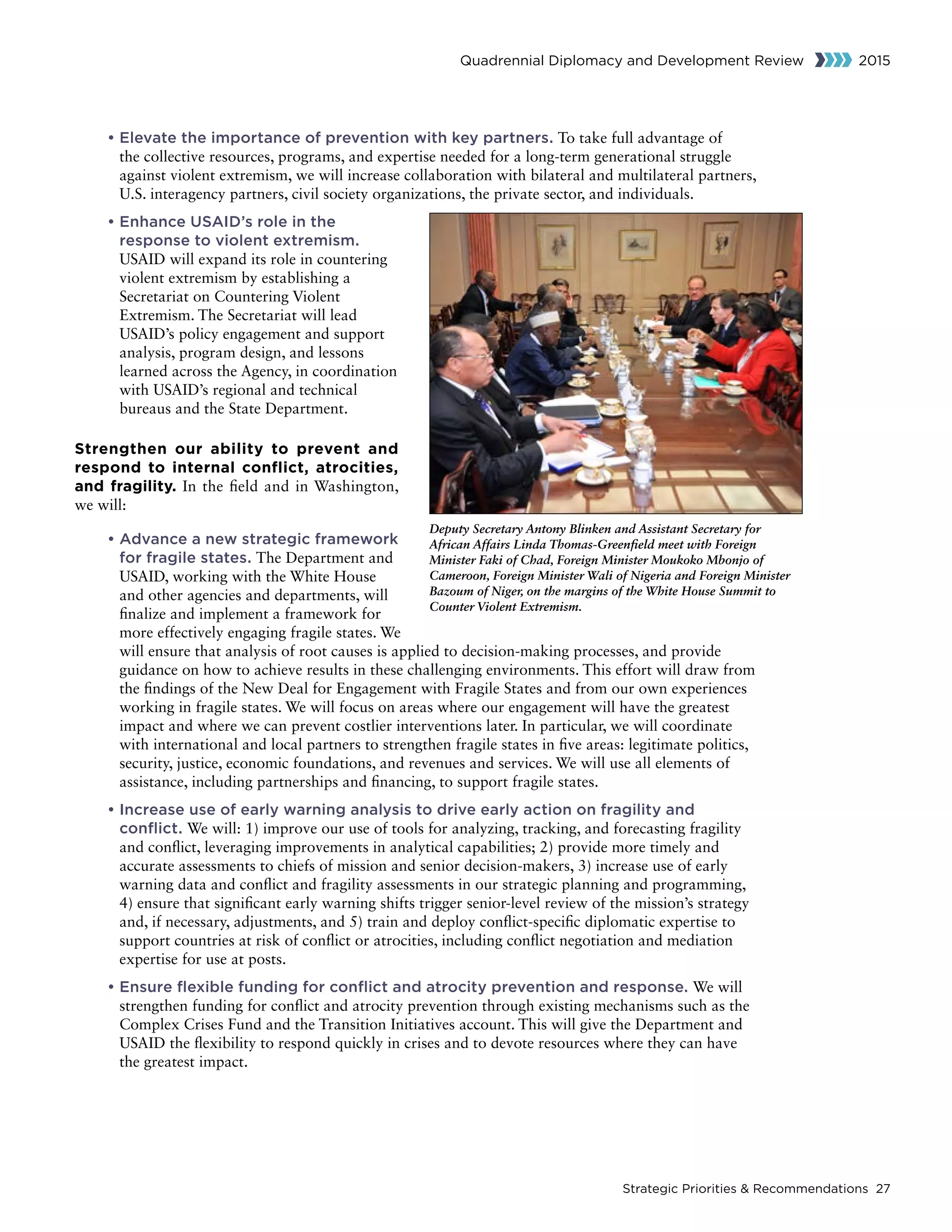 Strategic Priorities  Recommendations 27
Quadrennial Diplomacy and Development Review 2015
	• Elevate the importance of prevention with key partners. To take full advantage of
the collective resources, programs, and expertise needed for a long-term generational struggle
against violent extremism, we will increase collaboration with bilateral and multilateral partners,
U.S. interagency partners, civil society organizations, the private sector, and individuals.
	• Enhance USAID’s role in the
response to violent extremism.
USAID will expand its role in countering
violent extremism by establishing a
Secretariat on Countering Violent
Extremism. The Secretariat will lead
USAID’s policy engagement and support
analysis, program design, and lessons
learned across the Agency, in coordination
with USAID’s regional and technical
bureaus and the State Department.
Strengthen our ability to prevent and
respond to internal conflict, atrocities,
and fragility. In the field and in Washington,
we will:
	• Advance a new strategic framework
for fragile states. The Department and
USAID, working with the White House
and other agencies and departments, will
finalize and implement a framework for
more effectively engaging fragile states. We
will ensure that analysis of root causes is applied to decision-making processes, and provide
guidance on how to achieve results in these challenging environments. This effort will draw from
the findings of the New Deal for Engagement with Fragile States and from our own experiences
working in fragile states. We will focus on areas where our engagement will have the greatest
impact and where we can prevent costlier interventions later. In particular, we will coordinate
with international and local partners to strengthen fragile states in five areas: legitimate politics,
security, justice, economic foundations, and revenues and services. We will use all elements of
assistance, including partnerships and financing, to support fragile states.
	• Increase use of early warning analysis to drive early action on fragility and
conflict. We will: 1) improve our use of tools for analyzing, tracking, and forecasting fragility
and conflict, leveraging improvements in analytical capabilities; 2) provide more timely and
accurate assessments to chiefs of mission and senior decision-makers, 3) increase use of early
warning data and conflict and fragility assessments in our strategic planning and programming,
4) ensure that significant early warning shifts trigger senior-level review of the mission’s strategy
and, if necessary, adjustments, and 5) train and deploy conflict-specific diplomatic expertise to
support countries at risk of conflict or atrocities, including conflict negotiation and mediation
expertise for use at posts.
	• Ensure flexible funding for conflict and atrocity prevention and response. We will
strengthen funding for conflict and atrocity prevention through existing mechanisms such as the
Complex Crises Fund and the Transition Initiatives account. This will give the Department and
USAID the flexibility to respond quickly in crises and to devote resources where they can have
the greatest impact.
Deputy Secretary Antony Blinken and Assistant Secretary for
African Affairs Linda Thomas-Greenfield meet with Foreign
Minister Faki of Chad, Foreign Minister Moukoko Mbonjo of
Cameroon, Foreign Minister Wali of Nigeria and Foreign Minister
Bazoum of Niger, on the margins of the White House Summit to
Counter Violent Extremism.
 