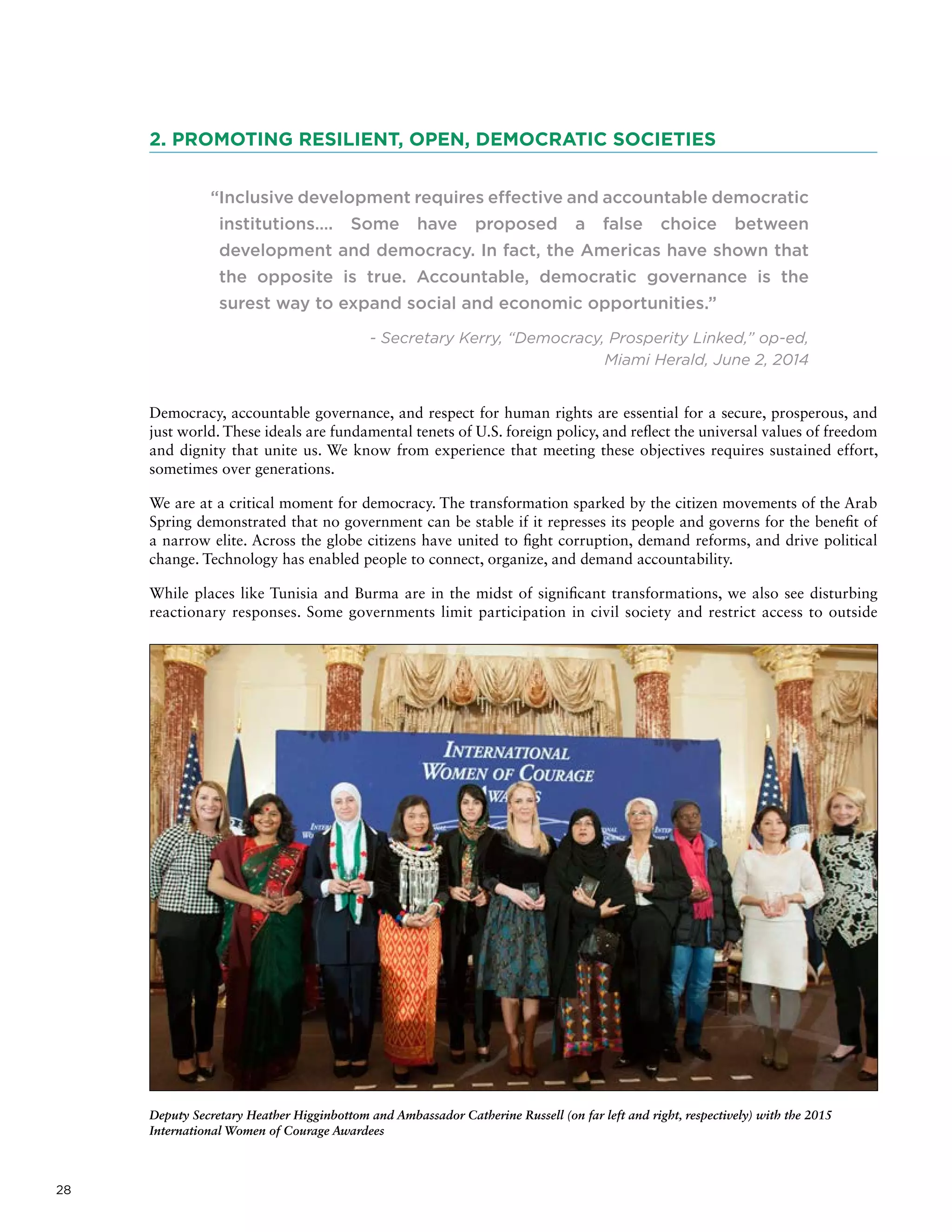 28
2. PROMOTING RESILIENT, OPEN, DEMOCRATIC SOCIETIES
“Inclusive development requires effective and accountable democratic
institutions…. Some have proposed a false choice between
development and democracy. In fact, the Americas have shown that
the opposite is true. Accountable, democratic governance is the
surest way to expand social and economic opportunities.”
- Secretary Kerry, “Democracy, Prosperity Linked,” op-ed,
Miami Herald, June 2, 2014
Democracy, accountable governance, and respect for human rights are essential for a secure, prosperous, and
just world. These ideals are fundamental tenets of U.S. foreign policy, and reflect the universal values of freedom
and dignity that unite us. We know from experience that meeting these objectives requires sustained effort,
sometimes over generations.
We are at a critical moment for democracy. The transformation sparked by the citizen movements of the Arab
Spring demonstrated that no government can be stable if it represses its people and governs for the benefit of
a narrow elite. Across the globe citizens have united to fight corruption, demand reforms, and drive political
change. Technology has enabled people to connect, organize, and demand accountability.
While places like Tunisia and Burma are in the midst of significant transformations, we also see disturbing
reactionary responses. Some governments limit participation in civil society and restrict access to outside
Deputy Secretary Heather Higginbottom and Ambassador Catherine Russell (on far left and right, respectively) with the 2015
International Women of Courage Awardees
 