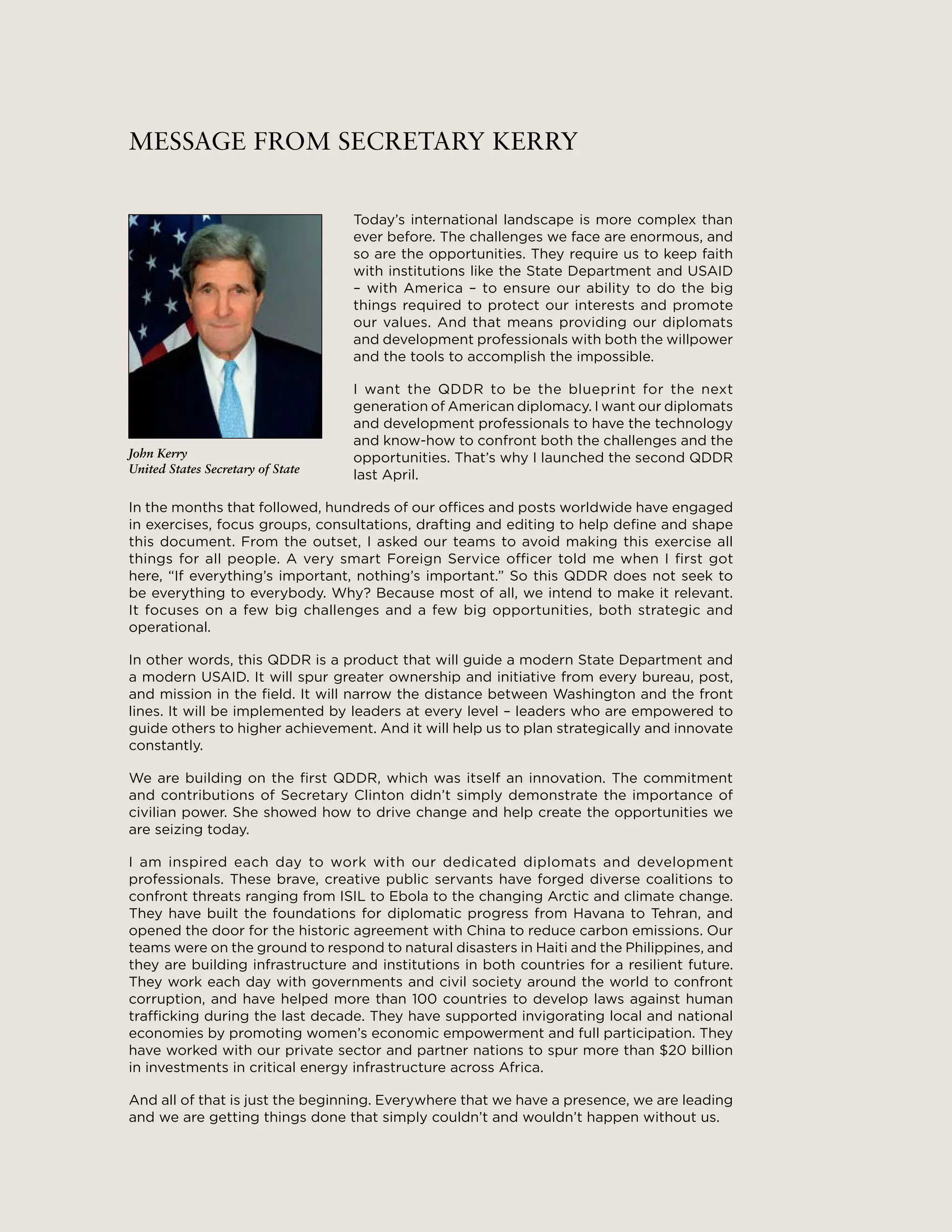 3
MESSAGE FROM SECRETARY KERRY
Today’s international landscape is more complex than
ever before. The challenges we face are enormous, and
so are the opportunities. They require us to keep faith
with institutions like the State Department and USAID
– with America – to ensure our ability to do the big
things required to protect our interests and promote
our values. And that means providing our diplomats
and development professionals with both the willpower
and the tools to accomplish the impossible.
I want the QDDR to be the blueprint for the next
generation of American diplomacy. I want our diplomats
and development professionals to have the technology
and know-how to confront both the challenges and the
opportunities. That’s why I launched the second QDDR
last April.
In the months that followed, hundreds of our offices and posts worldwide have engaged
in exercises, focus groups, consultations, drafting and editing to help define and shape
this document. From the outset, I asked our teams to avoid making this exercise all
things for all people. A very smart Foreign Service officer told me when I first got
here, “If everything’s important, nothing’s important.” So this QDDR does not seek to
be everything to everybody. Why? Because most of all, we intend to make it relevant.
It focuses on a few big challenges and a few big opportunities, both strategic and
operational.
In other words, this QDDR is a product that will guide a modern State Department and
a modern USAID. It will spur greater ownership and initiative from every bureau, post,
and mission in the field. It will narrow the distance between Washington and the front
lines. It will be implemented by leaders at every level – leaders who are empowered to
guide others to higher achievement. And it will help us to plan strategically and innovate
constantly.
We are building on the first QDDR, which was itself an innovation. The commitment
and contributions of Secretary Clinton didn’t simply demonstrate the importance of
civilian power. She showed how to drive change and help create the opportunities we
are seizing today.
I am inspired each day to work with our dedicated diplomats and development
professionals. These brave, creative public servants have forged diverse coalitions to
confront threats ranging from ISIL to Ebola to the changing Arctic and climate change.
They have built the foundations for diplomatic progress from Havana to Tehran, and
opened the door for the historic agreement with China to reduce carbon emissions. Our
teams were on the ground to respond to natural disasters in Haiti and the Philippines, and
they are building infrastructure and institutions in both countries for a resilient future.
They work each day with governments and civil society around the world to confront
corruption, and have helped more than 100 countries to develop laws against human
trafficking during the last decade. They have supported invigorating local and national
economies by promoting women’s economic empowerment and full participation. They
have worked with our private sector and partner nations to spur more than $20 billion
in investments in critical energy infrastructure across Africa.
And all of that is just the beginning. Everywhere that we have a presence, we are leading
and we are getting things done that simply couldn’t and wouldn’t happen without us.
John Kerry
United States Secretary of State
 