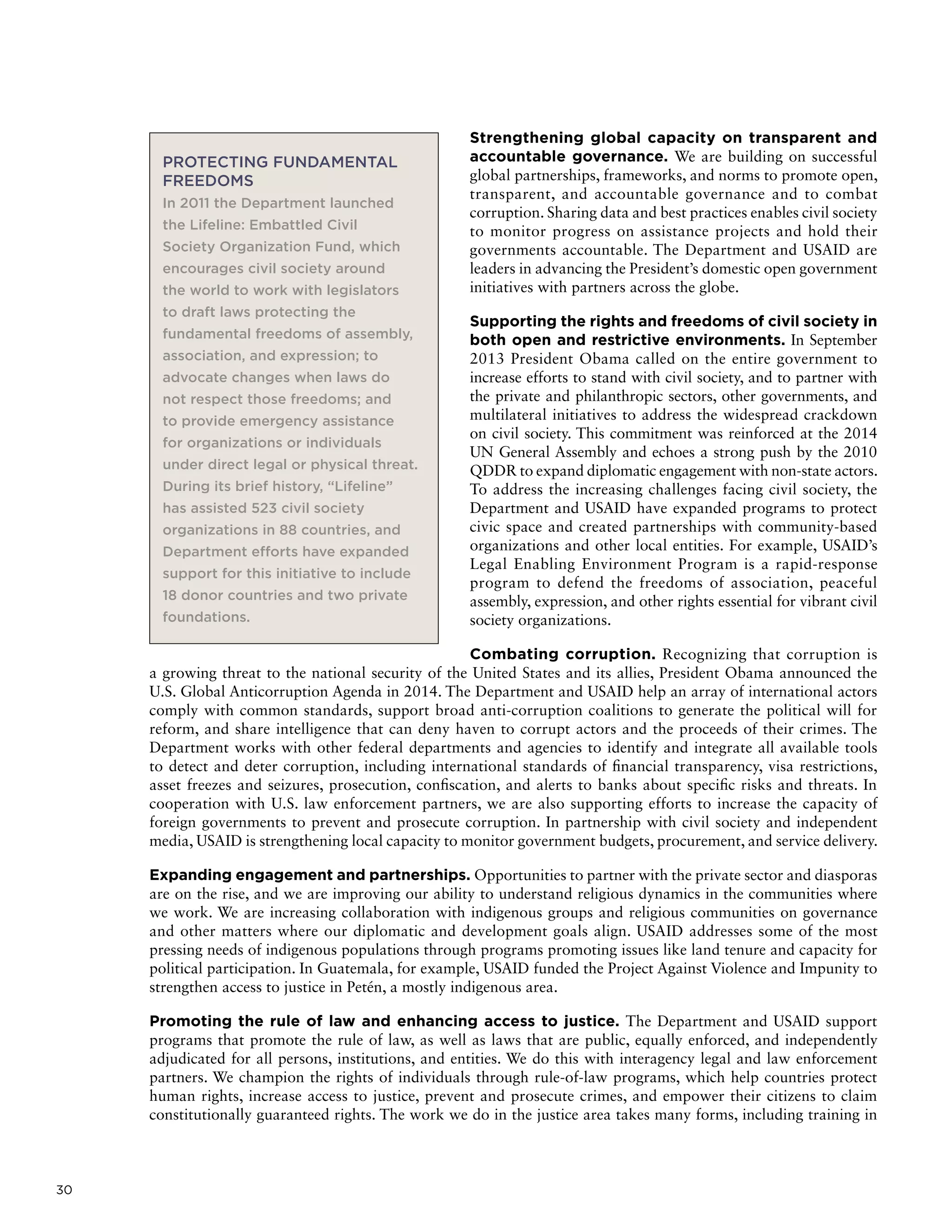 30
Strengthening global capacity on transparent and
accountable governance. We are building on successful
global partnerships, frameworks, and norms to promote open,
transparent, and accountable governance and to combat
corruption. Sharing data and best practices enables civil society
to monitor progress on assistance projects and hold their
governments accountable. The Department and USAID are
leaders in advancing the President’s domestic open government
initiatives with partners across the globe.
Supporting the rights and freedoms of civil society in
both open and restrictive environments. In September
2013 President Obama called on the entire government to
increase efforts to stand with civil society, and to partner with
the private and philanthropic sectors, other governments, and
multilateral initiatives to address the widespread crackdown
on civil society. This commitment was reinforced at the 2014
UN General Assembly and echoes a strong push by the 2010
QDDR to expand diplomatic engagement with non-state actors.
To address the increasing challenges facing civil society, the
Department and USAID have expanded programs to protect
civic space and created partnerships with community-based
organizations and other local entities. For example, USAID’s
Legal Enabling Environment Program is a rapid-response
program to defend the freedoms of association, peaceful
assembly, expression, and other rights essential for vibrant civil
society organizations.
Combating corruption. Recognizing that corruption is
a growing threat to the national security of the United States and its allies, President Obama announced the
U.S. Global Anticorruption Agenda in 2014. The Department and USAID help an array of international actors
comply with common standards, support broad anti-corruption coalitions to generate the political will for
reform, and share intelligence that can deny haven to corrupt actors and the proceeds of their crimes. The
Department works with other federal departments and agencies to identify and integrate all available tools
to detect and deter corruption, including international standards of financial transparency, visa restrictions,
asset freezes and seizures, prosecution, confiscation, and alerts to banks about specific risks and threats. In
cooperation with U.S. law enforcement partners, we are also supporting efforts to increase the capacity of
foreign governments to prevent and prosecute corruption. In partnership with civil society and independent
media, USAID is strengthening local capacity to monitor government budgets, procurement, and service delivery.
Expanding engagement and partnerships. Opportunities to partner with the private sector and diasporas
are on the rise, and we are improving our ability to understand religious dynamics in the communities where
we work. We are increasing collaboration with indigenous groups and religious communities on governance
and other matters where our diplomatic and development goals align. USAID addresses some of the most
pressing needs of indigenous populations through programs promoting issues like land tenure and capacity for
political participation. In Guatemala, for example, USAID funded the Project Against Violence and Impunity to
strengthen access to justice in Petén, a mostly indigenous area.
Promoting the rule of law and enhancing access to justice. The Department and USAID support
programs that promote the rule of law, as well as laws that are public, equally enforced, and independently
adjudicated for all persons, institutions, and entities. We do this with interagency legal and law enforcement
partners. We champion the rights of individuals through rule-of-law programs, which help countries protect
human rights, increase access to justice, prevent and prosecute crimes, and empower their citizens to claim
constitutionally guaranteed rights. The work we do in the justice area takes many forms, including training in
PROTECTING FUNDAMENTAL
FREEDOMS
In 2011 the Department launched
the Lifeline: Embattled Civil
Society Organization Fund, which
encourages civil society around
the world to work with legislators
to draft laws protecting the
fundamental freedoms of assembly,
association, and expression; to
advocate changes when laws do
not respect those freedoms; and
to provide emergency assistance
for organizations or individuals
under direct legal or physical threat.
During its brief history, “Lifeline”
has assisted 523 civil society
organizations in 88 countries, and
Department efforts have expanded
support for this initiative to include
18 donor countries and two private
foundations.
 