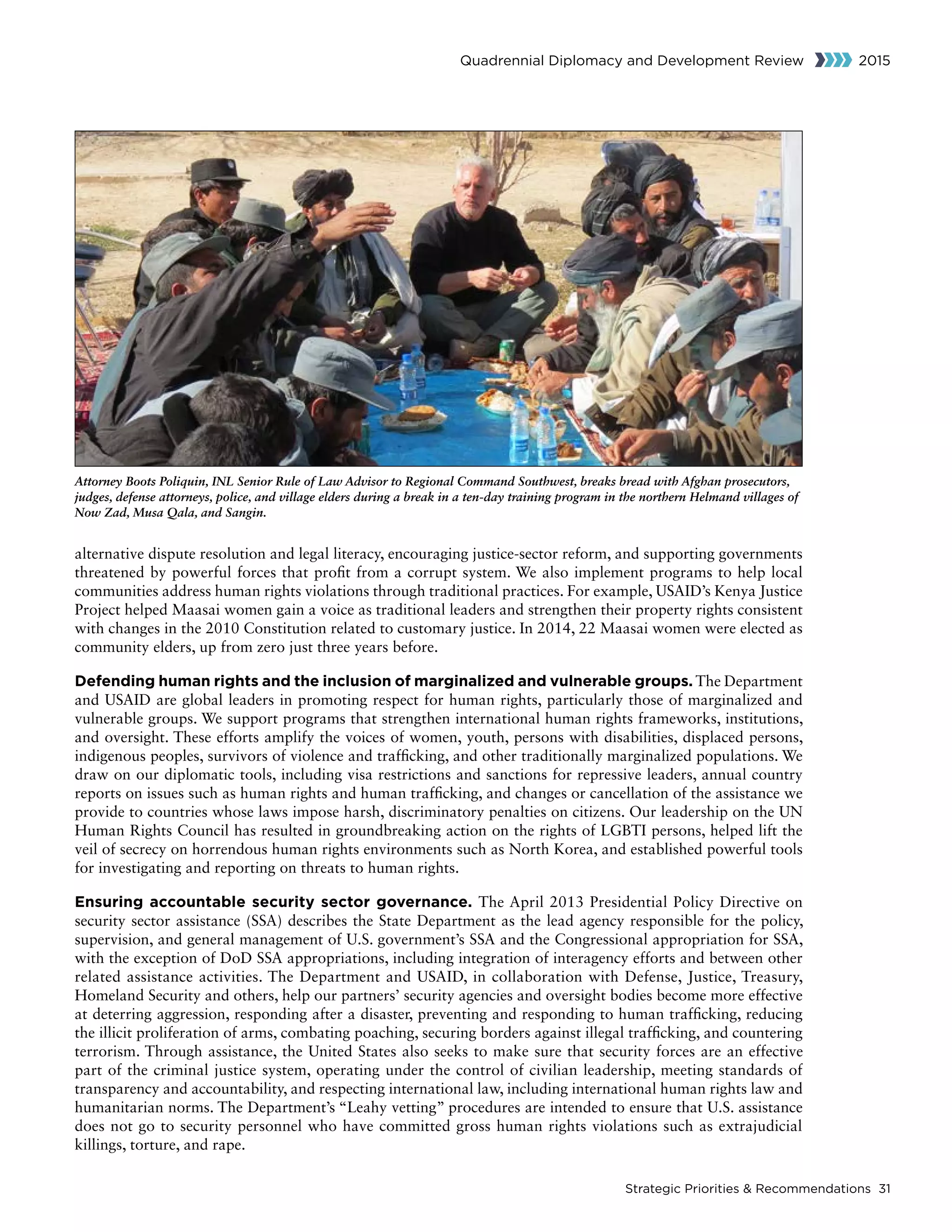 Strategic Priorities  Recommendations 31
Quadrennial Diplomacy and Development Review 2015
alternative dispute resolution and legal literacy, encouraging justice-sector reform, and supporting governments
threatened by powerful forces that profit from a corrupt system. We also implement programs to help local
communities address human rights violations through traditional practices. For example, USAID’s Kenya Justice
Project helped Maasai women gain a voice as traditional leaders and strengthen their property rights consistent
with changes in the 2010 Constitution related to customary justice. In 2014, 22 Maasai women were elected as
community elders, up from zero just three years before.
Defending human rights and the inclusion of marginalized and vulnerable groups. The Department
and USAID are global leaders in promoting respect for human rights, particularly those of marginalized and
vulnerable groups. We support programs that strengthen international human rights frameworks, institutions,
and oversight. These efforts amplify the voices of women, youth, persons with disabilities, displaced persons,
indigenous peoples, survivors of violence and trafficking, and other traditionally marginalized populations. We
draw on our diplomatic tools, including visa restrictions and sanctions for repressive leaders, annual country
reports on issues such as human rights and human trafficking, and changes or cancellation of the assistance we
provide to countries whose laws impose harsh, discriminatory penalties on citizens. Our leadership on the UN
Human Rights Council has resulted in groundbreaking action on the rights of LGBTI persons, helped lift the
veil of secrecy on horrendous human rights environments such as North Korea, and established powerful tools
for investigating and reporting on threats to human rights.
Ensuring accountable security sector governance. The April 2013 Presidential Policy Directive on
security sector assistance (SSA) describes the State Department as the lead agency responsible for the policy,
supervision, and general management of U.S. government’s SSA and the Congressional appropriation for SSA,
with the exception of DoD SSA appropriations, including integration of interagency efforts and between other
related assistance activities. The Department and USAID, in collaboration with Defense, Justice, Treasury,
Homeland Security and others, help our partners’ security agencies and oversight bodies become more effective
at deterring aggression, responding after a disaster, preventing and responding to human trafficking, reducing
the illicit proliferation of arms, combating poaching, securing borders against illegal trafficking, and countering
terrorism. Through assistance, the United States also seeks to make sure that security forces are an effective
part of the criminal justice system, operating under the control of civilian leadership, meeting standards of
transparency and accountability, and respecting international law, including international human rights law and
humanitarian norms. The Department’s “Leahy vetting” procedures are intended to ensure that U.S. assistance
does not go to security personnel who have committed gross human rights violations such as extrajudicial
killings, torture, and rape.
Attorney Boots Poliquin, INL Senior Rule of Law Advisor to Regional Command Southwest, breaks bread with Afghan prosecutors,
judges, defense attorneys, police, and village elders during a break in a ten-day training program in the northern Helmand villages of
Now Zad, Musa Qala, and Sangin.
 