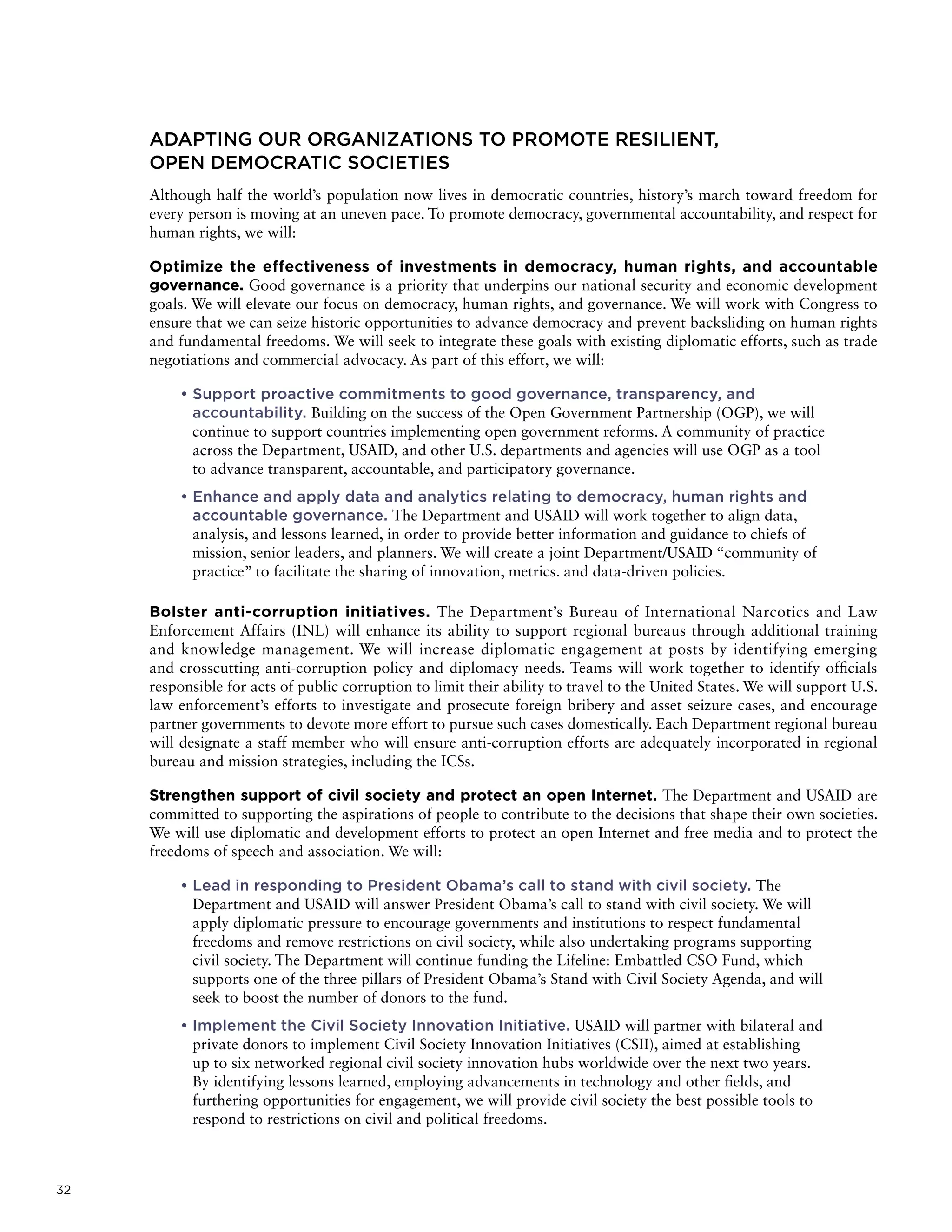 32
ADAPTING OUR ORGANIZATIONS TO PROMOTE RESILIENT,
OPEN DEMOCRATIC SOCIETIES
Although half the world’s population now lives in democratic countries, history’s march toward freedom for
every person is moving at an uneven pace. To promote democracy, governmental accountability, and respect for
human rights, we will:
Optimize the effectiveness of investments in democracy, human rights, and accountable
governance. Good governance is a priority that underpins our national security and economic development
goals. We will elevate our focus on democracy, human rights, and governance. We will work with Congress to
ensure that we can seize historic opportunities to advance democracy and prevent backsliding on human rights
and fundamental freedoms. We will seek to integrate these goals with existing diplomatic efforts, such as trade
negotiations and commercial advocacy. As part of this effort, we will:
• Support proactive commitments to good governance, transparency, and
accountability. Building on the success of the Open Government Partnership (OGP), we will
continue to support countries implementing open government reforms. A community of practice
across the Department, USAID, and other U.S. departments and agencies will use OGP as a tool
to advance transparent, accountable, and participatory governance.
• Enhance and apply data and analytics relating to democracy, human rights and
accountable governance. The Department and USAID will work together to align data,
analysis, and lessons learned, in order to provide better information and guidance to chiefs of
mission, senior leaders, and planners. We will create a joint Department/USAID “community of
practice” to facilitate the sharing of innovation, metrics. and data-driven policies.
Bolster anti-corruption initiatives. The Department’s Bureau of International Narcotics and Law
Enforcement Affairs (INL) will enhance its ability to support regional bureaus through additional training
and knowledge management. We will increase diplomatic engagement at posts by identifying emerging
and crosscutting anti-corruption policy and diplomacy needs. Teams will work together to identify officials
responsible for acts of public corruption to limit their ability to travel to the United States. We will support U.S.
law enforcement’s efforts to investigate and prosecute foreign bribery and asset seizure cases, and encourage
partner governments to devote more effort to pursue such cases domestically. Each Department regional bureau
will designate a staff member who will ensure anti-corruption efforts are adequately incorporated in regional
bureau and mission strategies, including the ICSs.
Strengthen support of civil society and protect an open Internet. The Department and USAID are
committed to supporting the aspirations of people to contribute to the decisions that shape their own societies.
We will use diplomatic and development efforts to protect an open Internet and free media and to protect the
freedoms of speech and association. We will:
• Lead in responding to President Obama’s call to stand with civil society. The
Department and USAID will answer President Obama’s call to stand with civil society. We will
apply diplomatic pressure to encourage governments and institutions to respect fundamental
freedoms and remove restrictions on civil society, while also undertaking programs supporting
civil society. The Department will continue funding the Lifeline: Embattled CSO Fund, which
supports one of the three pillars of President Obama’s Stand with Civil Society Agenda, and will
seek to boost the number of donors to the fund.
• Implement the Civil Society Innovation Initiative. USAID will partner with bilateral and
private donors to implement Civil Society Innovation Initiatives (CSII), aimed at establishing
up to six networked regional civil society innovation hubs worldwide over the next two years.
By identifying lessons learned, employing advancements in technology and other fields, and
furthering opportunities for engagement, we will provide civil society the best possible tools to
respond to restrictions on civil and political freedoms.
 