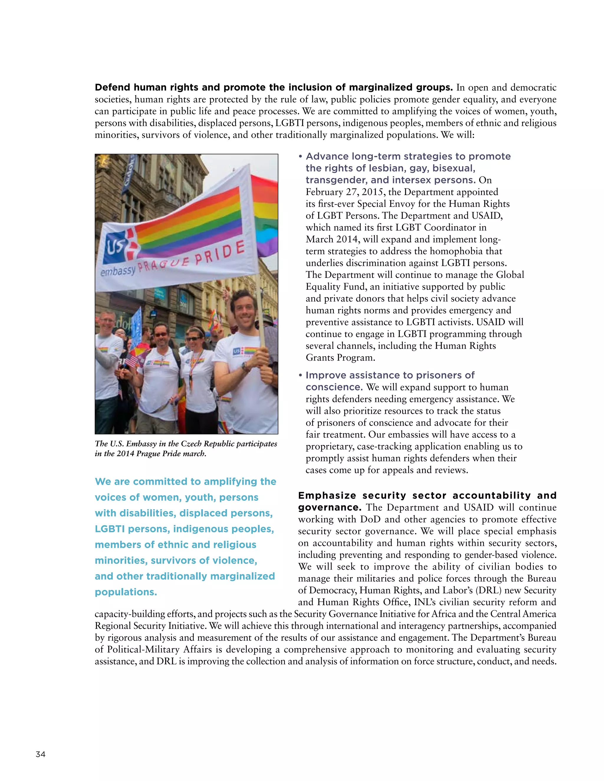 34
Defend human rights and promote the inclusion of marginalized groups. In open and democratic
societies, human rights are protected by the rule of law, public policies promote gender equality, and everyone
can participate in public life and peace processes. We are committed to amplifying the voices of women, youth,
persons with disabilities, displaced persons, LGBTI persons, indigenous peoples, members of ethnic and religious
minorities, survivors of violence, and other traditionally marginalized populations. We will:
• Advance long-term strategies to promote
the rights of lesbian, gay, bisexual,
transgender, and intersex persons. On
February 27, 2015, the Department appointed
its first-ever Special Envoy for the Human Rights
of LGBT Persons. The Department and USAID,
which named its first LGBT Coordinator in
March 2014, will expand and implement long-
term strategies to address the homophobia that
underlies discrimination against LGBTI persons.
The Department will continue to manage the Global
Equality Fund, an initiative supported by public
and private donors that helps civil society advance
human rights norms and provides emergency and
preventive assistance to LGBTI activists. USAID will
continue to engage in LGBTI programming through
several channels, including the Human Rights
Grants Program.
• Improve assistance to prisoners of
conscience. We will expand support to human
rights defenders needing emergency assistance. We
will also prioritize resources to track the status
of prisoners of conscience and advocate for their
fair treatment. Our embassies will have access to a
proprietary, case-tracking application enabling us to
promptly assist human rights defenders when their
cases come up for appeals and reviews.
Emphasize security sector accountability and
governance. The Department and USAID will continue
working with DoD and other agencies to promote effective
security sector governance. We will place special emphasis
on accountability and human rights within security sectors,
including preventing and responding to gender-based violence.
We will seek to improve the ability of civilian bodies to
manage their militaries and police forces through the Bureau
of Democracy, Human Rights, and Labor’s (DRL) new Security
and Human Rights Office, INL’s civilian security reform and
capacity-building efforts, and projects such as the Security Governance Initiative for Africa and the Central America
Regional Security Initiative. We will achieve this through international and interagency partnerships, accompanied
by rigorous analysis and measurement of the results of our assistance and engagement. The Department’s Bureau
of Political-Military Affairs is developing a comprehensive approach to monitoring and evaluating security
assistance, and DRL is improving the collection and analysis of information on force structure, conduct, and needs.
The U.S. Embassy in the Czech Republic participates
in the 2014 Prague Pride march.
We are committed to amplifying the
voices of women, youth, persons
with disabilities, displaced persons,
LGBTI persons, indigenous peoples,
members of ethnic and religious
minorities, survivors of violence,
and other traditionally marginalized
populations.
 