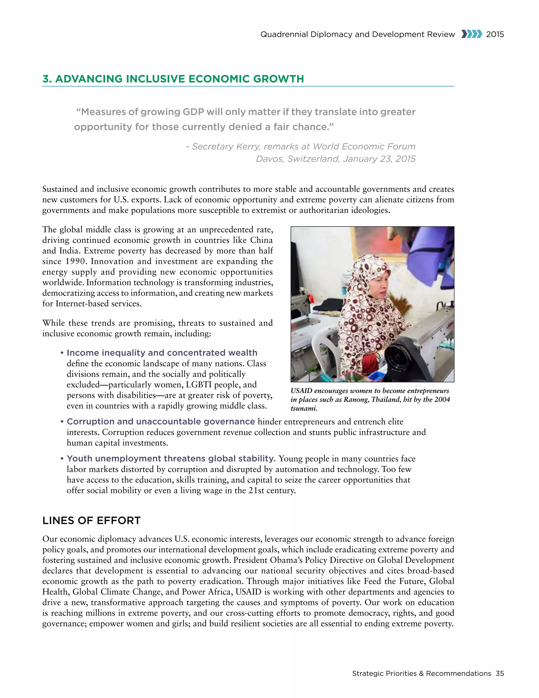 Strategic Priorities  Recommendations 35
Quadrennial Diplomacy and Development Review 2015
3. ADVANCING INCLUSIVE ECONOMIC GROWTH
“Measures of growing GDP will only matter if they translate into greater
opportunity for those currently denied a fair chance.”
- Secretary Kerry, remarks at World Economic Forum
Davos, Switzerland, January 23, 2015
Sustained and inclusive economic growth contributes to more stable and accountable governments and creates
new customers for U.S. exports. Lack of economic opportunity and extreme poverty can alienate citizens from
governments and make populations more susceptible to extremist or authoritarian ideologies.
The global middle class is growing at an unprecedented rate,
driving continued economic growth in countries like China
and India. Extreme poverty has decreased by more than half
since 1990. Innovation and investment are expanding the
energy supply and providing new economic opportunities
worldwide. Information technology is transforming industries,
democratizing access to information, and creating new markets
for Internet-based services.
While these trends are promising, threats to sustained and
inclusive economic growth remain, including:
• Income inequality and concentrated wealth
define the economic landscape of many nations. Class
divisions remain, and the socially and politically
excluded—particularly women, LGBTI people, and
persons with disabilities—are at greater risk of poverty,
even in countries with a rapidly growing middle class.
• Corruption and unaccountable governance hinder entrepreneurs and entrench elite
interests. Corruption reduces government revenue collection and stunts public infrastructure and
human capital investments.
• Youth unemployment threatens global stability. Young people in many countries face
labor markets distorted by corruption and disrupted by automation and technology. Too few
have access to the education, skills training, and capital to seize the career opportunities that
offer social mobility or even a living wage in the 21st century.
LINES OF EFFORT
Our economic diplomacy advances U.S. economic interests, leverages our economic strength to advance foreign
policy goals, and promotes our international development goals, which include eradicating extreme poverty and
fostering sustained and inclusive economic growth. President Obama’s Policy Directive on Global Development
declares that development is essential to advancing our national security objectives and cites broad-based
economic growth as the path to poverty eradication. Through major initiatives like Feed the Future, Global
Health, Global Climate Change, and Power Africa, USAID is working with other departments and agencies to
drive a new, transformative approach targeting the causes and symptoms of poverty. Our work on education
is reaching millions in extreme poverty, and our cross-cutting efforts to promote democracy, rights, and good
governance; empower women and girls; and build resilient societies are all essential to ending extreme poverty.
USAID encourages women to become entrepreneurs
in places such as Ranong, Thailand, hit by the 2004
tsunami.
 