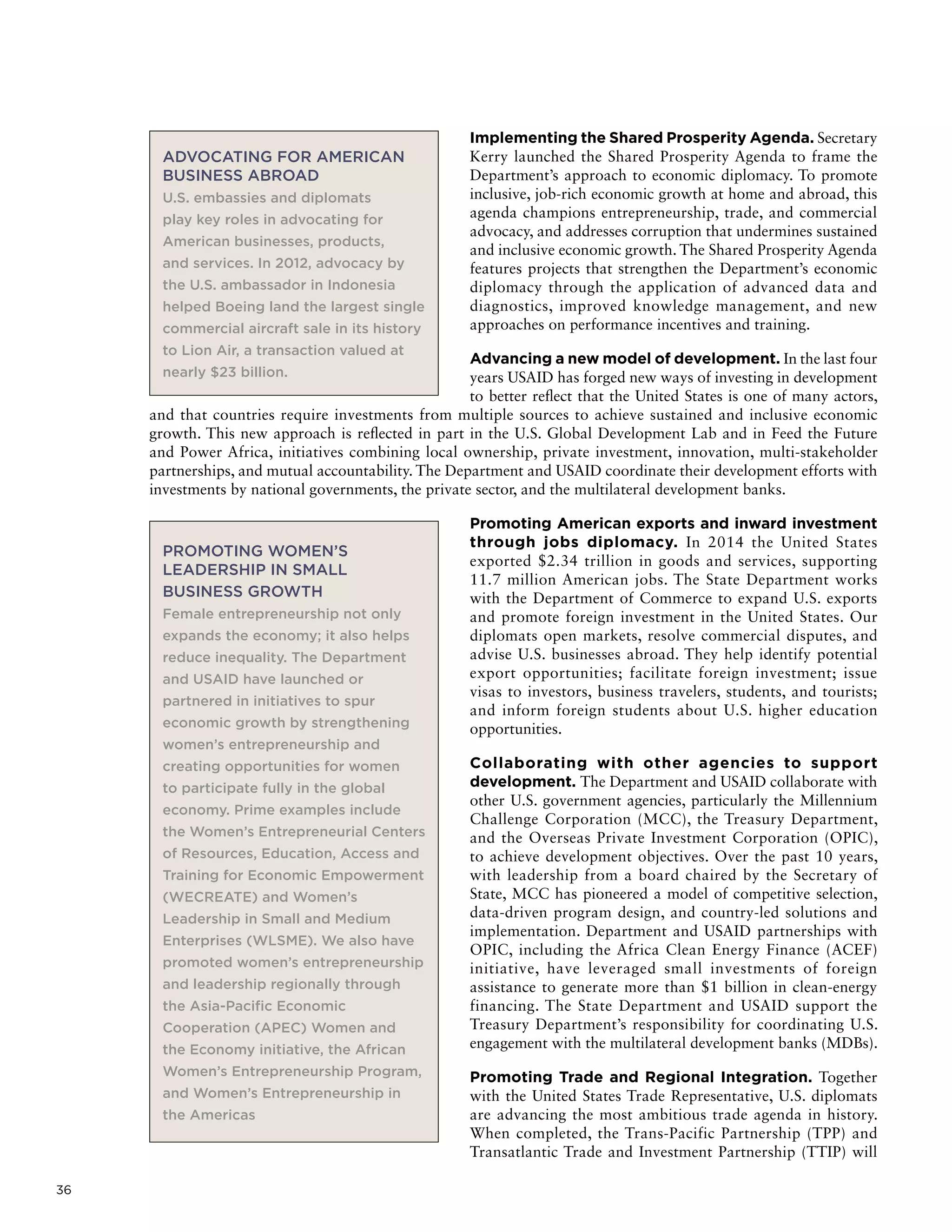 36
Implementing the Shared Prosperity Agenda. Secretary
Kerry launched the Shared Prosperity Agenda to frame the
Department’s approach to economic diplomacy. To promote
inclusive, job-rich economic growth at home and abroad, this
agenda champions entrepreneurship, trade, and commercial
advocacy, and addresses corruption that undermines sustained
and inclusive economic growth. The Shared Prosperity Agenda
features projects that strengthen the Department’s economic
diplomacy through the application of advanced data and
diagnostics, improved knowledge management, and new
approaches on performance incentives and training.
Advancing a new model of development. In the last four
years USAID has forged new ways of investing in development
to better reflect that the United States is one of many actors,
and that countries require investments from multiple sources to achieve sustained and inclusive economic
growth. This new approach is reflected in part in the U.S. Global Development Lab and in Feed the Future
and Power Africa, initiatives combining local ownership, private investment, innovation, multi-stakeholder
partnerships, and mutual accountability. The Department and USAID coordinate their development efforts with
investments by national governments, the private sector, and the multilateral development banks.
Promoting American exports and inward investment
through jobs diplomacy. In 2014 the United States
exported $2.34 trillion in goods and services, supporting
11.7 million American jobs. The State Department works
with the Department of Commerce to expand U.S. exports
and promote foreign investment in the United States. Our
diplomats open markets, resolve commercial disputes, and
advise U.S. businesses abroad. They help identify potential
export opportunities; facilitate foreign investment; issue
visas to investors, business travelers, students, and tourists;
and inform foreign students about U.S. higher education
opportunities.
Collaborating with other agencies to support
development. The Department and USAID collaborate with
other U.S. government agencies, particularly the Millennium
Challenge Corporation (MCC), the Treasury Department,
and the Overseas Private Investment Corporation (OPIC),
to achieve development objectives. Over the past 10 years,
with leadership from a board chaired by the Secretary of
State, MCC has pioneered a model of competitive selection,
data-driven program design, and country-led solutions and
implementation. Department and USAID partnerships with
OPIC, including the Africa Clean Energy Finance (ACEF)
initiative, have leveraged small investments of foreign
assistance to generate more than $1 billion in clean-energy
financing. The State Department and USAID support the
Treasury Department’s responsibility for coordinating U.S.
engagement with the multilateral development banks (MDBs).
Promoting Trade and Regional Integration. Together
with the United States Trade Representative, U.S. diplomats
are advancing the most ambitious trade agenda in history.
When completed, the Trans-Pacific Partnership (TPP) and
Transatlantic Trade and Investment Partnership (TTIP) will
ADVOCATING FOR AMERICAN
BUSINESS ABROAD
U.S. embassies and diplomats
play key roles in advocating for
American businesses, products,
and services. In 2012, advocacy by
the U.S. ambassador in Indonesia
helped Boeing land the largest single
commercial aircraft sale in its history
to Lion Air, a transaction valued at
nearly $23 billion.
PROMOTING WOMEN’S
LEADERSHIP IN SMALL
BUSINESS GROWTH
Female entrepreneurship not only
expands the economy; it also helps
reduce inequality. The Department
and USAID have launched or
partnered in initiatives to spur
economic growth by strengthening
women’s entrepreneurship and
creating opportunities for women
to participate fully in the global
economy. Prime examples include
the Women’s Entrepreneurial Centers
of Resources, Education, Access and
Training for Economic Empowerment
(WECREATE) and Women’s
Leadership in Small and Medium
Enterprises (WLSME). We also have
promoted women’s entrepreneurship
and leadership regionally through
the Asia-Pacific Economic
Cooperation (APEC) Women and
the Economy initiative, the African
Women’s Entrepreneurship Program,
and Women’s Entrepreneurship in
the Americas
 