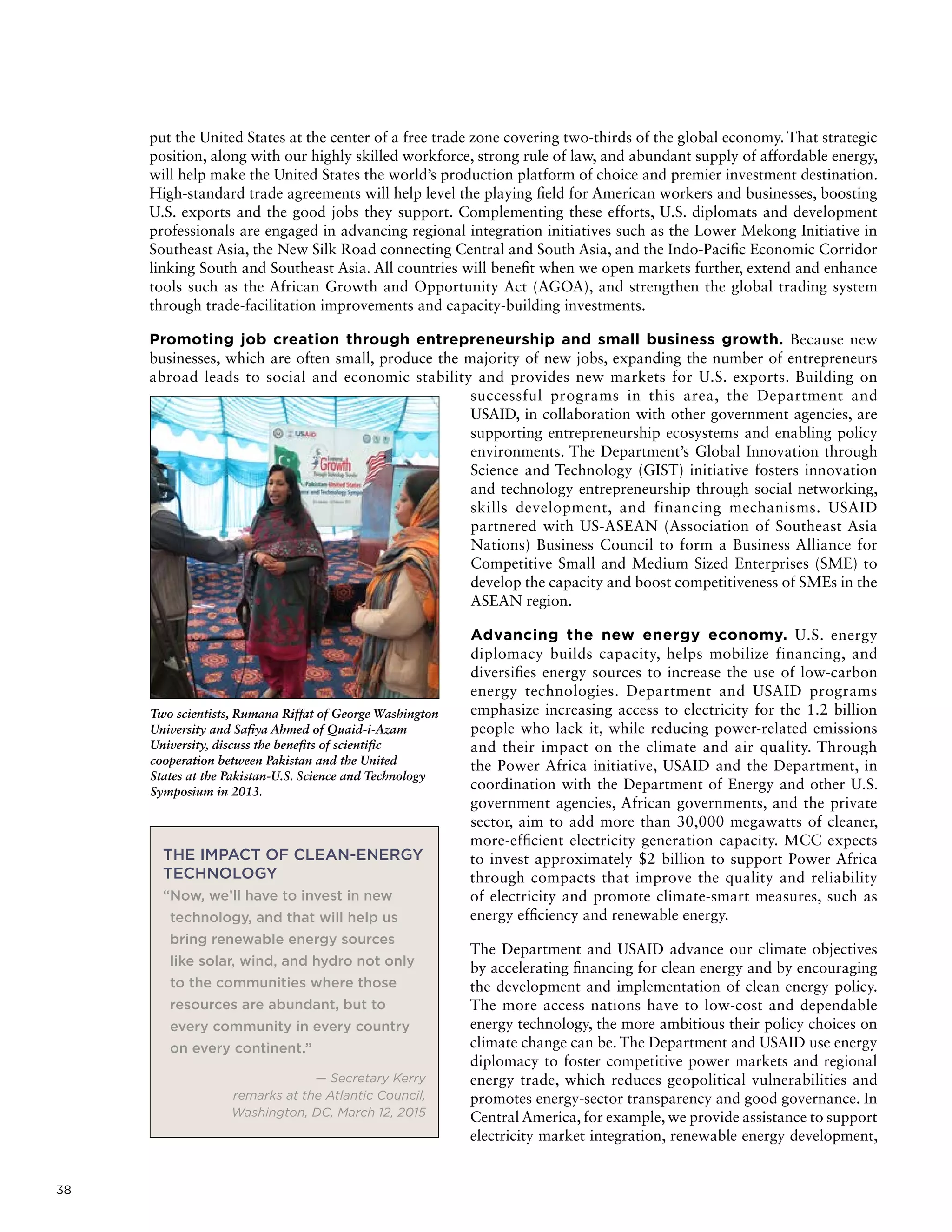 38
put the United States at the center of a free trade zone covering two-thirds of the global economy. That strategic
position, along with our highly skilled workforce, strong rule of law, and abundant supply of affordable energy,
will help make the United States the world’s production platform of choice and premier investment destination.
High-standard trade agreements will help level the playing field for American workers and businesses, boosting
U.S. exports and the good jobs they support. Complementing these efforts, U.S. diplomats and development
professionals are engaged in advancing regional integration initiatives such as the Lower Mekong Initiative in
Southeast Asia, the New Silk Road connecting Central and South Asia, and the Indo-Pacific Economic Corridor
linking South and Southeast Asia. All countries will benefit when we open markets further, extend and enhance
tools such as the African Growth and Opportunity Act (AGOA), and strengthen the global trading system
through trade-facilitation improvements and capacity-building investments.
Promoting job creation through entrepreneurship and small business growth. Because new
businesses, which are often small, produce the majority of new jobs, expanding the number of entrepreneurs
abroad leads to social and economic stability and provides new markets for U.S. exports. Building on
successful programs in this area, the Department and
USAID, in collaboration with other government agencies, are
supporting entrepreneurship ecosystems and enabling policy
environments. The Department’s Global Innovation through
Science and Technology (GIST) initiative fosters innovation
and technology entrepreneurship through social networking,
skills development, and financing mechanisms. USAID
partnered with US-ASEAN (Association of Southeast Asia
Nations) Business Council to form a Business Alliance for
Competitive Small and Medium Sized Enterprises (SME) to
develop the capacity and boost competitiveness of SMEs in the
ASEAN region.
Advancing the new energy economy. U.S. energy
diplomacy builds capacity, helps mobilize financing, and
diversifies energy sources to increase the use of low-carbon
energy technologies. Department and USAID programs
emphasize increasing access to electricity for the 1.2 billion
people who lack it, while reducing power-related emissions
and their impact on the climate and air quality. Through
the Power Africa initiative, USAID and the Department, in
coordination with the Department of Energy and other U.S.
government agencies, African governments, and the private
sector, aim to add more than 30,000 megawatts of cleaner,
more-efficient electricity generation capacity. MCC expects
to invest approximately $2 billion to support Power Africa
through compacts that improve the quality and reliability
of electricity and promote climate-smart measures, such as
energy efficiency and renewable energy.
The Department and USAID advance our climate objectives
by accelerating financing for clean energy and by encouraging
the development and implementation of clean energy policy.
The more access nations have to low-cost and dependable
energy technology, the more ambitious their policy choices on
climate change can be. The Department and USAID use energy
diplomacy to foster competitive power markets and regional
energy trade, which reduces geopolitical vulnerabilities and
promotes energy-sector transparency and good governance. In
Central America, for example, we provide assistance to support
electricity market integration, renewable energy development,
THE IMPACT OF CLEAN-ENERGY
TECHNOLOGY
“Now, we’ll have to invest in new
technology, and that will help us
bring renewable energy sources
like solar, wind, and hydro not only
to the communities where those
resources are abundant, but to
every community in every country
on every continent.”
— Secretary Kerry
remarks at the Atlantic Council,
Washington, DC, March 12, 2015
Two scientists, Rumana Riffat of George Washington
University and Safiya Ahmed of Quaid-i-Azam
University, discuss the benefits of scientific
cooperation between Pakistan and the United
States at the Pakistan-U.S. Science and Technology
Symposium in 2013.
 