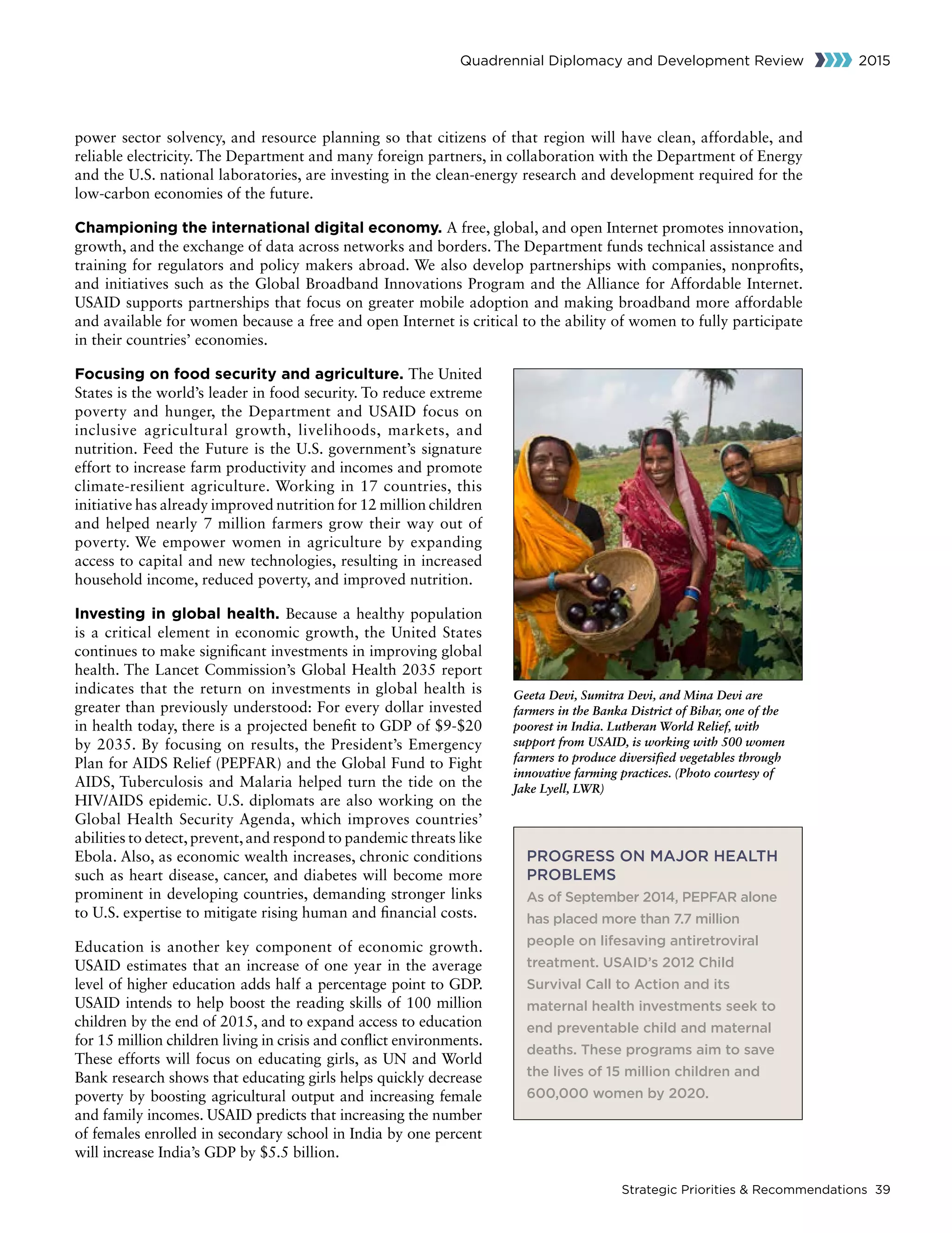Strategic Priorities  Recommendations 39
Quadrennial Diplomacy and Development Review 2015
power sector solvency, and resource planning so that citizens of that region will have clean, affordable, and
reliable electricity. The Department and many foreign partners, in collaboration with the Department of Energy
and the U.S. national laboratories, are investing in the clean-energy research and development required for the
low-carbon economies of the future.
Championing the international digital economy. A free, global, and open Internet promotes innovation,
growth, and the exchange of data across networks and borders. The Department funds technical assistance and
training for regulators and policy makers abroad. We also develop partnerships with companies, nonprofits,
and initiatives such as the Global Broadband Innovations Program and the Alliance for Affordable Internet.
USAID supports partnerships that focus on greater mobile adoption and making broadband more affordable
and available for women because a free and open Internet is critical to the ability of women to fully participate
in their countries’ economies.
Focusing on food security and agriculture. The United
States is the world’s leader in food security. To reduce extreme
poverty and hunger, the Department and USAID focus on
inclusive agricultural growth, livelihoods, markets, and
nutrition. Feed the Future is the U.S. government’s signature
effort to increase farm productivity and incomes and promote
climate-resilient agriculture. Working in 17 countries, this
initiative has already improved nutrition for 12 million children
and helped nearly 7 million farmers grow their way out of
poverty. We empower women in agriculture by expanding
access to capital and new technologies, resulting in increased
household income, reduced poverty, and improved nutrition.
Investing in global health. Because a healthy population
is a critical element in economic growth, the United States
continues to make significant investments in improving global
health. The Lancet Commission’s Global Health 2035 report
indicates that the return on investments in global health is
greater than previously understood: For every dollar invested
in health today, there is a projected benefit to GDP of $9-$20
by 2035. By focusing on results, the President’s Emergency
Plan for AIDS Relief (PEPFAR) and the Global Fund to Fight
AIDS, Tuberculosis and Malaria helped turn the tide on the
HIV/AIDS epidemic. U.S. diplomats are also working on the
Global Health Security Agenda, which improves countries’
abilities to detect,prevent,and respond to pandemic threats like
Ebola. Also, as economic wealth increases, chronic conditions
such as heart disease, cancer, and diabetes will become more
prominent in developing countries, demanding stronger links
to U.S. expertise to mitigate rising human and financial costs.
Education is another key component of economic growth.
USAID estimates that an increase of one year in the average
level of higher education adds half a percentage point to GDP.
USAID intends to help boost the reading skills of 100 million
children by the end of 2015, and to expand access to education
for 15 million children living in crisis and conflict environments.
These efforts will focus on educating girls, as UN and World
Bank research shows that educating girls helps quickly decrease
poverty by boosting agricultural output and increasing female
and family incomes. USAID predicts that increasing the number
of females enrolled in secondary school in India by one percent
will increase India’s GDP by $5.5 billion.
Geeta Devi, Sumitra Devi, and Mina Devi are
farmers in the Banka District of Bihar, one of the
poorest in India. Lutheran World Relief, with
support from USAID, is working with 500 women
farmers to produce diversified vegetables through
innovative farming practices. (Photo courtesy of
Jake Lyell, LWR)
PROGRESS ON MAJOR HEALTH
PROBLEMS
As of September 2014, PEPFAR alone
has placed more than 7.7 million
people on lifesaving antiretroviral
treatment. USAID’s 2012 Child
Survival Call to Action and its
maternal health investments seek to
end preventable child and maternal
deaths. These programs aim to save
the lives of 15 million children and
600,000 women by 2020.
 
