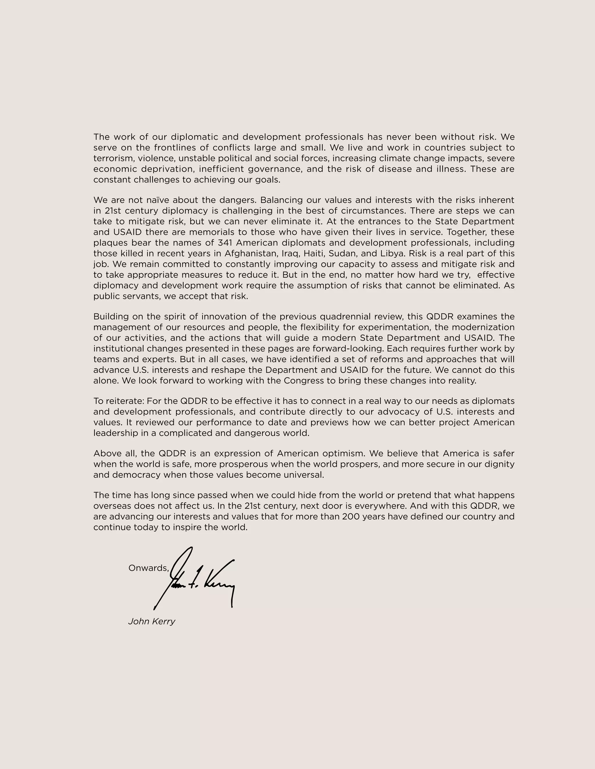 4
The work of our diplomatic and development professionals has never been without risk. We
serve on the frontlines of conflicts large and small. We live and work in countries subject to
terrorism, violence, unstable political and social forces, increasing climate change impacts, severe
economic deprivation, inefficient governance, and the risk of disease and illness. These are
constant challenges to achieving our goals.
We are not naïve about the dangers. Balancing our values and interests with the risks inherent
in 21st century diplomacy is challenging in the best of circumstances. There are steps we can
take to mitigate risk, but we can never eliminate it. At the entrances to the State Department
and USAID there are memorials to those who have given their lives in service. Together, these
plaques bear the names of 341 American diplomats and development professionals, including
those killed in recent years in Afghanistan, Iraq, Haiti, Sudan, and Libya. Risk is a real part of this
job. We remain committed to constantly improving our capacity to assess and mitigate risk and
to take appropriate measures to reduce it. But in the end, no matter how hard we try, effective
diplomacy and development work require the assumption of risks that cannot be eliminated. As
public servants, we accept that risk.
Building on the spirit of innovation of the previous quadrennial review, this QDDR examines the
management of our resources and people, the flexibility for experimentation, the modernization
of our activities, and the actions that will guide a modern State Department and USAID. The
institutional changes presented in these pages are forward-looking. Each requires further work by
teams and experts. But in all cases, we have identified a set of reforms and approaches that will
advance U.S. interests and reshape the Department and USAID for the future. We cannot do this
alone. We look forward to working with the Congress to bring these changes into reality.
To reiterate: For the QDDR to be effective it has to connect in a real way to our needs as diplomats
and development professionals, and contribute directly to our advocacy of U.S. interests and
values. It reviewed our performance to date and previews how we can better project American
leadership in a complicated and dangerous world.
Above all, the QDDR is an expression of American optimism. We believe that America is safer
when the world is safe, more prosperous when the world prospers, and more secure in our dignity
and democracy when those values become universal.
The time has long since passed when we could hide from the world or pretend that what happens
overseas does not affect us. In the 21st century, next door is everywhere. And with this QDDR, we
are advancing our interests and values that for more than 200 years have defined our country and
continue today to inspire the world.
					
	Onwards,
	
	
	 John Kerry
 