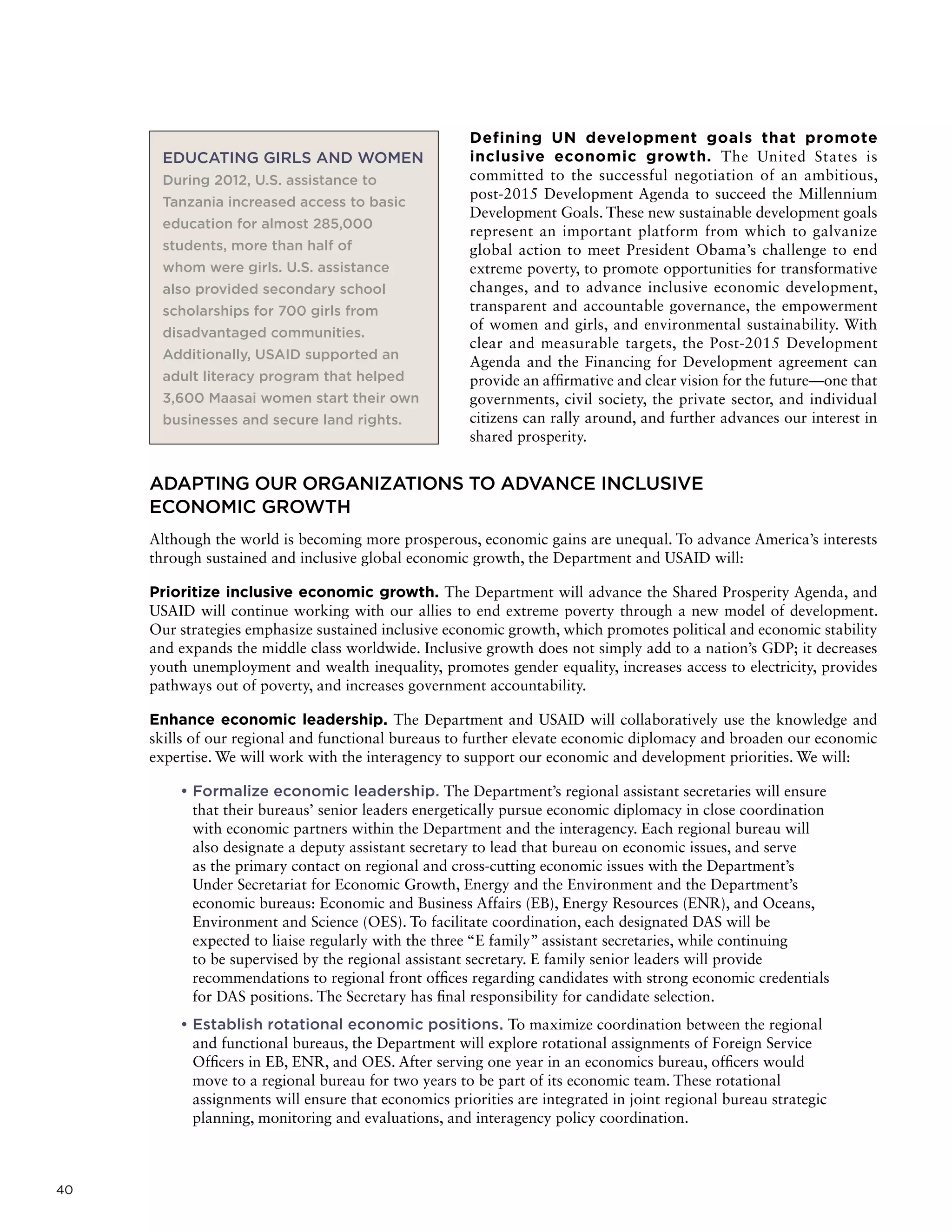 40
Defining UN development goals that promote
inclusive economic growth. The United States is
committed to the successful negotiation of an ambitious,
post-2015 Development Agenda to succeed the Millennium
Development Goals. These new sustainable development goals
represent an important platform from which to galvanize
global action to meet President Obama’s challenge to end
extreme poverty, to promote opportunities for transformative
changes, and to advance inclusive economic development,
transparent and accountable governance, the empowerment
of women and girls, and environmental sustainability. With
clear and measurable targets, the Post-2015 Development
Agenda and the Financing for Development agreement can
provide an affirmative and clear vision for the future—one that
governments, civil society, the private sector, and individual
citizens can rally around, and further advances our interest in
shared prosperity.
ADAPTING OUR ORGANIZATIONS TO ADVANCE INCLUSIVE
ECONOMIC GROWTH
Although the world is becoming more prosperous, economic gains are unequal. To advance America’s interests
through sustained and inclusive global economic growth, the Department and USAID will:
Prioritize inclusive economic growth. The Department will advance the Shared Prosperity Agenda, and
USAID will continue working with our allies to end extreme poverty through a new model of development.
Our strategies emphasize sustained inclusive economic growth, which promotes political and economic stability
and expands the middle class worldwide. Inclusive growth does not simply add to a nation’s GDP; it decreases
youth unemployment and wealth inequality, promotes gender equality, increases access to electricity, provides
pathways out of poverty, and increases government accountability.
Enhance economic leadership. The Department and USAID will collaboratively use the knowledge and
skills of our regional and functional bureaus to further elevate economic diplomacy and broaden our economic
expertise. We will work with the interagency to support our economic and development priorities. We will:
• Formalize economic leadership. The Department’s regional assistant secretaries will ensure
that their bureaus’ senior leaders energetically pursue economic diplomacy in close coordination
with economic partners within the Department and the interagency. Each regional bureau will
also designate a deputy assistant secretary to lead that bureau on economic issues, and serve
as the primary contact on regional and cross-cutting economic issues with the Department’s
Under Secretariat for Economic Growth, Energy and the Environment and the Department’s
economic bureaus: Economic and Business Affairs (EB), Energy Resources (ENR), and Oceans,
Environment and Science (OES). To facilitate coordination, each designated DAS will be
expected to liaise regularly with the three “E family” assistant secretaries, while continuing
to be supervised by the regional assistant secretary. E family senior leaders will provide
recommendations to regional front offices regarding candidates with strong economic credentials
for DAS positions. The Secretary has final responsibility for candidate selection.
• Establish rotational economic positions. To maximize coordination between the regional
and functional bureaus, the Department will explore rotational assignments of Foreign Service
Officers in EB, ENR, and OES. After serving one year in an economics bureau, officers would
move to a regional bureau for two years to be part of its economic team. These rotational
assignments will ensure that economics priorities are integrated in joint regional bureau strategic
planning, monitoring and evaluations, and interagency policy coordination.
EDUCATING GIRLS AND WOMEN
During 2012, U.S. assistance to
Tanzania increased access to basic
education for almost 285,000
students, more than half of
whom were girls. U.S. assistance
also provided secondary school
scholarships for 700 girls from
disadvantaged communities.
Additionally, USAID supported an
adult literacy program that helped
3,600 Maasai women start their own
businesses and secure land rights.
 