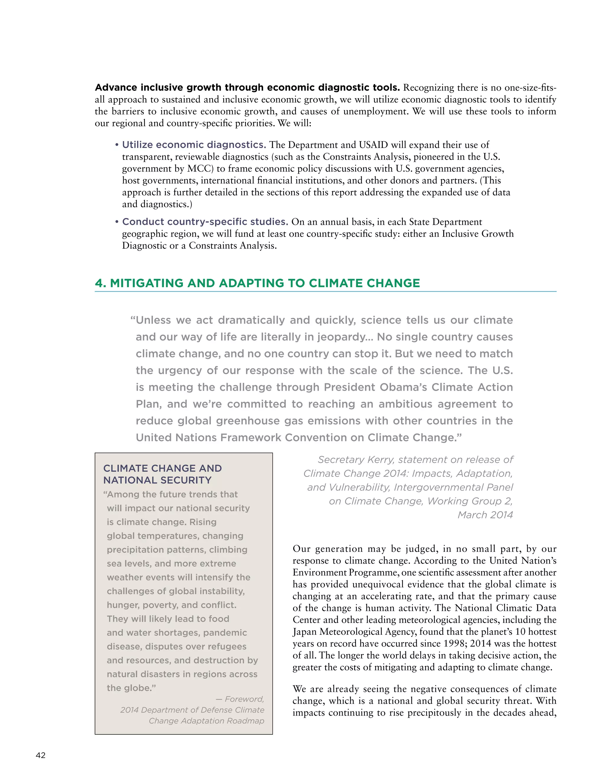 42
Advance inclusive growth through economic diagnostic tools. Recognizing there is no one-size-fits-
all approach to sustained and inclusive economic growth, we will utilize economic diagnostic tools to identify
the barriers to inclusive economic growth, and causes of unemployment. We will use these tools to inform
our regional and country-specific priorities. We will:
• Utilize economic diagnostics. The Department and USAID will expand their use of
transparent, reviewable diagnostics (such as the Constraints Analysis, pioneered in the U.S.
government by MCC) to frame economic policy discussions with U.S. government agencies,
host governments, international financial institutions, and other donors and partners. (This
approach is further detailed in the sections of this report addressing the expanded use of data
and diagnostics.)
• Conduct country-specific studies. On an annual basis, in each State Department
geographic region, we will fund at least one country-specific study: either an Inclusive Growth
Diagnostic or a Constraints Analysis.
4. MITIGATING AND ADAPTING TO CLIMATE CHANGE
“Unless we act dramatically and quickly, science tells us our climate
and our way of life are literally in jeopardy… No single country causes
climate change, and no one country can stop it. But we need to match
the urgency of our response with the scale of the science. The U.S.
is meeting the challenge through President Obama’s Climate Action
Plan, and we’re committed to reaching an ambitious agreement to
reduce global greenhouse gas emissions with other countries in the
United Nations Framework Convention on Climate Change.”
Secretary Kerry, statement on release of
Climate Change 2014: Impacts, Adaptation,
and Vulnerability, Intergovernmental Panel
on Climate Change, Working Group 2,
March 2014
Our generation may be judged, in no small part, by our
response to climate change. According to the United Nation’s
Environment Programme, one scientific assessment after another
has provided unequivocal evidence that the global climate is
changing at an accelerating rate, and that the primary cause
of the change is human activity. The National Climatic Data
Center and other leading meteorological agencies, including the
Japan Meteorological Agency, found that the planet’s 10 hottest
years on record have occurred since 1998; 2014 was the hottest
of all. The longer the world delays in taking decisive action, the
greater the costs of mitigating and adapting to climate change.
We are already seeing the negative consequences of climate
change, which is a national and global security threat. With
impacts continuing to rise precipitously in the decades ahead,
CLIMATE CHANGE AND
NATIONAL SECURITY
“Among the future trends that
will impact our national security
is climate change. Rising
global temperatures, changing
precipitation patterns, climbing
sea levels, and more extreme
weather events will intensify the
challenges of global instability,
hunger, poverty, and conflict.
They will likely lead to food
and water shortages, pandemic
disease, disputes over refugees
and resources, and destruction by
natural disasters in regions across
the globe.”
— Foreword,
2014 Department of Defense Climate
Change Adaptation Roadmap
 