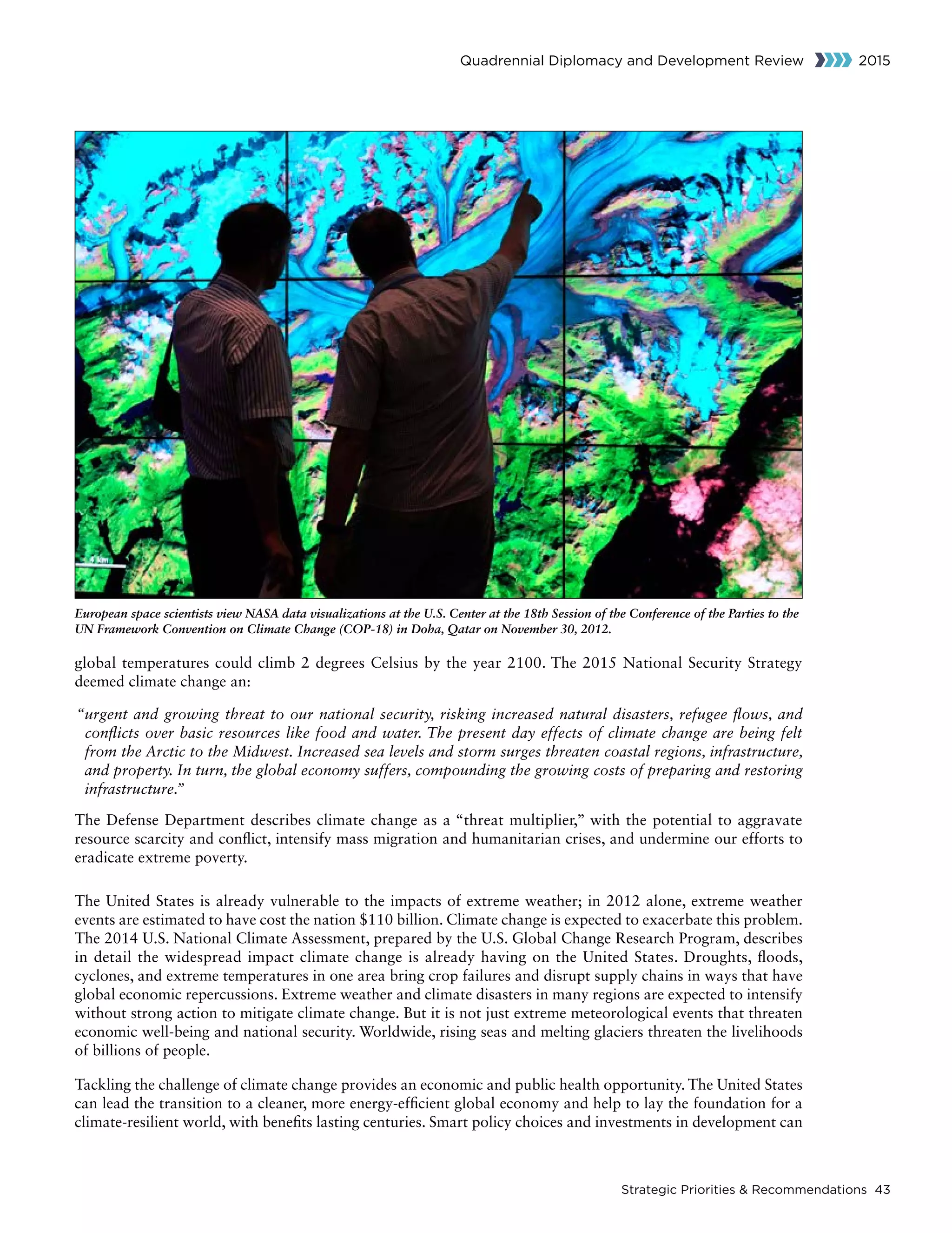 Strategic Priorities  Recommendations 43
Quadrennial Diplomacy and Development Review 2015
global temperatures could climb 2 degrees Celsius by the year 2100. The 2015 National Security Strategy
deemed climate change an:
“urgent and growing threat to our national security, risking increased natural disasters, refugee flows, and
conflicts over basic resources like food and water. The present day effects of climate change are being felt
from the Arctic to the Midwest. Increased sea levels and storm surges threaten coastal regions, infrastructure,
and property. In turn, the global economy suffers, compounding the growing costs of preparing and restoring
infrastructure.”
The Defense Department describes climate change as a “threat multiplier,” with the potential to aggravate
resource scarcity and conflict, intensify mass migration and humanitarian crises, and undermine our efforts to
eradicate extreme poverty.
The United States is already vulnerable to the impacts of extreme weather; in 2012 alone, extreme weather
events are estimated to have cost the nation $110 billion. Climate change is expected to exacerbate this problem.
The 2014 U.S. National Climate Assessment, prepared by the U.S. Global Change Research Program, describes
in detail the widespread impact climate change is already having on the United States. Droughts, floods,
cyclones, and extreme temperatures in one area bring crop failures and disrupt supply chains in ways that have
global economic repercussions. Extreme weather and climate disasters in many regions are expected to intensify
without strong action to mitigate climate change. But it is not just extreme meteorological events that threaten
economic well-being and national security. Worldwide, rising seas and melting glaciers threaten the livelihoods
of billions of people.
Tackling the challenge of climate change provides an economic and public health opportunity. The United States
can lead the transition to a cleaner, more energy-efficient global economy and help to lay the foundation for a
climate-resilient world, with benefits lasting centuries. Smart policy choices and investments in development can
European space scientists view NASA data visualizations at the U.S. Center at the 18th Session of the Conference of the Parties to the
UN Framework Convention on Climate Change (COP-18) in Doha, Qatar on November 30, 2012.
 