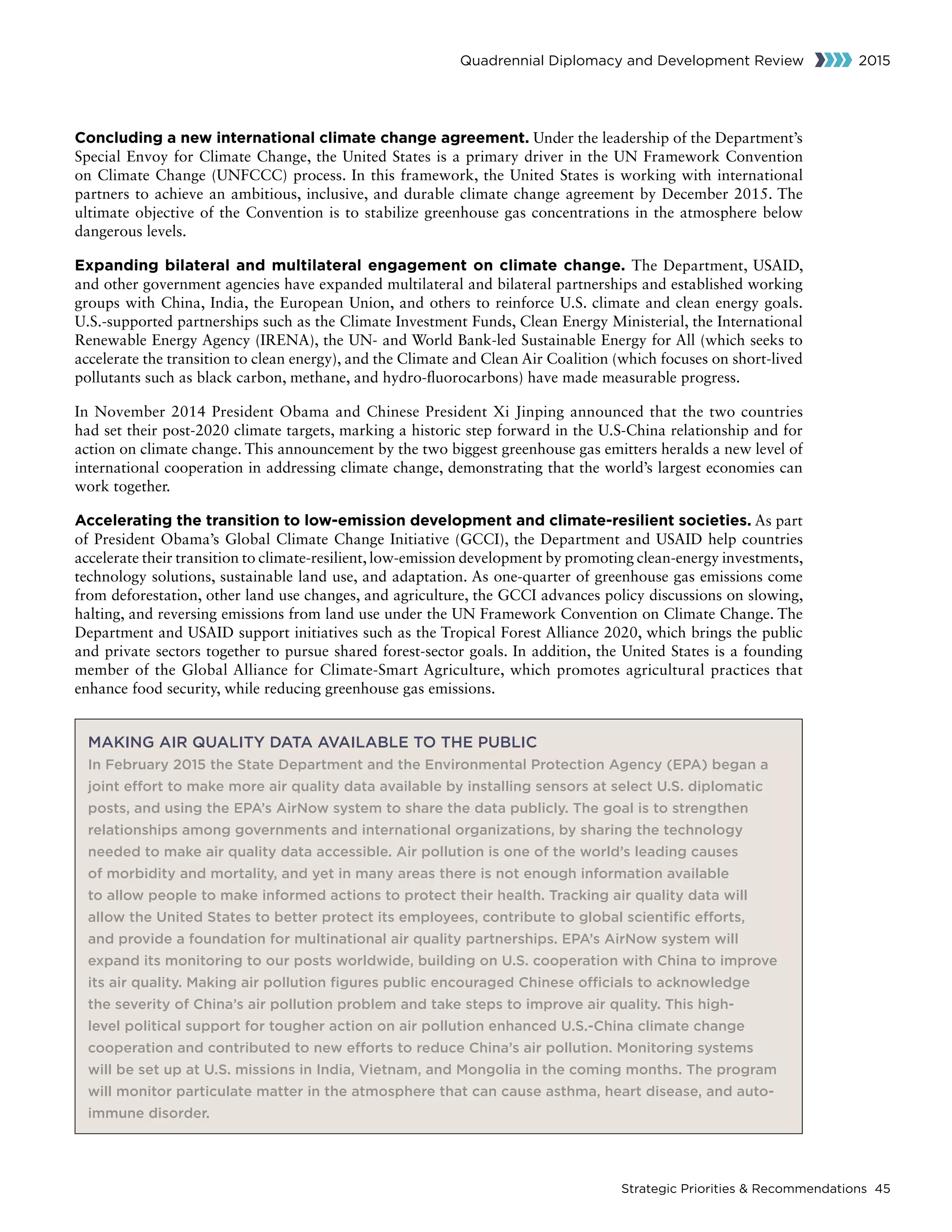 Strategic Priorities  Recommendations 45
Quadrennial Diplomacy and Development Review 2015
Concluding a new international climate change agreement. Under the leadership of the Department’s
Special Envoy for Climate Change, the United States is a primary driver in the UN Framework Convention
on Climate Change (UNFCCC) process. In this framework, the United States is working with international
partners to achieve an ambitious, inclusive, and durable climate change agreement by December 2015. The
ultimate objective of the Convention is to stabilize greenhouse gas concentrations in the atmosphere below
dangerous levels.
Expanding bilateral and multilateral engagement on climate change. The Department, USAID,
and other government agencies have expanded multilateral and bilateral partnerships and established working
groups with China, India, the European Union, and others to reinforce U.S. climate and clean energy goals.
U.S.-supported partnerships such as the Climate Investment Funds, Clean Energy Ministerial, the International
Renewable Energy Agency (IRENA), the UN- and World Bank-led Sustainable Energy for All (which seeks to
accelerate the transition to clean energy), and the Climate and Clean Air Coalition (which focuses on short-lived
pollutants such as black carbon, methane, and hydro-fluorocarbons) have made measurable progress.
In November 2014 President Obama and Chinese President Xi Jinping announced that the two countries
had set their post-2020 climate targets, marking a historic step forward in the U.S-China relationship and for
action on climate change. This announcement by the two biggest greenhouse gas emitters heralds a new level of
international cooperation in addressing climate change, demonstrating that the world’s largest economies can
work together.
Accelerating the transition to low-emission development and climate-resilient societies. As part
of President Obama’s Global Climate Change Initiative (GCCI), the Department and USAID help countries
accelerate their transition to climate-resilient, low-emission development by promoting clean-energy investments,
technology solutions, sustainable land use, and adaptation. As one-quarter of greenhouse gas emissions come
from deforestation, other land use changes, and agriculture, the GCCI advances policy discussions on slowing,
halting, and reversing emissions from land use under the UN Framework Convention on Climate Change. The
Department and USAID support initiatives such as the Tropical Forest Alliance 2020, which brings the public
and private sectors together to pursue shared forest-sector goals. In addition, the United States is a founding
member of the Global Alliance for Climate-Smart Agriculture, which promotes agricultural practices that
enhance food security, while reducing greenhouse gas emissions.
MAKING AIR QUALITY DATA AVAILABLE TO THE PUBLIC
In February 2015 the State Department and the Environmental Protection Agency (EPA) began a
joint effort to make more air quality data available by installing sensors at select U.S. diplomatic
posts, and using the EPA’s AirNow system to share the data publicly. The goal is to strengthen
relationships among governments and international organizations, by sharing the technology
needed to make air quality data accessible. Air pollution is one of the world’s leading causes
of morbidity and mortality, and yet in many areas there is not enough information available
to allow people to make informed actions to protect their health. Tracking air quality data will
allow the United States to better protect its employees, contribute to global scientific efforts,
and provide a foundation for multinational air quality partnerships. EPA’s AirNow system will
expand its monitoring to our posts worldwide, building on U.S. cooperation with China to improve
its air quality. Making air pollution figures public encouraged Chinese officials to acknowledge
the severity of China’s air pollution problem and take steps to improve air quality. This high-
level political support for tougher action on air pollution enhanced U.S.-China climate change
cooperation and contributed to new efforts to reduce China’s air pollution. Monitoring systems
will be set up at U.S. missions in India, Vietnam, and Mongolia in the coming months. The program
will monitor particulate matter in the atmosphere that can cause asthma, heart disease, and auto-
immune disorder.
 
