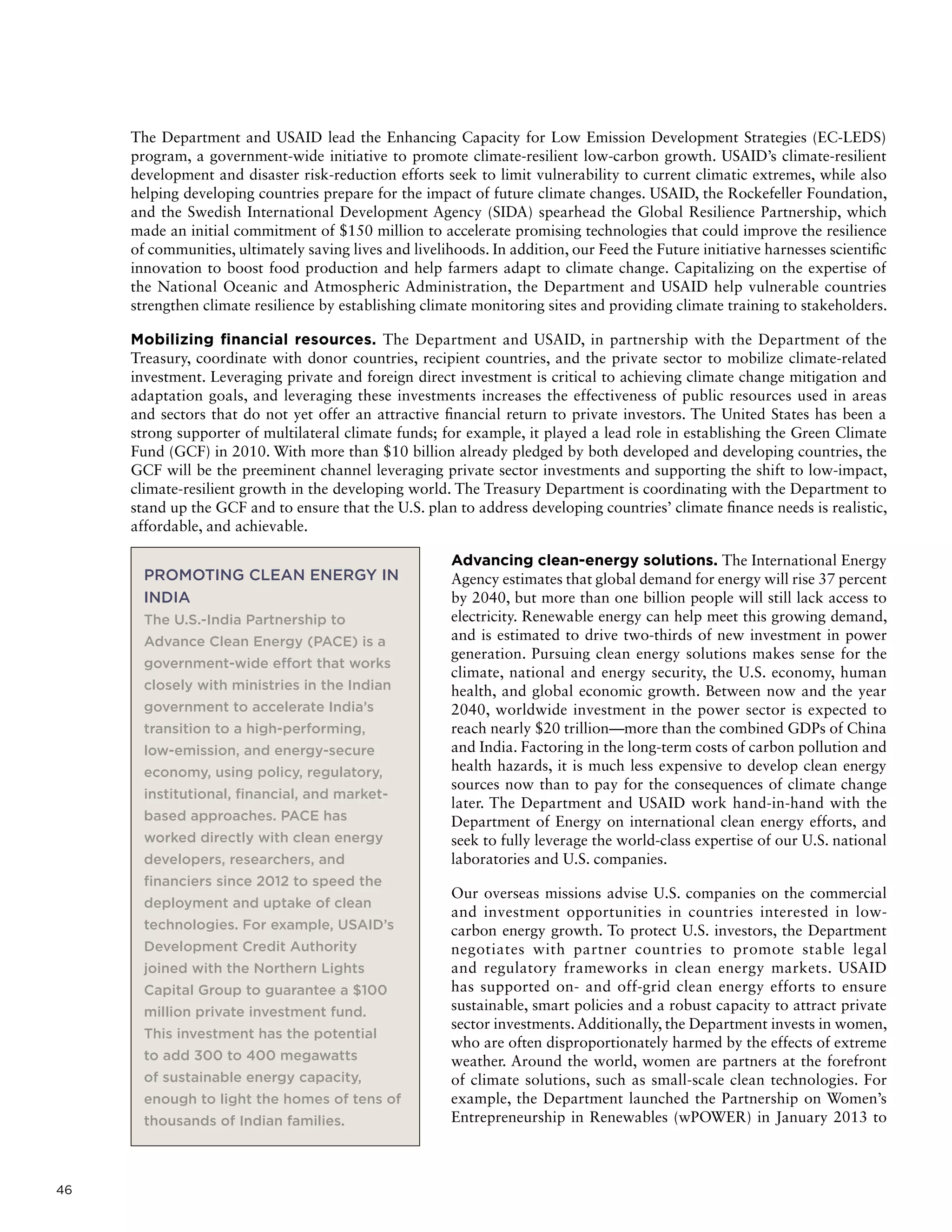 46
The Department and USAID lead the Enhancing Capacity for Low Emission Development Strategies (EC-LEDS)
program, a government-wide initiative to promote climate-resilient low-carbon growth. USAID’s climate-resilient
development and disaster risk-reduction efforts seek to limit vulnerability to current climatic extremes, while also
helping developing countries prepare for the impact of future climate changes. USAID, the Rockefeller Foundation,
and the Swedish International Development Agency (SIDA) spearhead the Global Resilience Partnership, which
made an initial commitment of $150 million to accelerate promising technologies that could improve the resilience
of communities, ultimately saving lives and livelihoods. In addition, our Feed the Future initiative harnesses scientific
innovation to boost food production and help farmers adapt to climate change. Capitalizing on the expertise of
the National Oceanic and Atmospheric Administration, the Department and USAID help vulnerable countries
strengthen climate resilience by establishing climate monitoring sites and providing climate training to stakeholders.
Mobilizing financial resources. The Department and USAID, in partnership with the Department of the
Treasury, coordinate with donor countries, recipient countries, and the private sector to mobilize climate-related
investment. Leveraging private and foreign direct investment is critical to achieving climate change mitigation and
adaptation goals, and leveraging these investments increases the effectiveness of public resources used in areas
and sectors that do not yet offer an attractive financial return to private investors. The United States has been a
strong supporter of multilateral climate funds; for example, it played a lead role in establishing the Green Climate
Fund (GCF) in 2010. With more than $10 billion already pledged by both developed and developing countries, the
GCF will be the preeminent channel leveraging private sector investments and supporting the shift to low-impact,
climate-resilient growth in the developing world. The Treasury Department is coordinating with the Department to
stand up the GCF and to ensure that the U.S. plan to address developing countries’ climate finance needs is realistic,
affordable, and achievable.
Advancing clean-energy solutions. The International Energy
Agency estimates that global demand for energy will rise 37 percent
by 2040, but more than one billion people will still lack access to
electricity. Renewable energy can help meet this growing demand,
and is estimated to drive two-thirds of new investment in power
generation. Pursuing clean energy solutions makes sense for the
climate, national and energy security, the U.S. economy, human
health, and global economic growth. Between now and the year
2040, worldwide investment in the power sector is expected to
reach nearly $20 trillion—more than the combined GDPs of China
and India. Factoring in the long-term costs of carbon pollution and
health hazards, it is much less expensive to develop clean energy
sources now than to pay for the consequences of climate change
later. The Department and USAID work hand-in-hand with the
Department of Energy on international clean energy efforts, and
seek to fully leverage the world-class expertise of our U.S. national
laboratories and U.S. companies.
Our overseas missions advise U.S. companies on the commercial
and investment opportunities in countries interested in low-
carbon energy growth. To protect U.S. investors, the Department
negotiates with partner countries to promote stable legal
and regulatory frameworks in clean energy markets. USAID
has supported on- and off-grid clean energy efforts to ensure
sustainable, smart policies and a robust capacity to attract private
sector investments. Additionally, the Department invests in women,
who are often disproportionately harmed by the effects of extreme
weather. Around the world, women are partners at the forefront
of climate solutions, such as small-scale clean technologies. For
example, the Department launched the Partnership on Women’s
Entrepreneurship in Renewables (wPOWER) in January 2013 to
PROMOTING CLEAN ENERGY IN
INDIA
The U.S.-India Partnership to
Advance Clean Energy (PACE) is a
government-wide effort that works
closely with ministries in the Indian
government to accelerate India’s
transition to a high-performing,
low-emission, and energy-secure
economy, using policy, regulatory,
institutional, financial, and market-
based approaches. PACE has
worked directly with clean energy
developers, researchers, and
financiers since 2012 to speed the
deployment and uptake of clean
technologies. For example, USAID’s
Development Credit Authority
joined with the Northern Lights
Capital Group to guarantee a $100
million private investment fund.
This investment has the potential
to add 300 to 400 megawatts
of sustainable energy capacity,
enough to light the homes of tens of
thousands of Indian families.
 
