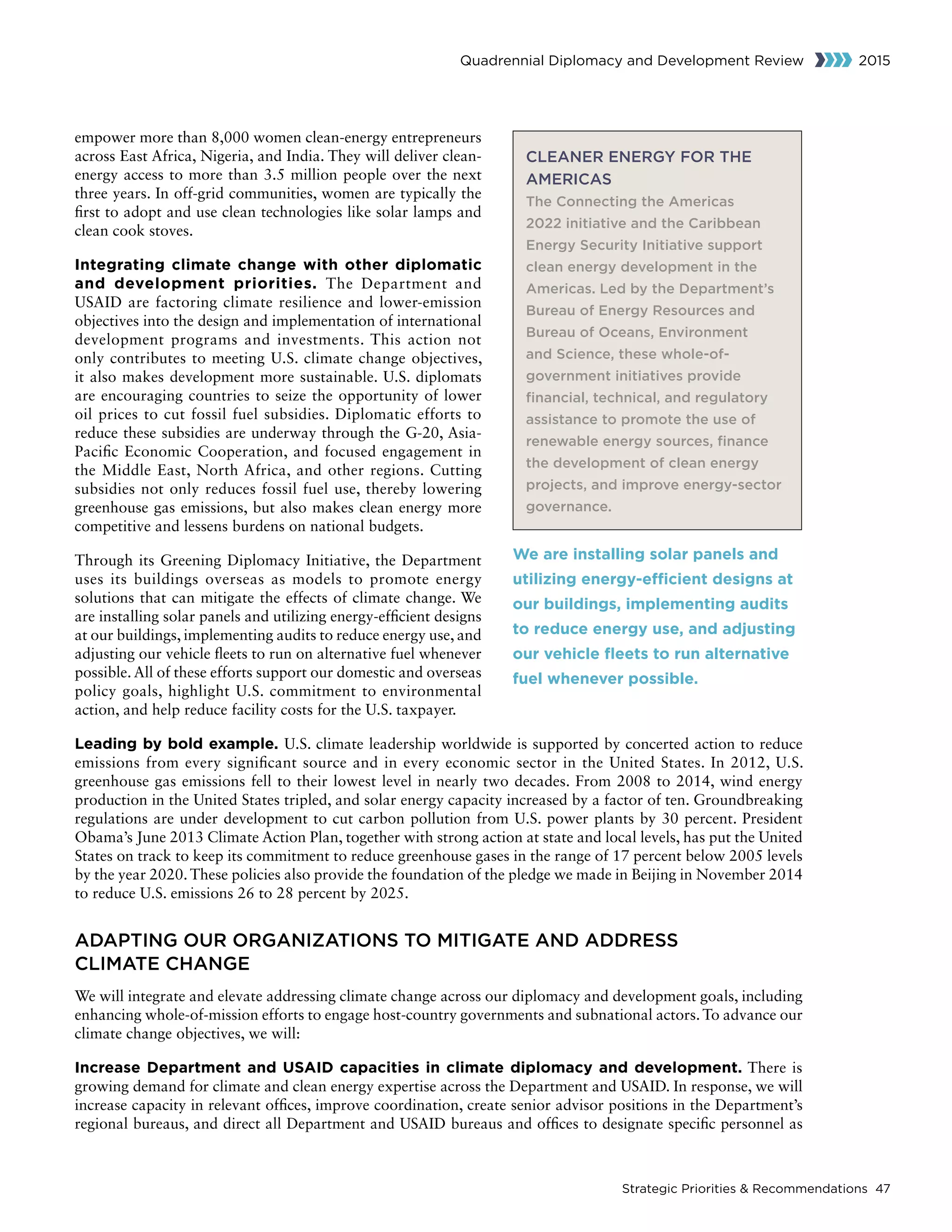 Strategic Priorities  Recommendations 47
Quadrennial Diplomacy and Development Review 2015
empower more than 8,000 women clean-energy entrepreneurs
across East Africa, Nigeria, and India. They will deliver clean-
energy access to more than 3.5 million people over the next
three years. In off-grid communities, women are typically the
first to adopt and use clean technologies like solar lamps and
clean cook stoves.
Integrating climate change with other diplomatic
and development priorities. The Department and
USAID are factoring climate resilience and lower-emission
objectives into the design and implementation of international
development programs and investments. This action not
only contributes to meeting U.S. climate change objectives,
it also makes development more sustainable. U.S. diplomats
are encouraging countries to seize the opportunity of lower
oil prices to cut fossil fuel subsidies. Diplomatic efforts to
reduce these subsidies are underway through the G-20, Asia-
Pacific Economic Cooperation, and focused engagement in
the Middle East, North Africa, and other regions. Cutting
subsidies not only reduces fossil fuel use, thereby lowering
greenhouse gas emissions, but also makes clean energy more
competitive and lessens burdens on national budgets.
Through its Greening Diplomacy Initiative, the Department
uses its buildings overseas as models to promote energy
solutions that can mitigate the effects of climate change. We
are installing solar panels and utilizing energy-efficient designs
at our buildings, implementing audits to reduce energy use, and
adjusting our vehicle fleets to run on alternative fuel whenever
possible. All of these efforts support our domestic and overseas
policy goals, highlight U.S. commitment to environmental
action, and help reduce facility costs for the U.S. taxpayer.
Leading by bold example. U.S. climate leadership worldwide is supported by concerted action to reduce
emissions from every significant source and in every economic sector in the United States. In 2012, U.S.
greenhouse gas emissions fell to their lowest level in nearly two decades. From 2008 to 2014, wind energy
production in the United States tripled, and solar energy capacity increased by a factor of ten. Groundbreaking
regulations are under development to cut carbon pollution from U.S. power plants by 30 percent. President
Obama’s June 2013 Climate Action Plan, together with strong action at state and local levels, has put the United
States on track to keep its commitment to reduce greenhouse gases in the range of 17 percent below 2005 levels
by the year 2020. These policies also provide the foundation of the pledge we made in Beijing in November 2014
to reduce U.S. emissions 26 to 28 percent by 2025.
ADAPTING OUR ORGANIZATIONS TO MITIGATE AND ADDRESS
CLIMATE CHANGE
We will integrate and elevate addressing climate change across our diplomacy and development goals, including
enhancing whole-of-mission efforts to engage host-country governments and subnational actors. To advance our
climate change objectives, we will:
Increase Department and USAID capacities in climate diplomacy and development. There is
growing demand for climate and clean energy expertise across the Department and USAID. In response, we will
increase capacity in relevant offices, improve coordination, create senior advisor positions in the Department’s
regional bureaus, and direct all Department and USAID bureaus and offices to designate specific personnel as
CLEANER ENERGY FOR THE
AMERICAS
The Connecting the Americas
2022 initiative and the Caribbean
Energy Security Initiative support
clean energy development in the
Americas. Led by the Department’s
Bureau of Energy Resources and
Bureau of Oceans, Environment
and Science, these whole-of-
government initiatives provide
financial, technical, and regulatory
assistance to promote the use of
renewable energy sources, finance
the development of clean energy
projects, and improve energy-sector
governance.
We are installing solar panels and
utilizing energy-efficient designs at
our buildings, implementing audits
to reduce energy use, and adjusting
our vehicle fleets to run alternative
fuel whenever possible.
 