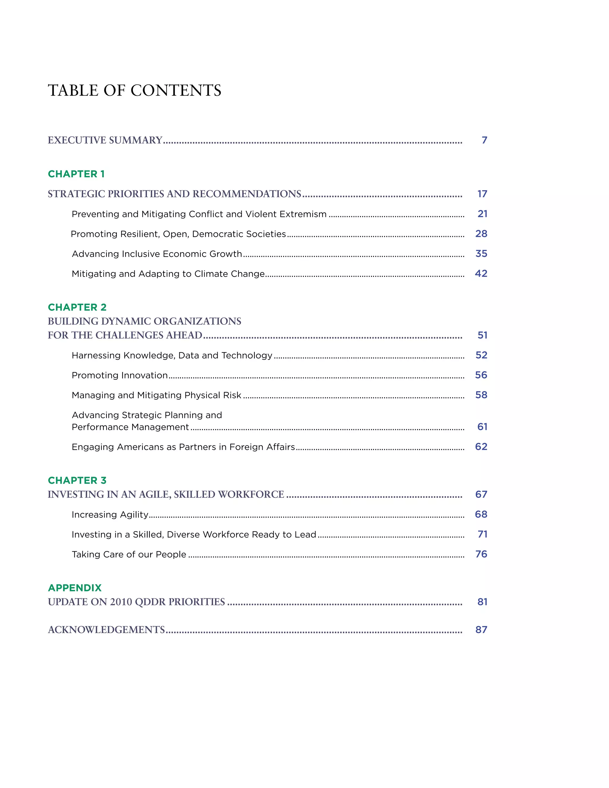 TABLE OF CONTENTS
EXECUTIVE SUMMARY................................................................................................................. 	 7
CHAPTER 1
STRATEGIC PRIORITIES AND RECOMMENDATIONS............................................................. 	 17
	Preventing and Mitigating Conflict and Violent Extremism...............................................................	 21 	
Promoting Resilient, Open, Democratic Societies..................................................................................	 28
	Advancing Inclusive Economic Growth......................................................................................................	 35
	Mitigating and Adapting to Climate Change............................................................................................	 42
CHAPTER 2
BUILDING DYNAMIC ORGANIZATIONS
FOR THE CHALLENGES AHEAD.................................................................................................. 	 51
	Harnessing Knowledge, Data and Technology........................................................................................	 52
	Promoting Innovation........................................................................................................................................	 56
	Managing and Mitigating Physical Risk......................................................................................................	 58
	Advancing Strategic Planning and
Performance Management..............................................................................................................................	 61
	Engaging Americans as Partners in Foreign Affairs..............................................................................	 62
CHAPTER 3
INVESTING IN AN AGILE, SKILLED WORKFORCE................................................................... 	 67
	Increasing Agility.................................................................................................................................................	 68
	Investing in a Skilled, Diverse Workforce Ready to Lead....................................................................	 71
	Taking Care of our People...............................................................................................................................	 76
APPENDIX
UPDATE ON 2010 QDDR PRIORITIES......................................................................................... 	 81
ACKNOWLEDGEMENTS................................................................................................................ 	 87
 