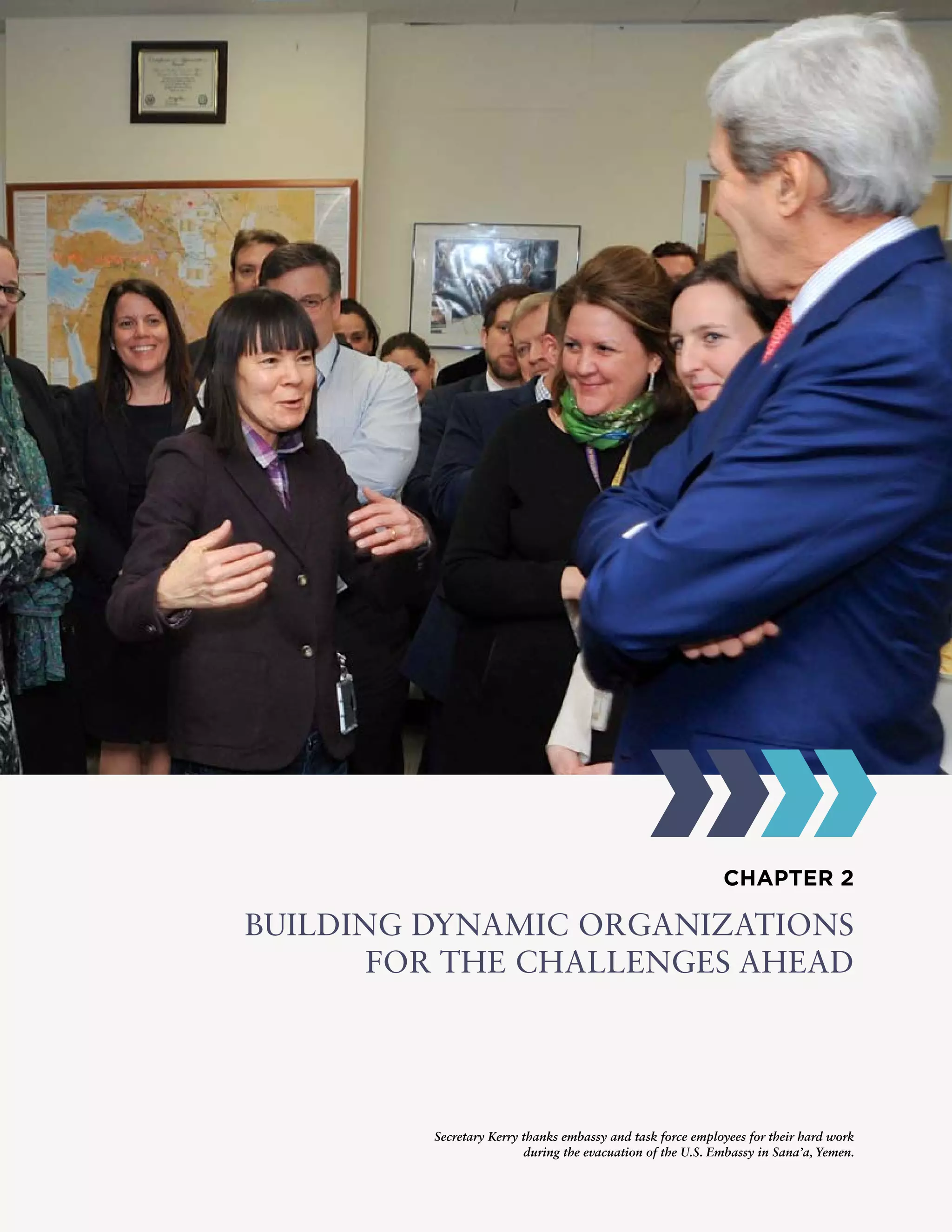 CHAPTER 2
BUILDING DYNAMIC ORGANIZATIONS
FOR THE CHALLENGES AHEAD
Secretary Kerry thanks embassy and task force employees for their hard work
during the evacuation of the U.S. Embassy in Sana’a, Yemen.
 