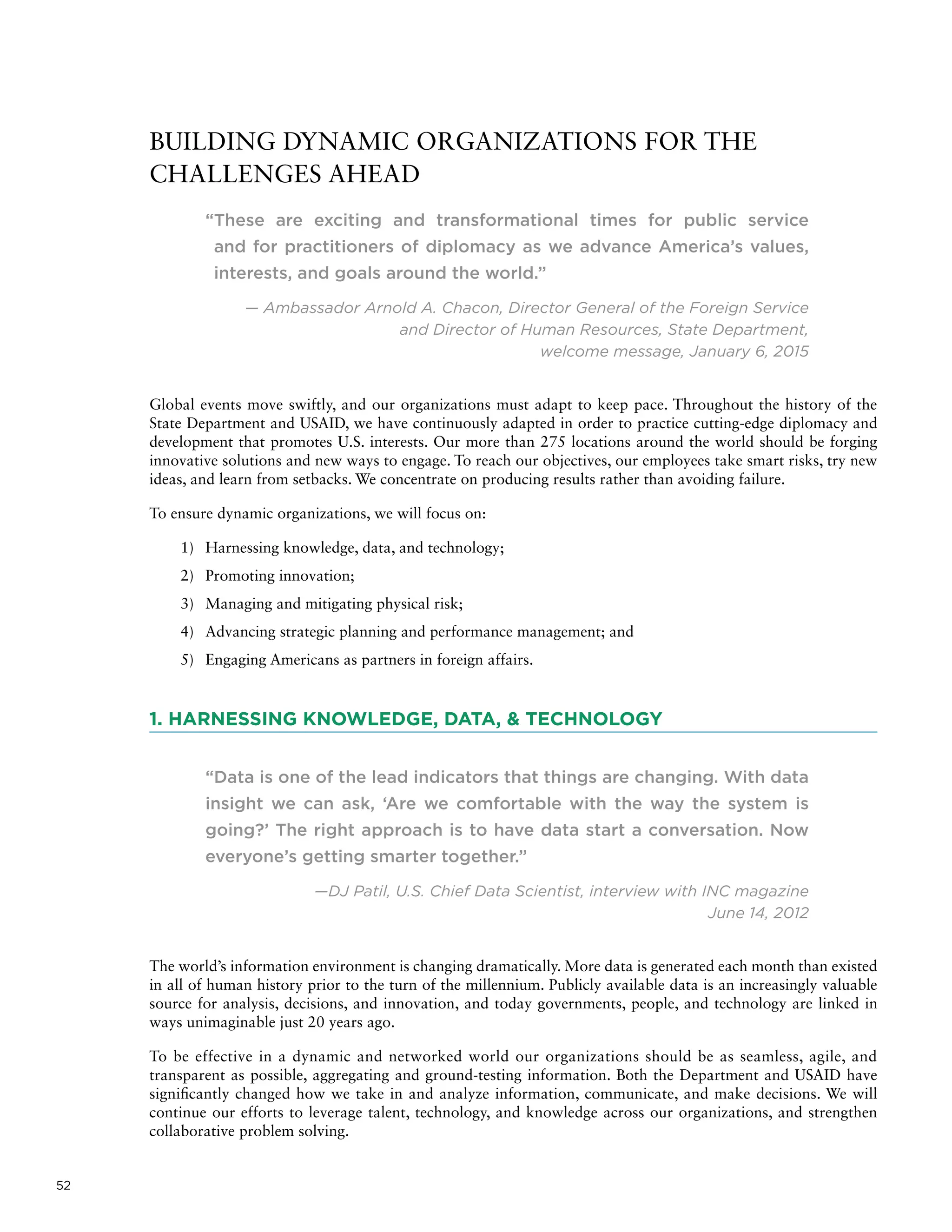 52
BUILDING DYNAMIC ORGANIZATIONS FOR THE
CHALLENGES AHEAD
“These are exciting and transformational times for public service
and for practitioners of diplomacy as we advance America’s values,
interests, and goals around the world.”
— Ambassador Arnold A. Chacon, Director General of the Foreign Service
and Director of Human Resources, State Department,
welcome message, January 6, 2015
Global events move swiftly, and our organizations must adapt to keep pace. Throughout the history of the
State Department and USAID, we have continuously adapted in order to practice cutting-edge diplomacy and
development that promotes U.S. interests. Our more than 275 locations around the world should be forging
innovative solutions and new ways to engage. To reach our objectives, our employees take smart risks, try new
ideas, and learn from setbacks. We concentrate on producing results rather than avoiding failure.
To ensure dynamic organizations, we will focus on:
1)	 Harnessing knowledge, data, and technology;
2)	 Promoting innovation;
3)	 Managing and mitigating physical risk;
4)	 Advancing strategic planning and performance management; and
5)	 Engaging Americans as partners in foreign affairs.
1. HARNESSING KNOWLEDGE, DATA,  TECHNOLOGY
“Data is one of the lead indicators that things are changing. With data
insight we can ask, ‘Are we comfortable with the way the system is
going?’ The right approach is to have data start a conversation. Now
everyone’s getting smarter together.”
—DJ Patil, U.S. Chief Data Scientist, interview with INC magazine
June 14, 2012
The world’s information environment is changing dramatically. More data is generated each month than existed
in all of human history prior to the turn of the millennium. Publicly available data is an increasingly valuable
source for analysis, decisions, and innovation, and today governments, people, and technology are linked in
ways unimaginable just 20 years ago.
To be effective in a dynamic and networked world our organizations should be as seamless, agile, and
transparent as possible, aggregating and ground-testing information. Both the Department and USAID have
significantly changed how we take in and analyze information, communicate, and make decisions. We will
continue our efforts to leverage talent, technology, and knowledge across our organizations, and strengthen
collaborative problem solving.
 