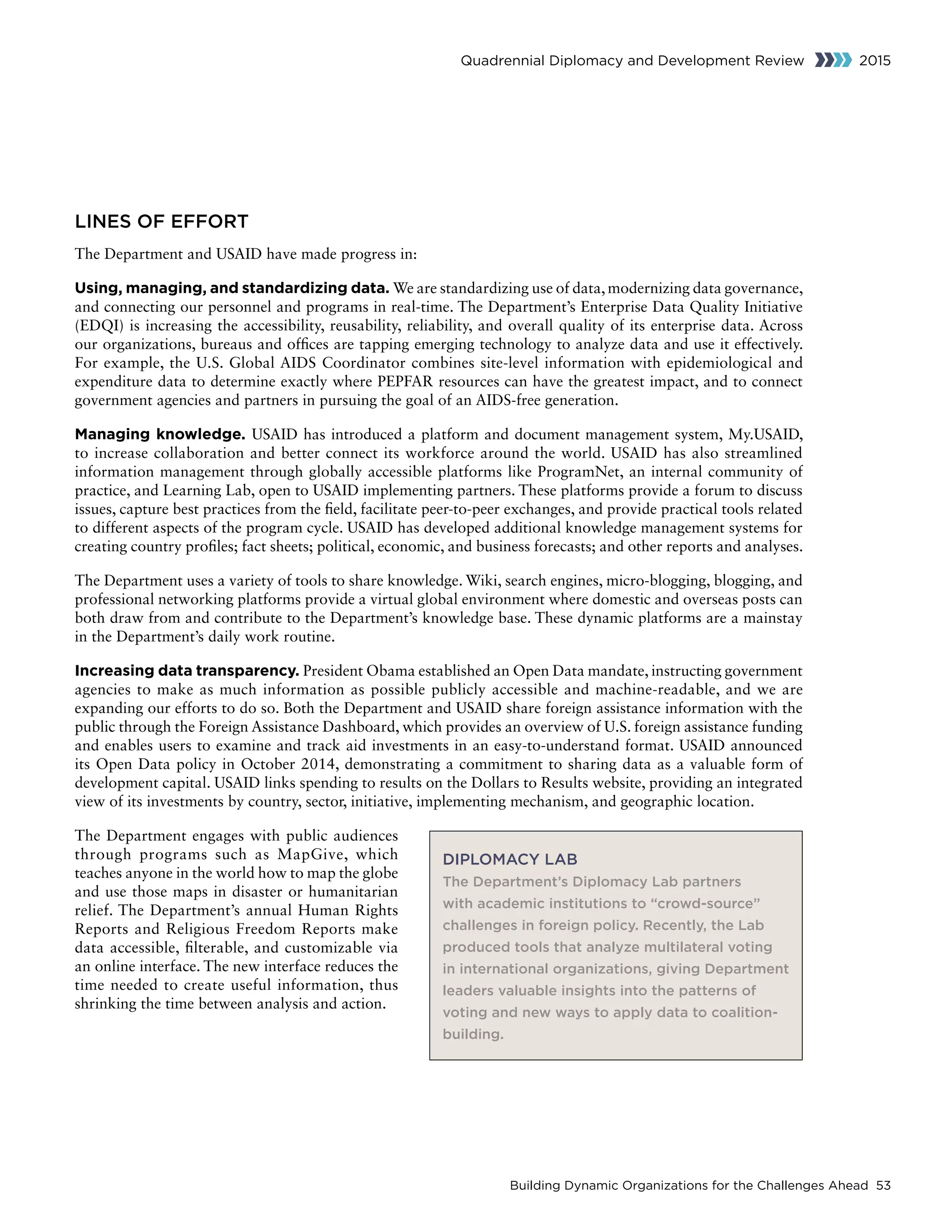 Building Dynamic Organizations for the Challenges Ahead 53
Quadrennial Diplomacy and Development Review 2015
LINES OF EFFORT
The Department and USAID have made progress in:
Using, managing, and standardizing data. We are standardizing use of data, modernizing data governance,
and connecting our personnel and programs in real-time. The Department’s Enterprise Data Quality Initiative
(EDQI) is increasing the accessibility, reusability, reliability, and overall quality of its enterprise data. Across
our organizations, bureaus and offices are tapping emerging technology to analyze data and use it effectively.
For example, the U.S. Global AIDS Coordinator combines site-level information with epidemiological and
expenditure data to determine exactly where PEPFAR resources can have the greatest impact, and to connect
government agencies and partners in pursuing the goal of an AIDS-free generation.
Managing knowledge. USAID has introduced a platform and document management system, My.USAID,
to increase collaboration and better connect its workforce around the world. USAID has also streamlined
information management through globally accessible platforms like ProgramNet, an internal community of
practice, and Learning Lab, open to USAID implementing partners. These platforms provide a forum to discuss
issues, capture best practices from the field, facilitate peer-to-peer exchanges, and provide practical tools related
to different aspects of the program cycle. USAID has developed additional knowledge management systems for
creating country profiles; fact sheets; political, economic, and business forecasts; and other reports and analyses.
The Department uses a variety of tools to share knowledge. Wiki, search engines, micro-blogging, blogging, and
professional networking platforms provide a virtual global environment where domestic and overseas posts can
both draw from and contribute to the Department’s knowledge base. These dynamic platforms are a mainstay
in the Department’s daily work routine.
Increasing data transparency. President Obama established an Open Data mandate, instructing government
agencies to make as much information as possible publicly accessible and machine-readable, and we are
expanding our efforts to do so. Both the Department and USAID share foreign assistance information with the
public through the Foreign Assistance Dashboard, which provides an overview of U.S. foreign assistance funding
and enables users to examine and track aid investments in an easy-to-understand format. USAID announced
its Open Data policy in October 2014, demonstrating a commitment to sharing data as a valuable form of
development capital. USAID links spending to results on the Dollars to Results website, providing an integrated
view of its investments by country, sector, initiative, implementing mechanism, and geographic location.
The Department engages with public audiences
through programs such as MapGive, which
teaches anyone in the world how to map the globe
and use those maps in disaster or humanitarian
relief. The Department’s annual Human Rights
Reports and Religious Freedom Reports make
data accessible, filterable, and customizable via
an online interface. The new interface reduces the
time needed to create useful information, thus
shrinking the time between analysis and action.
DIPLOMACY LAB
The Department’s Diplomacy Lab partners
with academic institutions to “crowd-source”
challenges in foreign policy. Recently, the Lab
produced tools that analyze multilateral voting
in international organizations, giving Department
leaders valuable insights into the patterns of
voting and new ways to apply data to coalition-
building.
 