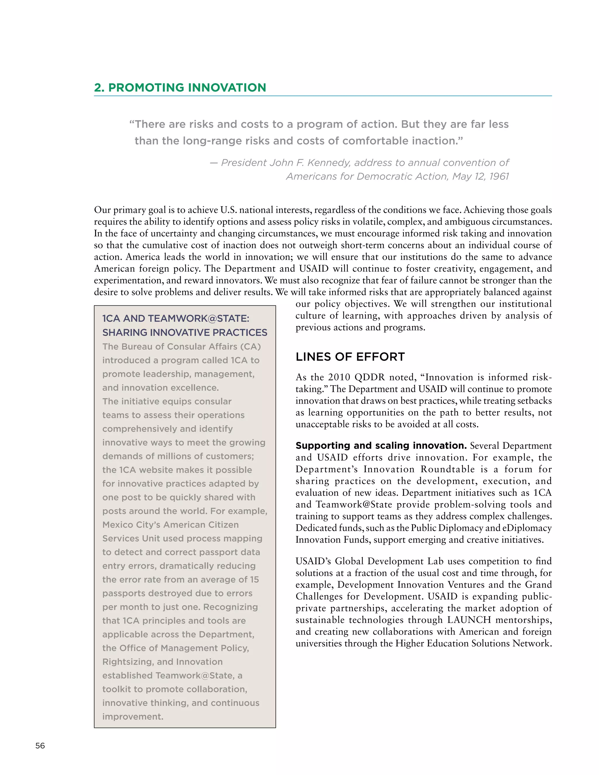 56
2. PROMOTING INNOVATION
“There are risks and costs to a program of action. But they are far less
than the long-range risks and costs of comfortable inaction.”
— President John F. Kennedy, address to annual convention of
Americans for Democratic Action, May 12, 1961
Our primary goal is to achieve U.S. national interests, regardless of the conditions we face. Achieving those goals
requires the ability to identify options and assess policy risks in volatile, complex, and ambiguous circumstances.
In the face of uncertainty and changing circumstances, we must encourage informed risk taking and innovation
so that the cumulative cost of inaction does not outweigh short-term concerns about an individual course of
action. America leads the world in innovation; we will ensure that our institutions do the same to advance
American foreign policy. The Department and USAID will continue to foster creativity, engagement, and
experimentation, and reward innovators. We must also recognize that fear of failure cannot be stronger than the
desire to solve problems and deliver results. We will take informed risks that are appropriately balanced against
our policy objectives. We will strengthen our institutional
culture of learning, with approaches driven by analysis of
previous actions and programs.
LINES OF EFFORT
As the 2010 QDDR noted, “Innovation is informed risk-
taking.”The Department and USAID will continue to promote
innovation that draws on best practices, while treating setbacks
as learning opportunities on the path to better results, not
unacceptable risks to be avoided at all costs.
Supporting and scaling innovation. Several Department
and USAID efforts drive innovation. For example, the
Department’s Innovation Roundtable is a forum for
sharing practices on the development, execution, and
evaluation of new ideas. Department initiatives such as 1CA
and Teamwork@State provide problem-solving tools and
training to support teams as they address complex challenges.
Dedicated funds,such as the Public Diplomacy and eDiplomacy
Innovation Funds, support emerging and creative initiatives.
USAID’s Global Development Lab uses competition to find
solutions at a fraction of the usual cost and time through, for
example, Development Innovation Ventures and the Grand
Challenges for Development. USAID is expanding public-
private partnerships, accelerating the market adoption of
sustainable technologies through LAUNCH mentorships,
and creating new collaborations with American and foreign
universities through the Higher Education Solutions Network.
1CA AND TEAMWORK@STATE:
SHARING INNOVATIVE PRACTICES
The Bureau of Consular Affairs (CA)
introduced a program called 1CA to
promote leadership, management,
and innovation excellence.
The initiative equips consular
teams to assess their operations
comprehensively and identify
innovative ways to meet the growing
demands of millions of customers;
the 1CA website makes it possible
for innovative practices adapted by
one post to be quickly shared with
posts around the world. For example,
Mexico City’s American Citizen
Services Unit used process mapping
to detect and correct passport data
entry errors, dramatically reducing
the error rate from an average of 15
passports destroyed due to errors
per month to just one. Recognizing
that 1CA principles and tools are
applicable across the Department,
the Office of Management Policy,
Rightsizing, and Innovation
established Teamwork@State, a
toolkit to promote collaboration,
innovative thinking, and continuous
improvement.
 