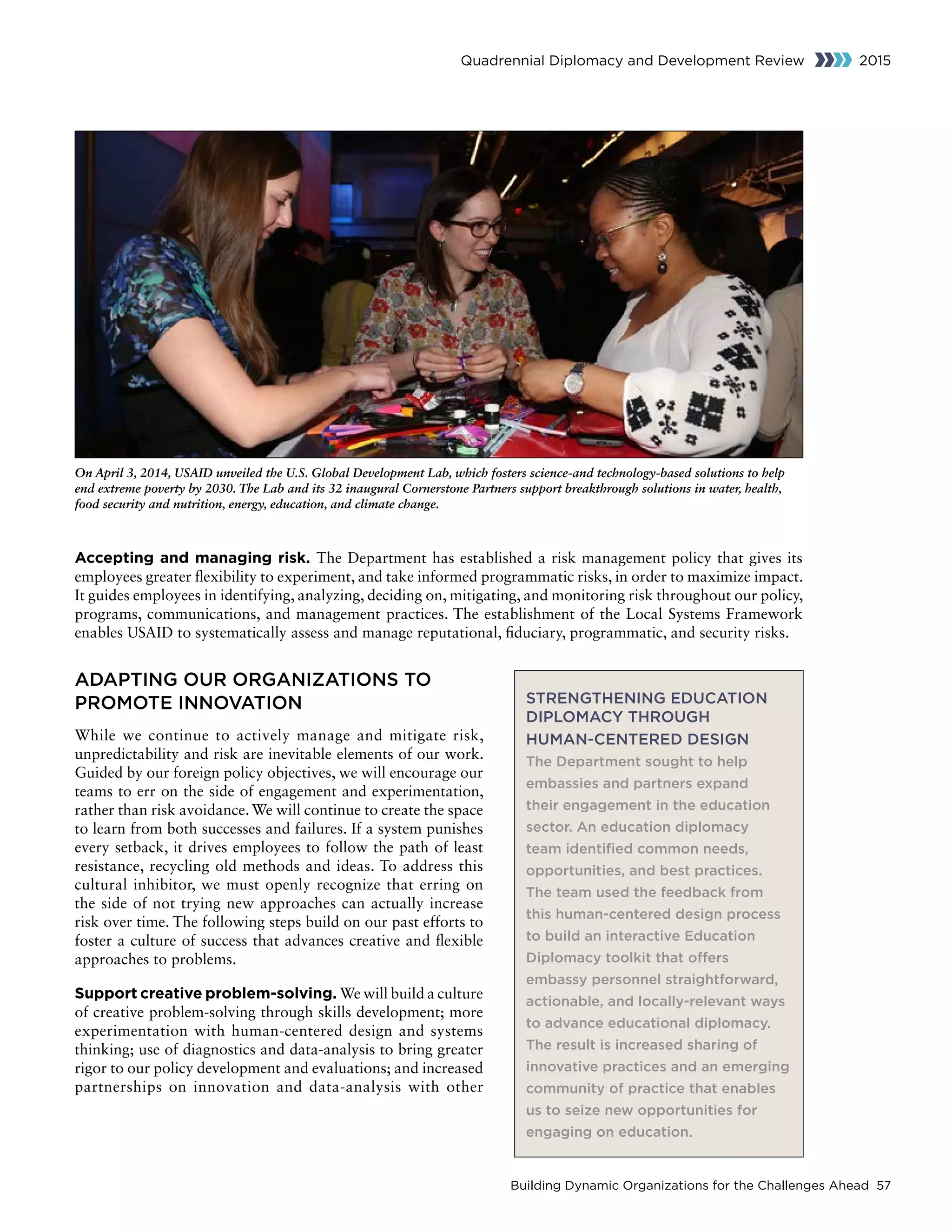 Building Dynamic Organizations for the Challenges Ahead 57
Quadrennial Diplomacy and Development Review 2015
Accepting and managing risk. The Department has established a risk management policy that gives its
employees greater flexibility to experiment, and take informed programmatic risks, in order to maximize impact.
It guides employees in identifying, analyzing, deciding on, mitigating, and monitoring risk throughout our policy,
programs, communications, and management practices. The establishment of the Local Systems Framework
enables USAID to systematically assess and manage reputational, fiduciary, programmatic, and security risks.
ADAPTING OUR ORGANIZATIONS TO
PROMOTE INNOVATION
While we continue to actively manage and mitigate risk,
unpredictability and risk are inevitable elements of our work.
Guided by our foreign policy objectives, we will encourage our
teams to err on the side of engagement and experimentation,
rather than risk avoidance. We will continue to create the space
to learn from both successes and failures. If a system punishes
every setback, it drives employees to follow the path of least
resistance, recycling old methods and ideas. To address this
cultural inhibitor, we must openly recognize that erring on
the side of not trying new approaches can actually increase
risk over time. The following steps build on our past efforts to
foster a culture of success that advances creative and flexible
approaches to problems.
Support creative problem-solving. We will build a culture
of creative problem-solving through skills development; more
experimentation with human-centered design and systems
thinking; use of diagnostics and data-analysis to bring greater
rigor to our policy development and evaluations; and increased
partnerships on innovation and data-analysis with other
On April 3, 2014, USAID unveiled the U.S. Global Development Lab, which fosters science-and technology-based solutions to help
end extreme poverty by 2030. The Lab and its 32 inaugural Cornerstone Partners support breakthrough solutions in water, health,
food security and nutrition, energy, education, and climate change.
STRENGTHENING EDUCATION
DIPLOMACY THROUGH
HUMAN-CENTERED DESIGN
The Department sought to help
embassies and partners expand
their engagement in the education
sector. An education diplomacy
team identified common needs,
opportunities, and best practices.
The team used the feedback from
this human-centered design process
to build an interactive Education
Diplomacy toolkit that offers
embassy personnel straightforward,
actionable, and locally-relevant ways
to advance educational diplomacy.
The result is increased sharing of
innovative practices and an emerging
community of practice that enables
us to seize new opportunities for
engaging on education.
 