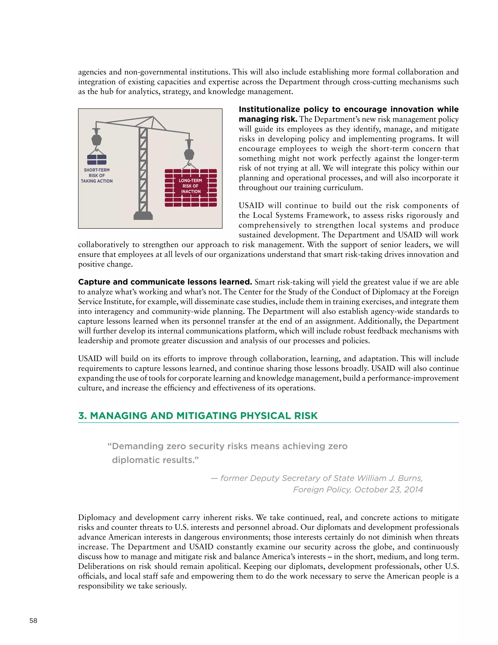58
agencies and non-governmental institutions. This will also include establishing more formal collaboration and
integration of existing capacities and expertise across the Department through cross-cutting mechanisms such
as the hub for analytics, strategy, and knowledge management.
Institutionalize policy to encourage innovation while
managing risk. The Department’s new risk management policy
will guide its employees as they identify, manage, and mitigate
risks in developing policy and implementing programs. It will
encourage employees to weigh the short-term concern that
something might not work perfectly against the longer-term
risk of not trying at all. We will integrate this policy within our
planning and operational processes, and will also incorporate it
throughout our training curriculum.
USAID will continue to build out the risk components of
the Local Systems Framework, to assess risks rigorously and
comprehensively to strengthen local systems and produce
sustained development. The Department and USAID will work
collaboratively to strengthen our approach to risk management. With the support of senior leaders, we will
ensure that employees at all levels of our organizations understand that smart risk-taking drives innovation and
positive change.
Capture and communicate lessons learned. Smart risk-taking will yield the greatest value if we are able
to analyze what’s working and what’s not. The Center for the Study of the Conduct of Diplomacy at the Foreign
Service Institute, for example, will disseminate case studies, include them in training exercises, and integrate them
into interagency and community-wide planning. The Department will also establish agency-wide standards to
capture lessons learned when its personnel transfer at the end of an assignment. Additionally, the Department
will further develop its internal communications platform, which will include robust feedback mechanisms with
leadership and promote greater discussion and analysis of our processes and policies.
USAID will build on its efforts to improve through collaboration, learning, and adaptation. This will include
requirements to capture lessons learned, and continue sharing those lessons broadly. USAID will also continue
expanding the use of tools for corporate learning and knowledge management,build a performance-improvement
culture, and increase the efficiency and effectiveness of its operations.
3. MANAGING AND MITIGATING PHYSICAL RISK
“Demanding zero security risks means achieving zero
diplomatic results.”
— former Deputy Secretary of State William J. Burns,
Foreign Policy, October 23, 2014
Diplomacy and development carry inherent risks. We take continued, real, and concrete actions to mitigate
risks and counter threats to U.S. interests and personnel abroad. Our diplomats and development professionals
advance American interests in dangerous environments; those interests certainly do not diminish when threats
increase. The Department and USAID constantly examine our security across the globe, and continuously
discuss how to manage and mitigate risk and balance America’s interests – in the short, medium, and long term.
Deliberations on risk should remain apolitical. Keeping our diplomats, development professionals, other U.S.
officials, and local staff safe and empowering them to do the work necessary to serve the American people is a
responsibility we take seriously.
 