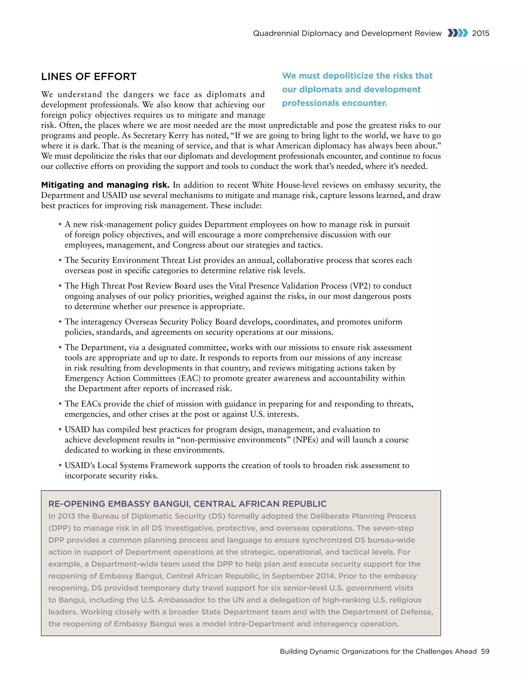 Building Dynamic Organizations for the Challenges Ahead 59
Quadrennial Diplomacy and Development Review 2015
LINES OF EFFORT
We understand the dangers we face as diplomats and
development professionals. We also know that achieving our
foreign policy objectives requires us to mitigate and manage
risk. Often, the places where we are most needed are the most unpredictable and pose the greatest risks to our
programs and people. As Secretary Kerry has noted, “If we are going to bring light to the world, we have to go
where it is dark. That is the meaning of service, and that is what American diplomacy has always been about.”
We must depoliticize the risks that our diplomats and development professionals encounter, and continue to focus
our collective efforts on providing the support and tools to conduct the work that’s needed, where it’s needed.
Mitigating and managing risk. In addition to recent White House-level reviews on embassy security, the
Department and USAID use several mechanisms to mitigate and manage risk, capture lessons learned, and draw
best practices for improving risk management. These include:
• A new risk-management policy guides Department employees on how to manage risk in pursuit
of foreign policy objectives, and will encourage a more comprehensive discussion with our
employees, management, and Congress about our strategies and tactics.
• The Security Environment Threat List provides an annual, collaborative process that scores each
overseas post in specific categories to determine relative risk levels.
• The High Threat Post Review Board uses the Vital Presence Validation Process (VP2) to conduct
ongoing analyses of our policy priorities, weighed against the risks, in our most dangerous posts
to determine whether our presence is appropriate.
• The interagency Overseas Security Policy Board develops, coordinates, and promotes uniform
policies, standards, and agreements on security operations at our missions.
• The Department, via a designated committee, works with our missions to ensure risk assessment
tools are appropriate and up to date. It responds to reports from our missions of any increase
in risk resulting from developments in that country, and reviews mitigating actions taken by
Emergency Action Committees (EAC) to promote greater awareness and accountability within
the Department after reports of increased risk.
• The EACs provide the chief of mission with guidance in preparing for and responding to threats,
emergencies, and other crises at the post or against U.S. interests.
• USAID has compiled best practices for program design, management, and evaluation to
achieve development results in “non-permissive environments” (NPEs) and will launch a course
dedicated to working in these environments.
• USAID’s Local Systems Framework supports the creation of tools to broaden risk assessment to
incorporate security risks.
We must depoliticize the risks that
our diplomats and development
professionals encounter.
RE-OPENING EMBASSY BANGUI, CENTRAL AFRICAN REPUBLIC
In 2013 the Bureau of Diplomatic Security (DS) formally adopted the Deliberate Planning Process
(DPP) to manage risk in all DS investigative, protective, and overseas operations. The seven-step
DPP provides a common planning process and language to ensure synchronized DS bureau-wide
action in support of Department operations at the strategic, operational, and tactical levels. For
example, a Department-wide team used the DPP to help plan and execute security support for the
reopening of Embassy Bangui, Central African Republic, in September 2014. Prior to the embassy
reopening, DS provided temporary duty travel support for six senior-level U.S. government visits
to Bangui, including the U.S. Ambassador to the UN and a delegation of high-ranking U.S. religious
leaders. Working closely with a broader State Department team and with the Department of Defense,
the reopening of Embassy Bangui was a model intra-Department and interagency operation.
 