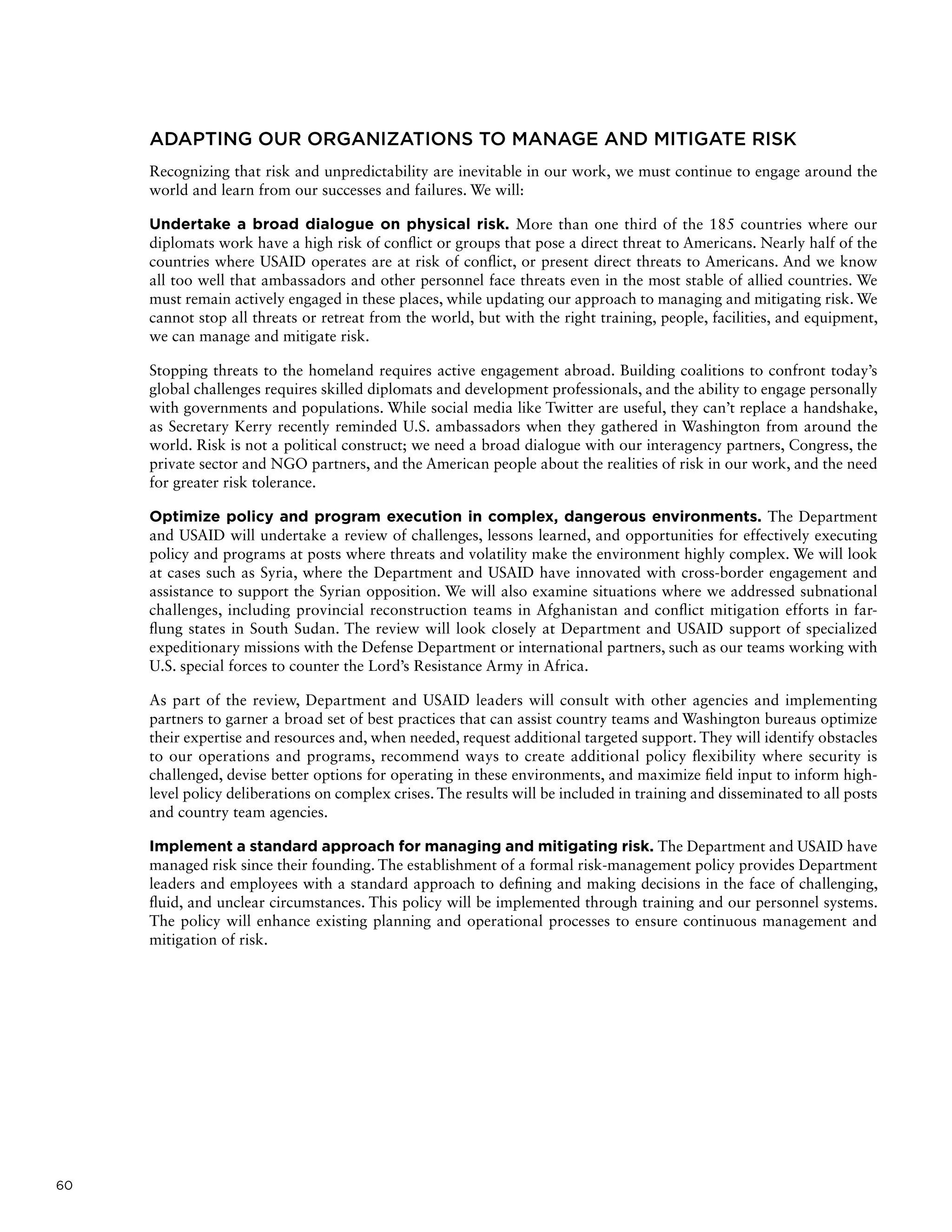 60
ADAPTING OUR ORGANIZATIONS TO MANAGE AND MITIGATE RISK
Recognizing that risk and unpredictability are inevitable in our work, we must continue to engage around the
world and learn from our successes and failures. We will:
Undertake a broad dialogue on physical risk. More than one third of the 185 countries where our
diplomats work have a high risk of conflict or groups that pose a direct threat to Americans. Nearly half of the
countries where USAID operates are at risk of conflict, or present direct threats to Americans. And we know
all too well that ambassadors and other personnel face threats even in the most stable of allied countries. We
must remain actively engaged in these places, while updating our approach to managing and mitigating risk. We
cannot stop all threats or retreat from the world, but with the right training, people, facilities, and equipment,
we can manage and mitigate risk.
Stopping threats to the homeland requires active engagement abroad. Building coalitions to confront today’s
global challenges requires skilled diplomats and development professionals, and the ability to engage personally
with governments and populations. While social media like Twitter are useful, they can’t replace a handshake,
as Secretary Kerry recently reminded U.S. ambassadors when they gathered in Washington from around the
world. Risk is not a political construct; we need a broad dialogue with our interagency partners, Congress, the
private sector and NGO partners, and the American people about the realities of risk in our work, and the need
for greater risk tolerance.
Optimize policy and program execution in complex, dangerous environments. The Department
and USAID will undertake a review of challenges, lessons learned, and opportunities for effectively executing
policy and programs at posts where threats and volatility make the environment highly complex. We will look
at cases such as Syria, where the Department and USAID have innovated with cross-border engagement and
assistance to support the Syrian opposition. We will also examine situations where we addressed subnational
challenges, including provincial reconstruction teams in Afghanistan and conflict mitigation efforts in far-
flung states in South Sudan. The review will look closely at Department and USAID support of specialized
expeditionary missions with the Defense Department or international partners, such as our teams working with
U.S. special forces to counter the Lord’s Resistance Army in Africa.
As part of the review, Department and USAID leaders will consult with other agencies and implementing
partners to garner a broad set of best practices that can assist country teams and Washington bureaus optimize
their expertise and resources and, when needed, request additional targeted support. They will identify obstacles
to our operations and programs, recommend ways to create additional policy flexibility where security is
challenged, devise better options for operating in these environments, and maximize field input to inform high-
level policy deliberations on complex crises. The results will be included in training and disseminated to all posts
and country team agencies.
Implement a standard approach for managing and mitigating risk. The Department and USAID have
managed risk since their founding. The establishment of a formal risk-management policy provides Department
leaders and employees with a standard approach to defining and making decisions in the face of challenging,
fluid, and unclear circumstances. This policy will be implemented through training and our personnel systems.
The policy will enhance existing planning and operational processes to ensure continuous management and
mitigation of risk.
 