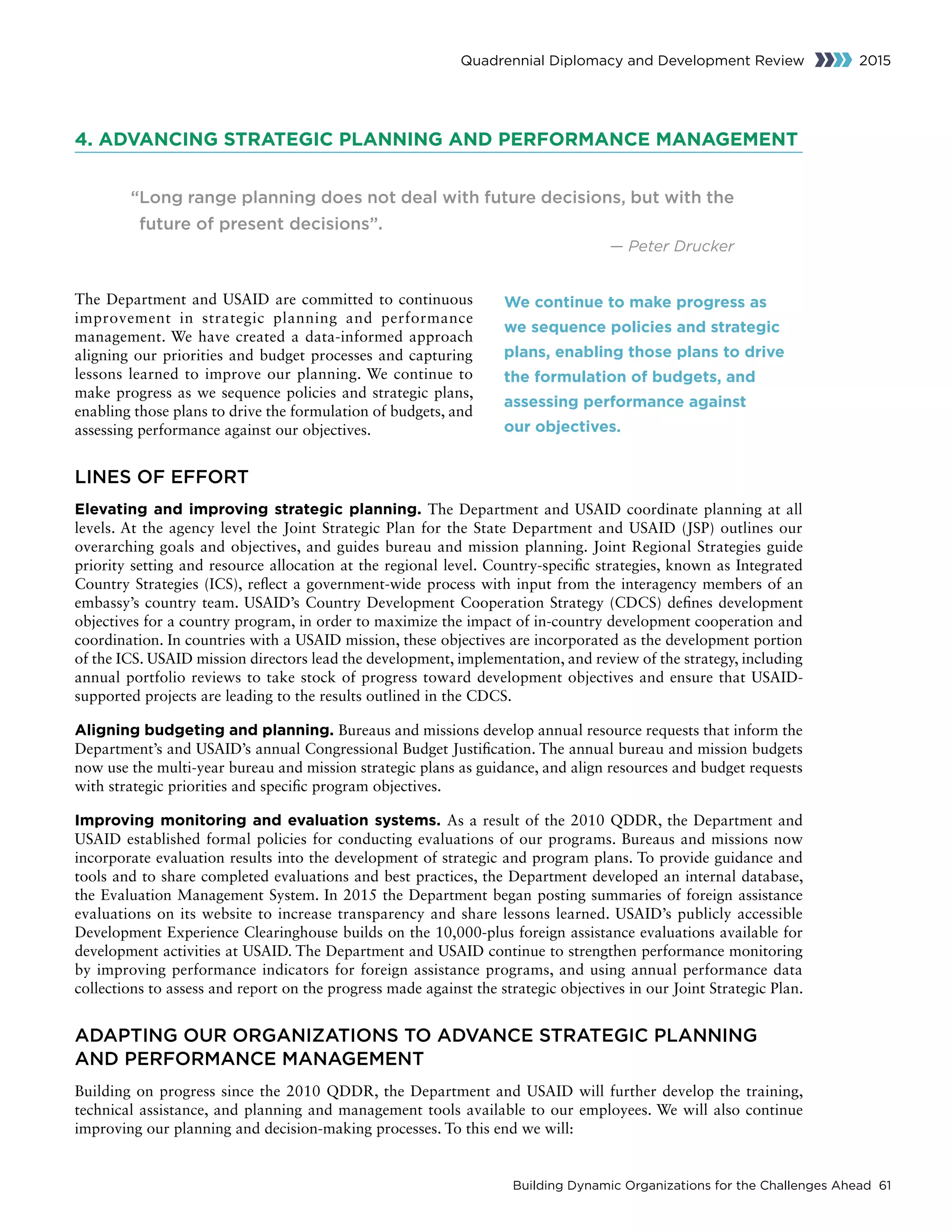 Building Dynamic Organizations for the Challenges Ahead 61
Quadrennial Diplomacy and Development Review 2015
4. ADVANCING STRATEGIC PLANNING AND PERFORMANCE MANAGEMENT
“Long range planning does not deal with future decisions, but with the
future of present decisions”.
— Peter Drucker
The Department and USAID are committed to continuous
improvement in strategic planning and performance
management. We have created a data-informed approach
aligning our priorities and budget processes and capturing
lessons learned to improve our planning. We continue to
make progress as we sequence policies and strategic plans,
enabling those plans to drive the formulation of budgets, and
assessing performance against our objectives.
LINES OF EFFORT
Elevating and improving strategic planning. The Department and USAID coordinate planning at all
levels. At the agency level the Joint Strategic Plan for the State Department and USAID (JSP) outlines our
overarching goals and objectives, and guides bureau and mission planning. Joint Regional Strategies guide
priority setting and resource allocation at the regional level. Country-specific strategies, known as Integrated
Country Strategies (ICS), reflect a government-wide process with input from the interagency members of an
embassy’s country team. USAID’s Country Development Cooperation Strategy (CDCS) defines development
objectives for a country program, in order to maximize the impact of in-country development cooperation and
coordination. In countries with a USAID mission, these objectives are incorporated as the development portion
of the ICS. USAID mission directors lead the development, implementation, and review of the strategy, including
annual portfolio reviews to take stock of progress toward development objectives and ensure that USAID-
supported projects are leading to the results outlined in the CDCS.
Aligning budgeting and planning. Bureaus and missions develop annual resource requests that inform the
Department’s and USAID’s annual Congressional Budget Justification. The annual bureau and mission budgets
now use the multi-year bureau and mission strategic plans as guidance, and align resources and budget requests
with strategic priorities and specific program objectives.
Improving monitoring and evaluation systems. As a result of the 2010 QDDR, the Department and
USAID established formal policies for conducting evaluations of our programs. Bureaus and missions now
incorporate evaluation results into the development of strategic and program plans. To provide guidance and
tools and to share completed evaluations and best practices, the Department developed an internal database,
the Evaluation Management System. In 2015 the Department began posting summaries of foreign assistance
evaluations on its website to increase transparency and share lessons learned. USAID’s publicly accessible
Development Experience Clearinghouse builds on the 10,000-plus foreign assistance evaluations available for
development activities at USAID. The Department and USAID continue to strengthen performance monitoring
by improving performance indicators for foreign assistance programs, and using annual performance data
collections to assess and report on the progress made against the strategic objectives in our Joint Strategic Plan.
ADAPTING OUR ORGANIZATIONS TO ADVANCE STRATEGIC PLANNING
AND PERFORMANCE MANAGEMENT
Building on progress since the 2010 QDDR, the Department and USAID will further develop the training,
technical assistance, and planning and management tools available to our employees. We will also continue
improving our planning and decision-making processes. To this end we will:
We continue to make progress as
we sequence policies and strategic
plans, enabling those plans to drive
the formulation of budgets, and
assessing performance against
our objectives.
 