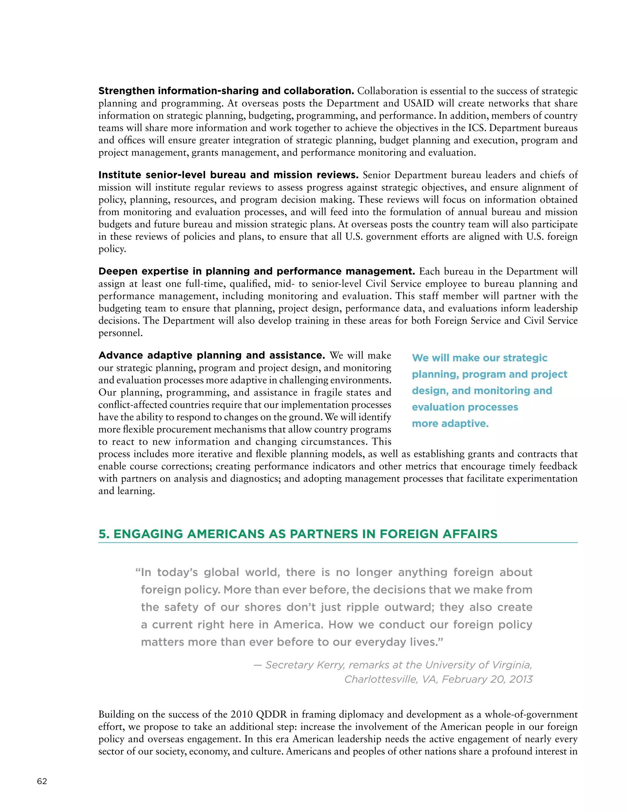 62
Strengthen information-sharing and collaboration. Collaboration is essential to the success of strategic
planning and programming. At overseas posts the Department and USAID will create networks that share
information on strategic planning, budgeting, programming, and performance. In addition, members of country
teams will share more information and work together to achieve the objectives in the ICS. Department bureaus
and offices will ensure greater integration of strategic planning, budget planning and execution, program and
project management, grants management, and performance monitoring and evaluation.
Institute senior-level bureau and mission reviews. Senior Department bureau leaders and chiefs of
mission will institute regular reviews to assess progress against strategic objectives, and ensure alignment of
policy, planning, resources, and program decision making. These reviews will focus on information obtained
from monitoring and evaluation processes, and will feed into the formulation of annual bureau and mission
budgets and future bureau and mission strategic plans. At overseas posts the country team will also participate
in these reviews of policies and plans, to ensure that all U.S. government efforts are aligned with U.S. foreign
policy.
Deepen expertise in planning and performance management. Each bureau in the Department will
assign at least one full-time, qualified, mid- to senior-level Civil Service employee to bureau planning and
performance management, including monitoring and evaluation. This staff member will partner with the
budgeting team to ensure that planning, project design, performance data, and evaluations inform leadership
decisions. The Department will also develop training in these areas for both Foreign Service and Civil Service
personnel.
Advance adaptive planning and assistance. We will make
our strategic planning, program and project design, and monitoring
and evaluation processes more adaptive in challenging environments.
Our planning, programming, and assistance in fragile states and
conflict-affected countries require that our implementation processes
have the ability to respond to changes on the ground.We will identify
more flexible procurement mechanisms that allow country programs
to react to new information and changing circumstances. This
process includes more iterative and flexible planning models, as well as establishing grants and contracts that
enable course corrections; creating performance indicators and other metrics that encourage timely feedback
with partners on analysis and diagnostics; and adopting management processes that facilitate experimentation
and learning.
5. ENGAGING AMERICANS AS PARTNERS IN FOREIGN AFFAIRS
“In today’s global world, there is no longer anything foreign about
foreign policy. More than ever before, the decisions that we make from
the safety of our shores don’t just ripple outward; they also create
a current right here in America. How we conduct our foreign policy
matters more than ever before to our everyday lives.”
— Secretary Kerry, remarks at the University of Virginia,
Charlottesville, VA, February 20, 2013
Building on the success of the 2010 QDDR in framing diplomacy and development as a whole-of-government
effort, we propose to take an additional step: increase the involvement of the American people in our foreign
policy and overseas engagement. In this era American leadership needs the active engagement of nearly every
sector of our society, economy, and culture. Americans and peoples of other nations share a profound interest in
We will make our strategic
planning, program and project
design, and monitoring and
evaluation processes
more adaptive.
 