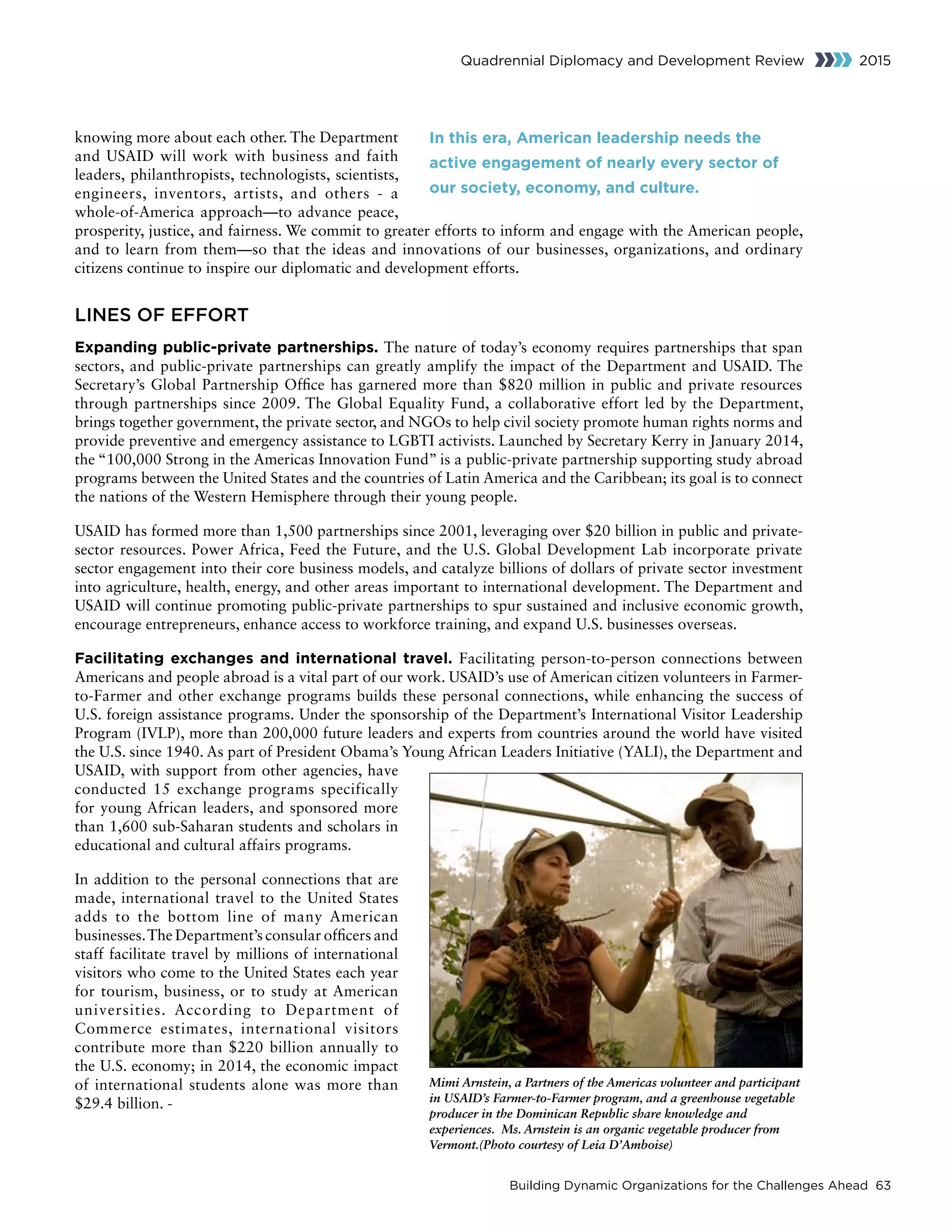 Building Dynamic Organizations for the Challenges Ahead 63
Quadrennial Diplomacy and Development Review 2015
knowing more about each other. The Department
and USAID will work with business and faith
leaders, philanthropists, technologists, scientists,
engineers, inventors, artists, and others - a
whole-of-America approach—to advance peace,
prosperity, justice, and fairness. We commit to greater efforts to inform and engage with the American people,
and to learn from them—so that the ideas and innovations of our businesses, organizations, and ordinary
citizens continue to inspire our diplomatic and development efforts.
LINES OF EFFORT
Expanding public-private partnerships. The nature of today’s economy requires partnerships that span
sectors, and public-private partnerships can greatly amplify the impact of the Department and USAID. The
Secretary’s Global Partnership Office has garnered more than $820 million in public and private resources
through partnerships since 2009. The Global Equality Fund, a collaborative effort led by the Department,
brings together government, the private sector, and NGOs to help civil society promote human rights norms and
provide preventive and emergency assistance to LGBTI activists. Launched by Secretary Kerry in January 2014,
the “100,000 Strong in the Americas Innovation Fund” is a public-private partnership supporting study abroad
programs between the United States and the countries of Latin America and the Caribbean; its goal is to connect
the nations of the Western Hemisphere through their young people.
USAID has formed more than 1,500 partnerships since 2001, leveraging over $20 billion in public and private-
sector resources. Power Africa, Feed the Future, and the U.S. Global Development Lab incorporate private
sector engagement into their core business models, and catalyze billions of dollars of private sector investment
into agriculture, health, energy, and other areas important to international development. The Department and
USAID will continue promoting public-private partnerships to spur sustained and inclusive economic growth,
encourage entrepreneurs, enhance access to workforce training, and expand U.S. businesses overseas.
Facilitating exchanges and international travel. Facilitating person-to-person connections between
Americans and people abroad is a vital part of our work. USAID’s use of American citizen volunteers in Farmer-
to-Farmer and other exchange programs builds these personal connections, while enhancing the success of
U.S. foreign assistance programs. Under the sponsorship of the Department’s International Visitor Leadership
Program (IVLP), more than 200,000 future leaders and experts from countries around the world have visited
the U.S. since 1940. As part of President Obama’s Young African Leaders Initiative (YALI), the Department and
USAID, with support from other agencies, have
conducted 15 exchange programs specifically
for young African leaders, and sponsored more
than 1,600 sub-Saharan students and scholars in
educational and cultural affairs programs.
In addition to the personal connections that are
made, international travel to the United States
adds to the bottom line of many American
businesses.The Department’s consular officers and
staff facilitate travel by millions of international
visitors who come to the United States each year
for tourism, business, or to study at American
universities. According to Department of
Commerce estimates, international visitors
contribute more than $220 billion annually to
the U.S. economy; in 2014, the economic impact
of international students alone was more than
$29.4 billion. -
In this era, American leadership needs the
active engagement of nearly every sector of
our society, economy, and culture.
Mimi Arnstein, a Partners of the Americas volunteer and participant
in USAID’s Farmer-to-Farmer program, and a greenhouse vegetable
producer in the Dominican Republic share knowledge and
experiences. Ms. Arnstein is an organic vegetable producer from
Vermont.(Photo courtesy of Leia D’Amboise)
 