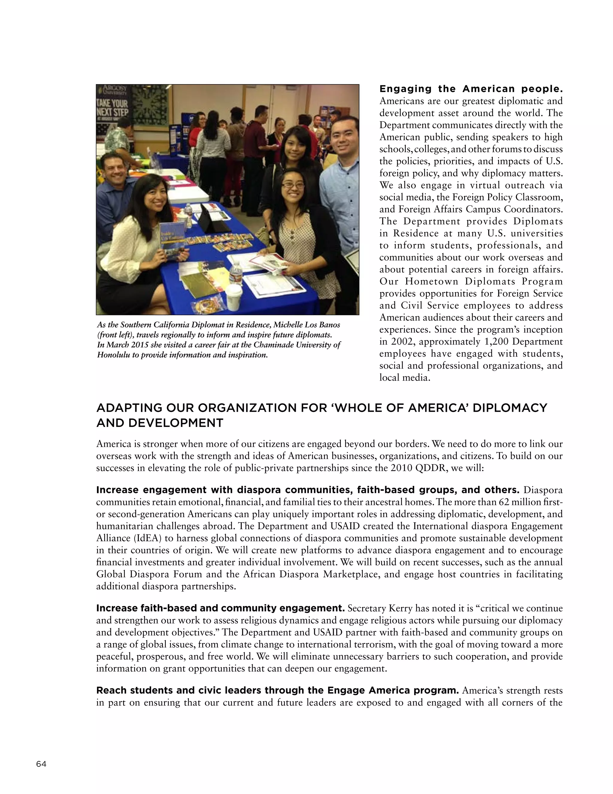 64
Engaging the American people.
Americans are our greatest diplomatic and
development asset around the world. The
Department communicates directly with the
American public, sending speakers to high
schools,colleges,andotherforumstodiscuss
the policies, priorities, and impacts of U.S.
foreign policy, and why diplomacy matters.
We also engage in virtual outreach via
social media, the Foreign Policy Classroom,
and Foreign Affairs Campus Coordinators.
The Department provides Diplomats
in Residence at many U.S. universities
to inform students, professionals, and
communities about our work overseas and
about potential careers in foreign affairs.
Our Hometown Diplomats Program
provides opportunities for Foreign Service
and Civil Service employees to address
American audiences about their careers and
experiences. Since the program’s inception
in 2002, approximately 1,200 Department
employees have engaged with students,
social and professional organizations, and
local media.
ADAPTING OUR ORGANIZATION FOR ‘WHOLE OF AMERICA’ DIPLOMACY
AND DEVELOPMENT
America is stronger when more of our citizens are engaged beyond our borders. We need to do more to link our
overseas work with the strength and ideas of American businesses, organizations, and citizens. To build on our
successes in elevating the role of public-private partnerships since the 2010 QDDR, we will:
Increase engagement with diaspora communities, faith-based groups, and others. Diaspora
communities retain emotional, financial, and familial ties to their ancestral homes.The more than 62 million first-
or second-generation Americans can play uniquely important roles in addressing diplomatic, development, and
humanitarian challenges abroad. The Department and USAID created the International diaspora Engagement
Alliance (IdEA) to harness global connections of diaspora communities and promote sustainable development
in their countries of origin. We will create new platforms to advance diaspora engagement and to encourage
financial investments and greater individual involvement. We will build on recent successes, such as the annual
Global Diaspora Forum and the African Diaspora Marketplace, and engage host countries in facilitating
additional diaspora partnerships.
Increase faith-based and community engagement. Secretary Kerry has noted it is “critical we continue
and strengthen our work to assess religious dynamics and engage religious actors while pursuing our diplomacy
and development objectives.” The Department and USAID partner with faith-based and community groups on
a range of global issues, from climate change to international terrorism, with the goal of moving toward a more
peaceful, prosperous, and free world. We will eliminate unnecessary barriers to such cooperation, and provide
information on grant opportunities that can deepen our engagement.
Reach students and civic leaders through the Engage America program. America’s strength rests
in part on ensuring that our current and future leaders are exposed to and engaged with all corners of the
As the Southern California Diplomat in Residence, Michelle Los Banos
(front left), travels regionally to inform and inspire future diplomats.
In March 2015 she visited a career fair at the Chaminade University of
Honolulu to provide information and inspiration.
 