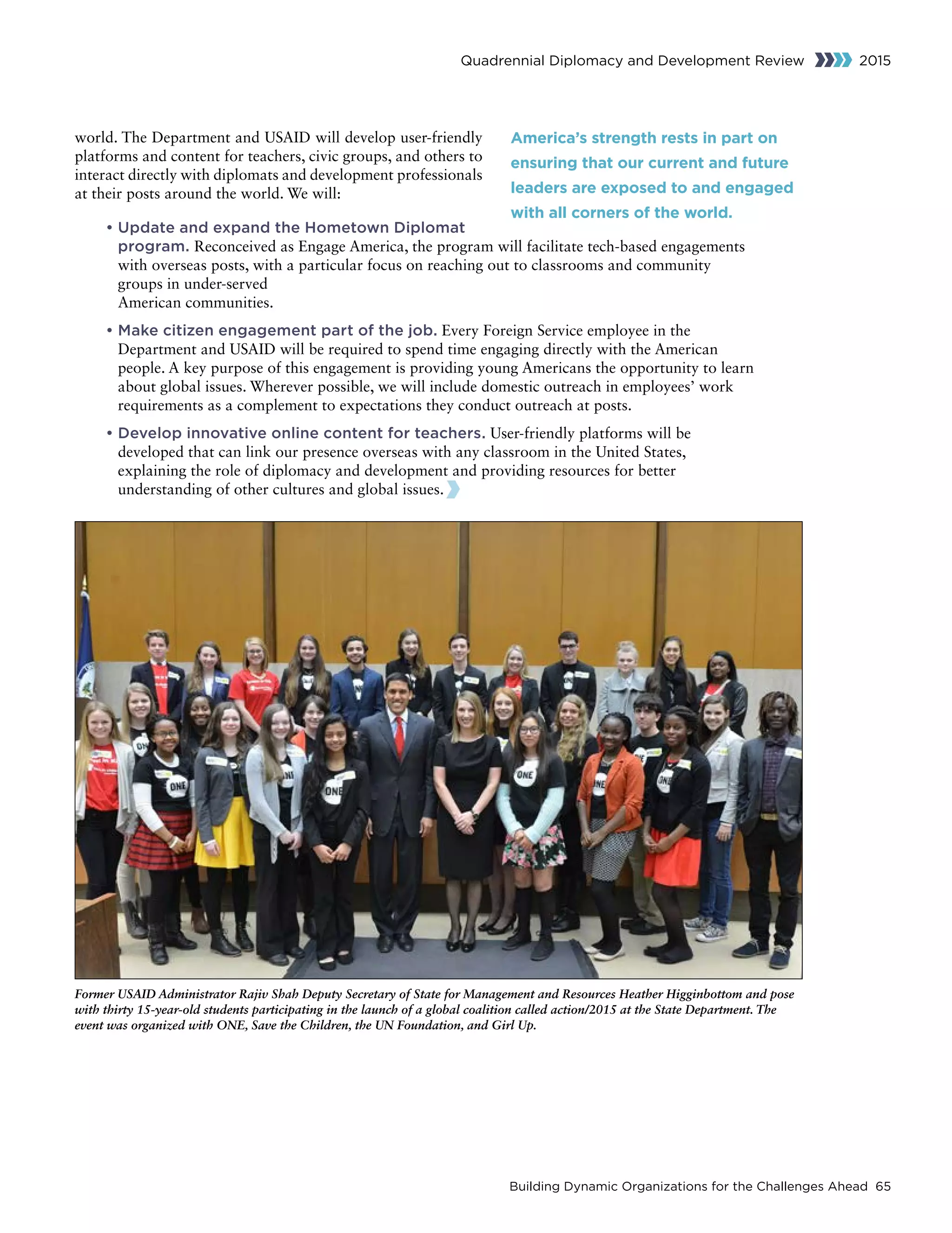 Building Dynamic Organizations for the Challenges Ahead 65
Quadrennial Diplomacy and Development Review 2015
world. The Department and USAID will develop user-friendly
platforms and content for teachers, civic groups, and others to
interact directly with diplomats and development professionals
at their posts around the world. We will:
• Update and expand the Hometown Diplomat
program. Reconceived as Engage America, the program will facilitate tech-based engagements
with overseas posts, with a particular focus on reaching out to classrooms and community
groups in under-served
American communities.
• Make citizen engagement part of the job. Every Foreign Service employee in the
Department and USAID will be required to spend time engaging directly with the American
people. A key purpose of this engagement is providing young Americans the opportunity to learn
about global issues. Wherever possible, we will include domestic outreach in employees’ work
requirements as a complement to expectations they conduct outreach at posts.
• Develop innovative online content for teachers. User-friendly platforms will be
developed that can link our presence overseas with any classroom in the United States,
explaining the role of diplomacy and development and providing resources for better
understanding of other cultures and global issues.  
Former USAID Administrator Rajiv Shah Deputy Secretary of State for Management and Resources Heather Higginbottom and pose
with thirty 15-year-old students participating in the launch of a global coalition called action/2015 at the State Department. The
event was organized with ONE, Save the Children, the UN Foundation, and Girl Up.
America’s strength rests in part on
ensuring that our current and future
leaders are exposed to and engaged
with all corners of the world.
 