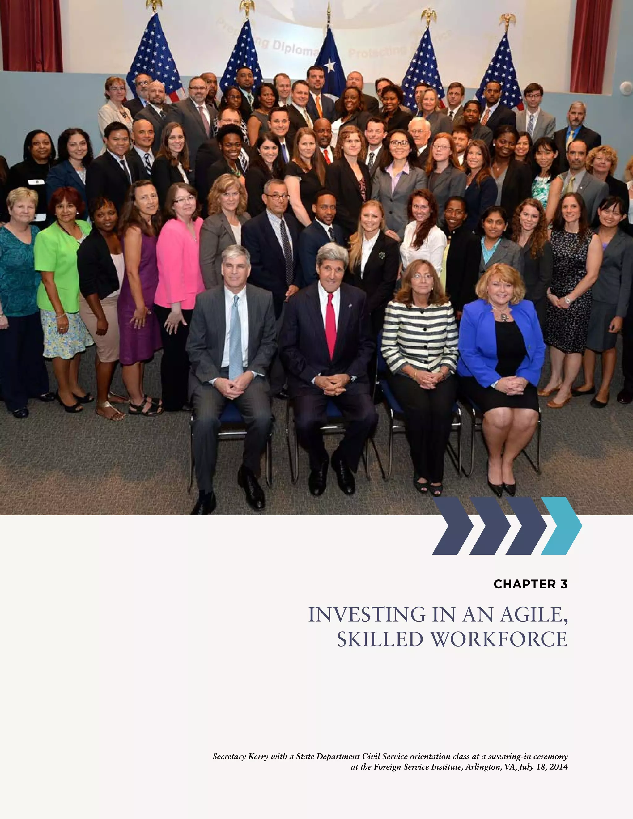 CHAPTER 3
INVESTING IN AN AGILE,
SKILLED WORKFORCE
Secretary Kerry with a State Department Civil Service orientation class at a swearing-in ceremony
at the Foreign Service Institute, Arlington, VA, July 18, 2014
 