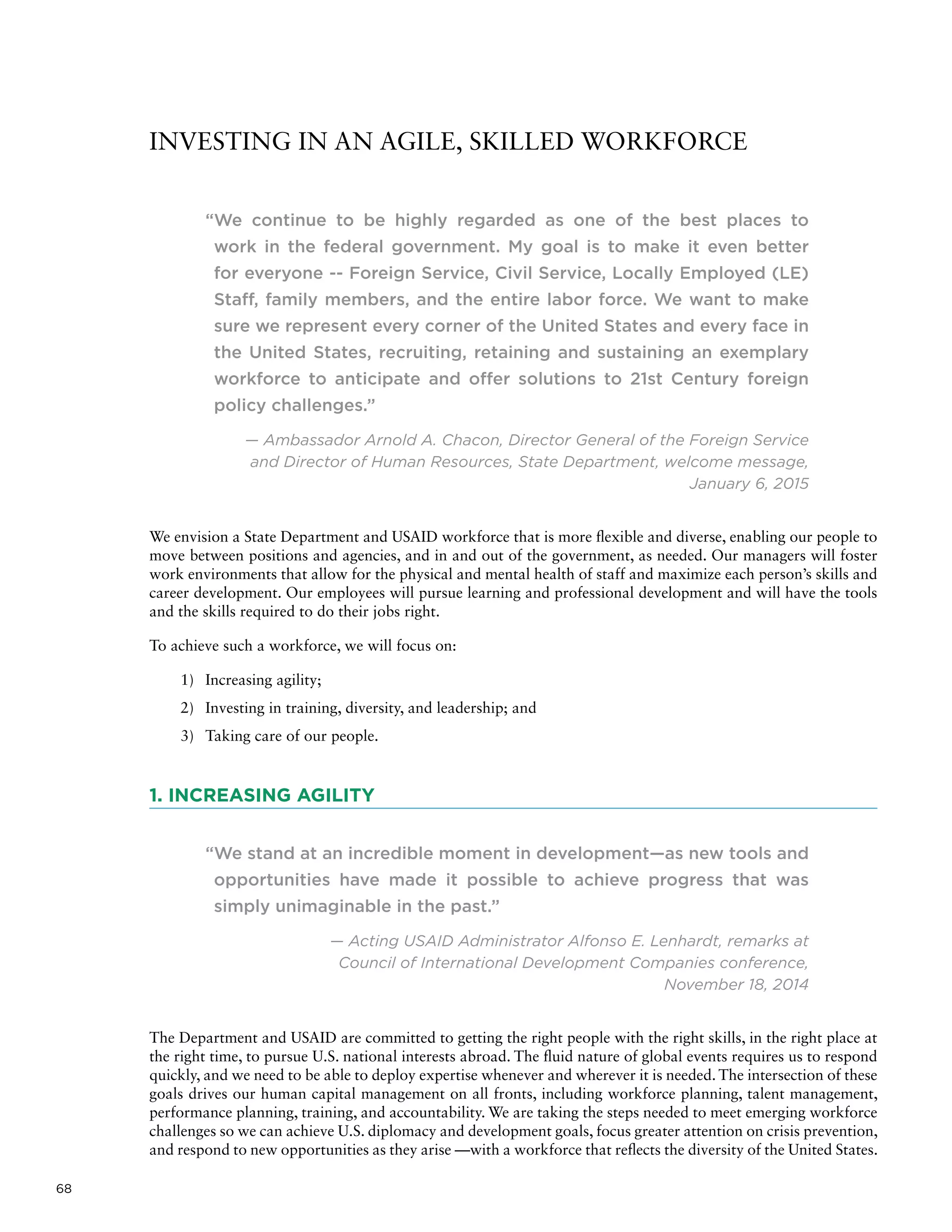 68
INVESTING IN AN AGILE, SKILLED WORKFORCE
“We continue to be highly regarded as one of the best places to
work in the federal government. My goal is to make it even better
for everyone -- Foreign Service, Civil Service, Locally Employed (LE)
Staff, family members, and the entire labor force. We want to make
sure we represent every corner of the United States and every face in
the United States, recruiting, retaining and sustaining an exemplary
workforce to anticipate and offer solutions to 21st Century foreign
policy challenges.”
— Ambassador Arnold A. Chacon, Director General of the Foreign Service
and Director of Human Resources, State Department, welcome message,
January 6, 2015
We envision a State Department and USAID workforce that is more flexible and diverse, enabling our people to
move between positions and agencies, and in and out of the government, as needed. Our managers will foster
work environments that allow for the physical and mental health of staff and maximize each person’s skills and
career development. Our employees will pursue learning and professional development and will have the tools
and the skills required to do their jobs right.
To achieve such a workforce, we will focus on:
1)	 Increasing agility;
2)	 Investing in training, diversity, and leadership; and
3)	 Taking care of our people.
1. INCREASING AGILITY
“We stand at an incredible moment in development—as new tools and
opportunities have made it possible to achieve progress that was
simply unimaginable in the past.”
— Acting USAID Administrator Alfonso E. Lenhardt, remarks at
Council of International Development Companies conference,
November 18, 2014
The Department and USAID are committed to getting the right people with the right skills, in the right place at
the right time, to pursue U.S. national interests abroad. The fluid nature of global events requires us to respond
quickly, and we need to be able to deploy expertise whenever and wherever it is needed. The intersection of these
goals drives our human capital management on all fronts, including workforce planning, talent management,
performance planning, training, and accountability. We are taking the steps needed to meet emerging workforce
challenges so we can achieve U.S. diplomacy and development goals, focus greater attention on crisis prevention,
and respond to new opportunities as they arise —with a workforce that reflects the diversity of the United States.
 