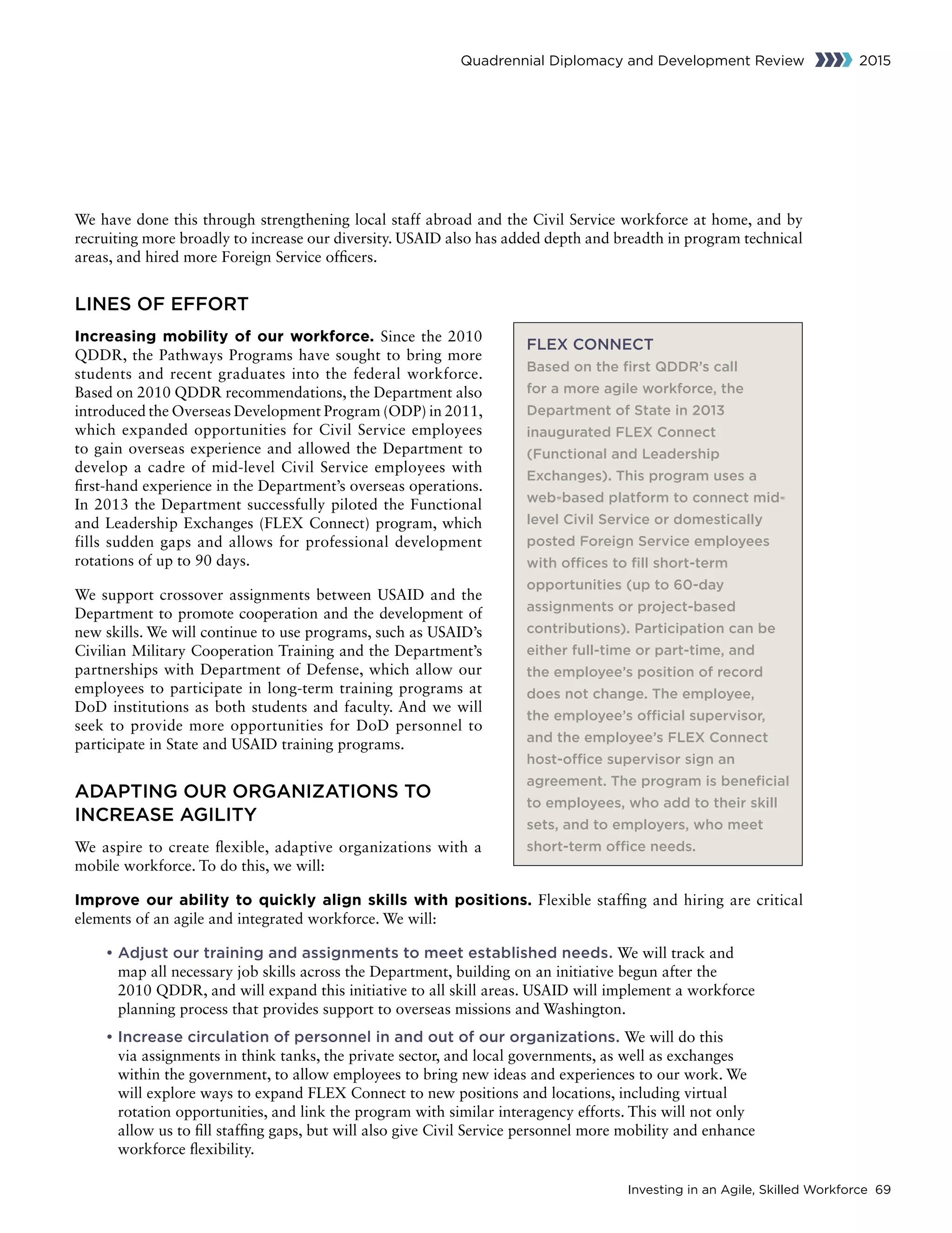 Investing in an Agile, Skilled Workforce 69
Quadrennial Diplomacy and Development Review 2015
We have done this through strengthening local staff abroad and the Civil Service workforce at home, and by
recruiting more broadly to increase our diversity. USAID also has added depth and breadth in program technical
areas, and hired more Foreign Service officers.
LINES OF EFFORT
Increasing mobility of our workforce. Since the 2010
QDDR, the Pathways Programs have sought to bring more
students and recent graduates into the federal workforce.
Based on 2010 QDDR recommendations, the Department also
introduced the Overseas Development Program (ODP) in 2011,
which expanded opportunities for Civil Service employees
to gain overseas experience and allowed the Department to
develop a cadre of mid-level Civil Service employees with
first-hand experience in the Department’s overseas operations.
In 2013 the Department successfully piloted the Functional
and Leadership Exchanges (FLEX Connect) program, which
fills sudden gaps and allows for professional development
rotations of up to 90 days.
We support crossover assignments between USAID and the
Department to promote cooperation and the development of
new skills. We will continue to use programs, such as USAID’s
Civilian Military Cooperation Training and the Department’s
partnerships with Department of Defense, which allow our
employees to participate in long-term training programs at
DoD institutions as both students and faculty. And we will
seek to provide more opportunities for DoD personnel to
participate in State and USAID training programs.
ADAPTING OUR ORGANIZATIONS TO
INCREASE AGILITY
We aspire to create flexible, adaptive organizations with a
mobile workforce. To do this, we will:
Improve our ability to quickly align skills with positions. Flexible staffing and hiring are critical
elements of an agile and integrated workforce. We will:
• Adjust our training and assignments to meet established needs. We will track and
map all necessary job skills across the Department, building on an initiative begun after the
2010 QDDR, and will expand this initiative to all skill areas. USAID will implement a workforce
planning process that provides support to overseas missions and Washington.
• Increase circulation of personnel in and out of our organizations. We will do this
via assignments in think tanks, the private sector, and local governments, as well as exchanges
within the government, to allow employees to bring new ideas and experiences to our work. We
will explore ways to expand FLEX Connect to new positions and locations, including virtual
rotation opportunities, and link the program with similar interagency efforts. This will not only
allow us to fill staffing gaps, but will also give Civil Service personnel more mobility and enhance
workforce flexibility.
FLEX CONNECT
Based on the first QDDR’s call
for a more agile workforce, the
Department of State in 2013
inaugurated FLEX Connect
(Functional and Leadership
Exchanges). This program uses a
web-based platform to connect mid-
level Civil Service or domestically
posted Foreign Service employees
with offices to fill short-term
opportunities (up to 60-day
assignments or project-based
contributions). Participation can be
either full-time or part-time, and
the employee’s position of record
does not change. The employee,
the employee’s official supervisor,
and the employee’s FLEX Connect
host-office supervisor sign an
agreement. The program is beneficial
to employees, who add to their skill
sets, and to employers, who meet
short-term office needs.
 
