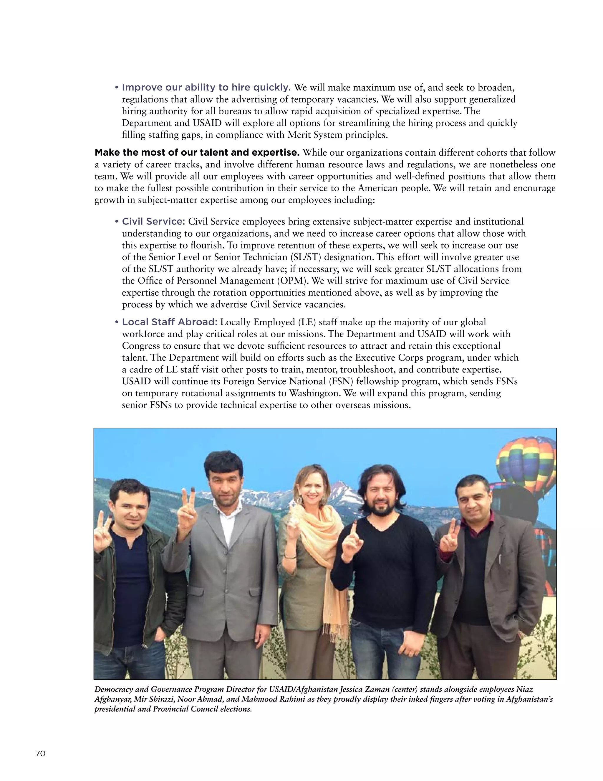 70
• Improve our ability to hire quickly. We will make maximum use of, and seek to broaden,
regulations that allow the advertising of temporary vacancies. We will also support generalized
hiring authority for all bureaus to allow rapid acquisition of specialized expertise. The
Department and USAID will explore all options for streamlining the hiring process and quickly
filling staffing gaps, in compliance with Merit System principles.
Make the most of our talent and expertise. While our organizations contain different cohorts that follow
a variety of career tracks, and involve different human resource laws and regulations, we are nonetheless one
team. We will provide all our employees with career opportunities and well-defined positions that allow them
to make the fullest possible contribution in their service to the American people. We will retain and encourage
growth in subject-matter expertise among our employees including:
• Civil Service: Civil Service employees bring extensive subject-matter expertise and institutional
understanding to our organizations, and we need to increase career options that allow those with
this expertise to flourish. To improve retention of these experts, we will seek to increase our use
of the Senior Level or Senior Technician (SL/ST) designation. This effort will involve greater use
of the SL/ST authority we already have; if necessary, we will seek greater SL/ST allocations from
the Office of Personnel Management (OPM). We will strive for maximum use of Civil Service
expertise through the rotation opportunities mentioned above, as well as by improving the
process by which we advertise Civil Service vacancies.
• Local Staff Abroad: Locally Employed (LE) staff make up the majority of our global
workforce and play critical roles at our missions. The Department and USAID will work with
Congress to ensure that we devote sufficient resources to attract and retain this exceptional
talent. The Department will build on efforts such as the Executive Corps program, under which
a cadre of LE staff visit other posts to train, mentor, troubleshoot, and contribute expertise.
USAID will continue its Foreign Service National (FSN) fellowship program, which sends FSNs
on temporary rotational assignments to Washington. We will expand this program, sending
senior FSNs to provide technical expertise to other overseas missions.
Democracy and Governance Program Director for USAID/Afghanistan Jessica Zaman (center) stands alongside employees Niaz
Afghanyar, Mir Shirazi, Noor Ahmad, and Mahmood Rahimi as they proudly display their inked fingers after voting in Afghanistan’s
presidential and Provincial Council elections.
 