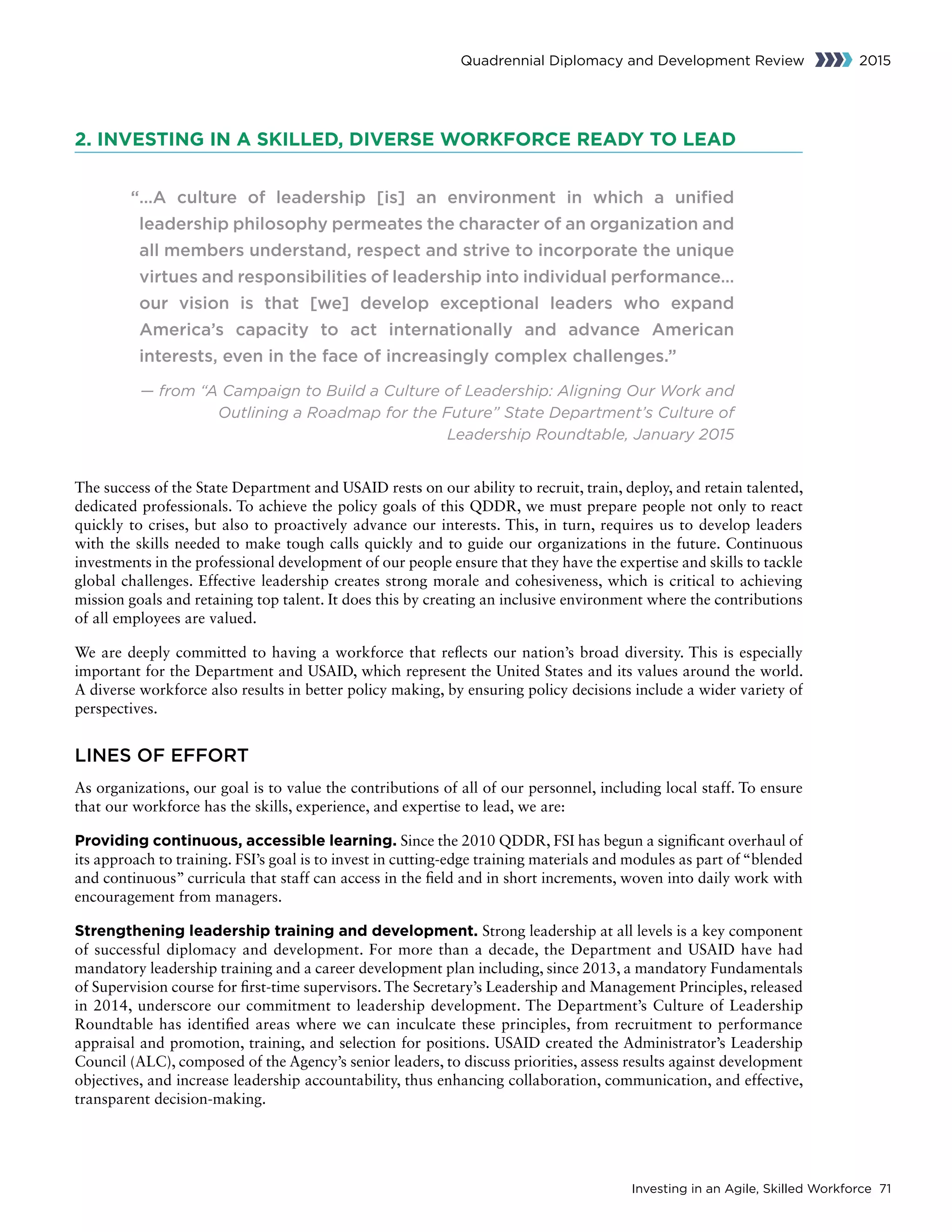 Investing in an Agile, Skilled Workforce 71
Quadrennial Diplomacy and Development Review 2015
2. INVESTING IN A SKILLED, DIVERSE WORKFORCE READY TO LEAD
“…A culture of leadership [is] an environment in which a unified
leadership philosophy permeates the character of an organization and
all members understand, respect and strive to incorporate the unique
virtues and responsibilities of leadership into individual performance…
our vision is that [we] develop exceptional leaders who expand
America’s capacity to act internationally and advance American
interests, even in the face of increasingly complex challenges.”
— from “A Campaign to Build a Culture of Leadership: Aligning Our Work and
Outlining a Roadmap for the Future” State Department’s Culture of
Leadership Roundtable, January 2015
The success of the State Department and USAID rests on our ability to recruit, train, deploy, and retain talented,
dedicated professionals. To achieve the policy goals of this QDDR, we must prepare people not only to react
quickly to crises, but also to proactively advance our interests. This, in turn, requires us to develop leaders
with the skills needed to make tough calls quickly and to guide our organizations in the future. Continuous
investments in the professional development of our people ensure that they have the expertise and skills to tackle
global challenges. Effective leadership creates strong morale and cohesiveness, which is critical to achieving
mission goals and retaining top talent. It does this by creating an inclusive environment where the contributions
of all employees are valued.
We are deeply committed to having a workforce that reflects our nation’s broad diversity. This is especially
important for the Department and USAID, which represent the United States and its values around the world.
A diverse workforce also results in better policy making, by ensuring policy decisions include a wider variety of
perspectives.
LINES OF EFFORT
As organizations, our goal is to value the contributions of all of our personnel, including local staff. To ensure
that our workforce has the skills, experience, and expertise to lead, we are:
Providing continuous, accessible learning. Since the 2010 QDDR, FSI has begun a significant overhaul of
its approach to training. FSI’s goal is to invest in cutting-edge training materials and modules as part of “blended
and continuous” curricula that staff can access in the field and in short increments, woven into daily work with
encouragement from managers.
Strengthening leadership training and development. Strong leadership at all levels is a key component
of successful diplomacy and development. For more than a decade, the Department and USAID have had
mandatory leadership training and a career development plan including, since 2013, a mandatory Fundamentals
of Supervision course for first-time supervisors. The Secretary’s Leadership and Management Principles, released
in 2014, underscore our commitment to leadership development. The Department’s Culture of Leadership
Roundtable has identified areas where we can inculcate these principles, from recruitment to performance
appraisal and promotion, training, and selection for positions. USAID created the Administrator’s Leadership
Council (ALC), composed of the Agency’s senior leaders, to discuss priorities, assess results against development
objectives, and increase leadership accountability, thus enhancing collaboration, communication, and effective,
transparent decision-making.
 
