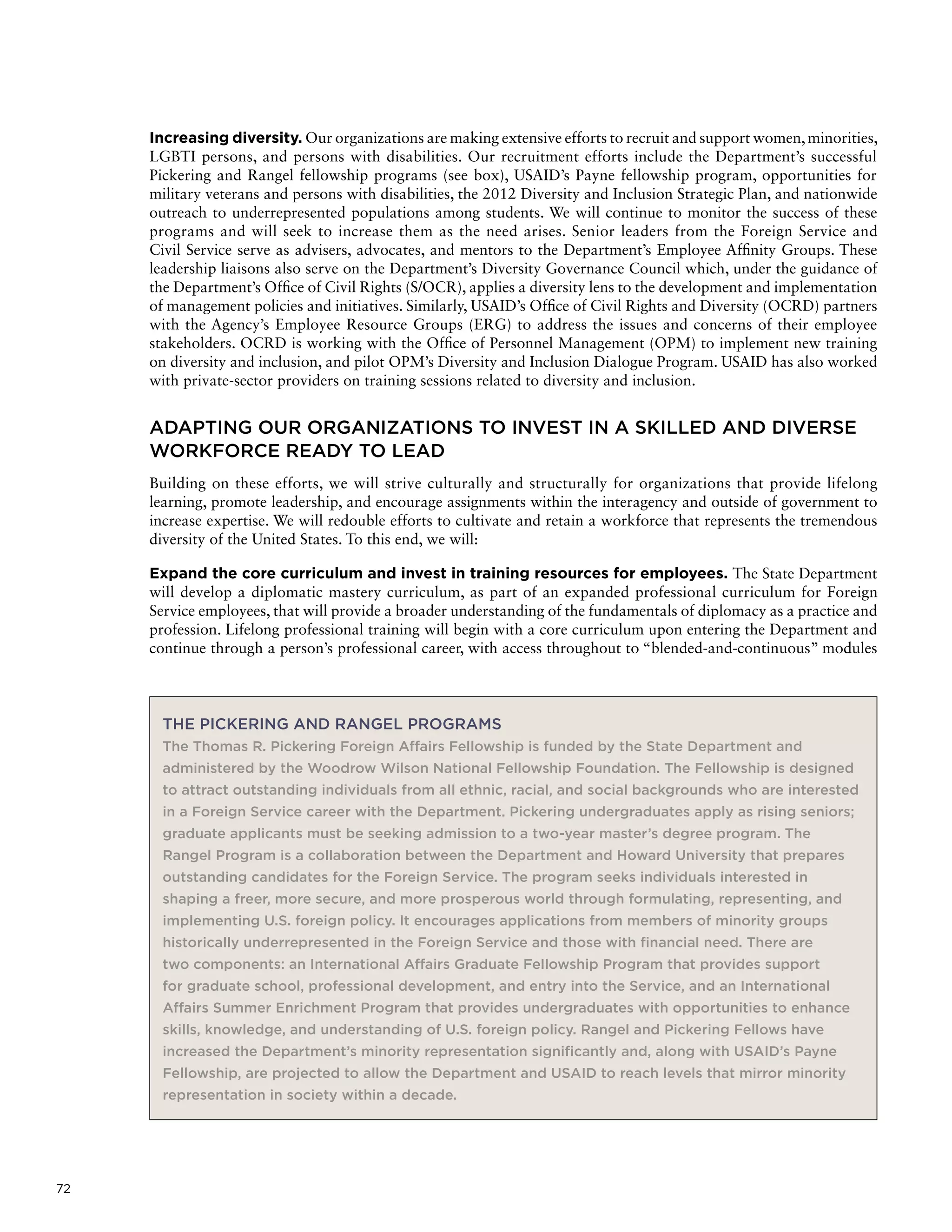 72
Increasing diversity. Our organizations are making extensive efforts to recruit and support women,minorities,
LGBTI persons, and persons with disabilities. Our recruitment efforts include the Department’s successful
Pickering and Rangel fellowship programs (see box), USAID’s Payne fellowship program, opportunities for
military veterans and persons with disabilities, the 2012 Diversity and Inclusion Strategic Plan, and nationwide
outreach to underrepresented populations among students. We will continue to monitor the success of these
programs and will seek to increase them as the need arises. Senior leaders from the Foreign Service and
Civil Service serve as advisers, advocates, and mentors to the Department’s Employee Affinity Groups. These
leadership liaisons also serve on the Department’s Diversity Governance Council which, under the guidance of
the Department’s Office of Civil Rights (S/OCR), applies a diversity lens to the development and implementation
of management policies and initiatives. Similarly, USAID’s Office of Civil Rights and Diversity (OCRD) partners
with the Agency’s Employee Resource Groups (ERG) to address the issues and concerns of their employee
stakeholders. OCRD is working with the Office of Personnel Management (OPM) to implement new training
on diversity and inclusion, and pilot OPM’s Diversity and Inclusion Dialogue Program. USAID has also worked
with private-sector providers on training sessions related to diversity and inclusion.
ADAPTING OUR ORGANIZATIONS TO INVEST IN A SKILLED AND DIVERSE
WORKFORCE READY TO LEAD
Building on these efforts, we will strive culturally and structurally for organizations that provide lifelong
learning, promote leadership, and encourage assignments within the interagency and outside of government to
increase expertise. We will redouble efforts to cultivate and retain a workforce that represents the tremendous
diversity of the United States. To this end, we will:
Expand the core curriculum and invest in training resources for employees. The State Department
will develop a diplomatic mastery curriculum, as part of an expanded professional curriculum for Foreign
Service employees, that will provide a broader understanding of the fundamentals of diplomacy as a practice and
profession. Lifelong professional training will begin with a core curriculum upon entering the Department and
continue through a person’s professional career, with access throughout to “blended-and-continuous” modules
THE PICKERING AND RANGEL PROGRAMS
The Thomas R. Pickering Foreign Affairs Fellowship is funded by the State Department and
administered by the Woodrow Wilson National Fellowship Foundation. The Fellowship is designed
to attract outstanding individuals from all ethnic, racial, and social backgrounds who are interested
in a Foreign Service career with the Department. Pickering undergraduates apply as rising seniors;
graduate applicants must be seeking admission to a two-year master’s degree program. The
Rangel Program is a collaboration between the Department and Howard University that prepares
outstanding candidates for the Foreign Service. The program seeks individuals interested in
shaping a freer, more secure, and more prosperous world through formulating, representing, and
implementing U.S. foreign policy. It encourages applications from members of minority groups
historically underrepresented in the Foreign Service and those with financial need. There are
two components: an International Affairs Graduate Fellowship Program that provides support
for graduate school, professional development, and entry into the Service, and an International
Affairs Summer Enrichment Program that provides undergraduates with opportunities to enhance
skills, knowledge, and understanding of U.S. foreign policy. Rangel and Pickering Fellows have
increased the Department’s minority representation significantly and, along with USAID’s Payne
Fellowship, are projected to allow the Department and USAID to reach levels that mirror minority
representation in society within a decade.
 