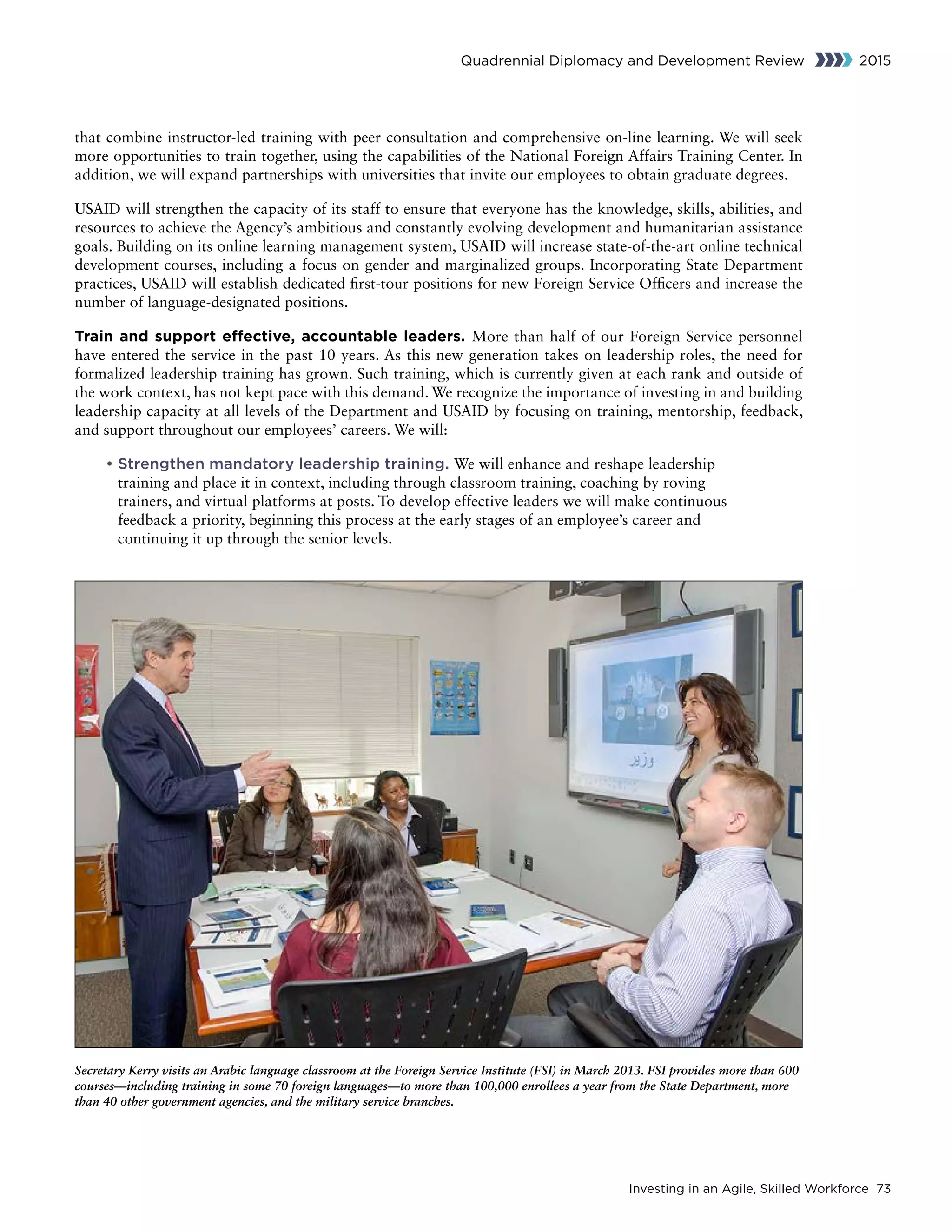 Investing in an Agile, Skilled Workforce 73
Quadrennial Diplomacy and Development Review 2015
that combine instructor-led training with peer consultation and comprehensive on-line learning. We will seek
more opportunities to train together, using the capabilities of the National Foreign Affairs Training Center. In
addition, we will expand partnerships with universities that invite our employees to obtain graduate degrees.
USAID will strengthen the capacity of its staff to ensure that everyone has the knowledge, skills, abilities, and
resources to achieve the Agency’s ambitious and constantly evolving development and humanitarian assistance
goals. Building on its online learning management system, USAID will increase state-of-the-art online technical
development courses, including a focus on gender and marginalized groups. Incorporating State Department
practices, USAID will establish dedicated first-tour positions for new Foreign Service Officers and increase the
number of language-designated positions.
Train and support effective, accountable leaders. More than half of our Foreign Service personnel
have entered the service in the past 10 years. As this new generation takes on leadership roles, the need for
formalized leadership training has grown. Such training, which is currently given at each rank and outside of
the work context, has not kept pace with this demand. We recognize the importance of investing in and building
leadership capacity at all levels of the Department and USAID by focusing on training, mentorship, feedback,
and support throughout our employees’ careers. We will:
• Strengthen mandatory leadership training. We will enhance and reshape leadership
training and place it in context, including through classroom training, coaching by roving
trainers, and virtual platforms at posts. To develop effective leaders we will make continuous
feedback a priority, beginning this process at the early stages of an employee’s career and
continuing it up through the senior levels.
Secretary Kerry visits an Arabic language classroom at the Foreign Service Institute (FSI) in March 2013. FSI provides more than 600
courses—including training in some 70 foreign languages—to more than 100,000 enrollees a year from the State Department, more
than 40 other government agencies, and the military service branches.
 