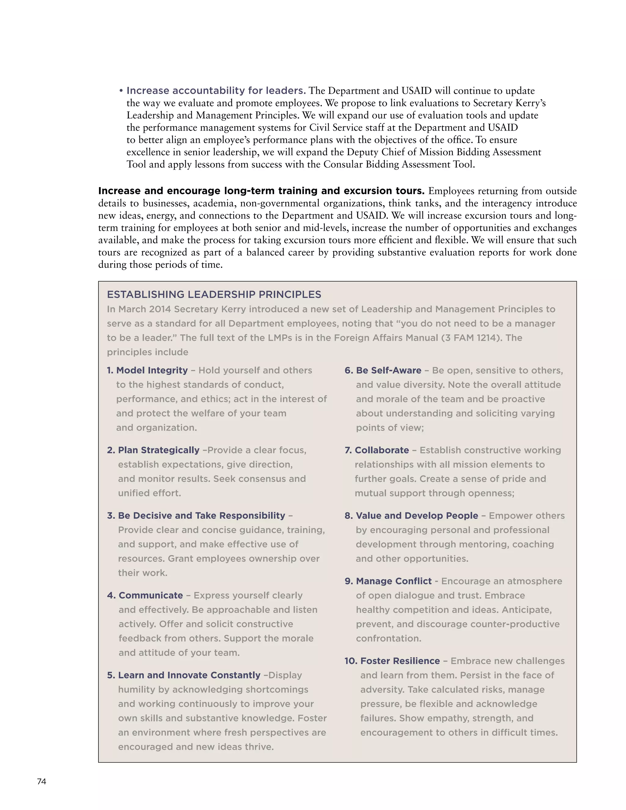 74
• Increase accountability for leaders. The Department and USAID will continue to update
the way we evaluate and promote employees. We propose to link evaluations to Secretary Kerry’s
Leadership and Management Principles. We will expand our use of evaluation tools and update
the performance management systems for Civil Service staff at the Department and USAID
to better align an employee’s performance plans with the objectives of the office. To ensure
excellence in senior leadership, we will expand the Deputy Chief of Mission Bidding Assessment
Tool and apply lessons from success with the Consular Bidding Assessment Tool.
Increase and encourage long-term training and excursion tours. Employees returning from outside
details to businesses, academia, non-governmental organizations, think tanks, and the interagency introduce
new ideas, energy, and connections to the Department and USAID. We will increase excursion tours and long-
term training for employees at both senior and mid-levels, increase the number of opportunities and exchanges
available, and make the process for taking excursion tours more efficient and flexible. We will ensure that such
tours are recognized as part of a balanced career by providing substantive evaluation reports for work done
during those periods of time.
ESTABLISHING LEADERSHIP PRINCIPLES
In March 2014 Secretary Kerry introduced a new set of Leadership and Management Principles to
serve as a standard for all Department employees, noting that “you do not need to be a manager
to be a leader.” The full text of the LMPs is in the Foreign Affairs Manual (3 FAM 1214). The
principles include
1. Model Integrity – Hold yourself and others
to the highest standards of conduct,
performance, and ethics; act in the interest of
and protect the welfare of your team
and organization.
2. Plan Strategically –Provide a clear focus,
establish expectations, give direction,
and monitor results. Seek consensus and
unified effort.
3. Be Decisive and Take Responsibility –
Provide clear and concise guidance, training,
and support, and make effective use of
resources. Grant employees ownership over
their work.
4. Communicate – Express yourself clearly
and effectively. Be approachable and listen
actively. Offer and solicit constructive
feedback from others. Support the morale
and attitude of your team.
5. Learn and Innovate Constantly –Display
humility by acknowledging shortcomings
and working continuously to improve your
own skills and substantive knowledge. Foster
an environment where fresh perspectives are
encouraged and new ideas thrive.
6. Be Self-Aware – Be open, sensitive to others,
and value diversity. Note the overall attitude
and morale of the team and be proactive
about understanding and soliciting varying
points of view;
7. Collaborate – Establish constructive working
relationships with all mission elements to
further goals. Create a sense of pride and
mutual support through openness;
8. Value and Develop People – Empower others
by encouraging personal and professional
development through mentoring, coaching
and other opportunities.
9. Manage Conflict - Encourage an atmosphere
of open dialogue and trust. Embrace
healthy competition and ideas. Anticipate,
prevent, and discourage counter-productive
confrontation.
10. Foster Resilience – Embrace new challenges
and learn from them. Persist in the face of
adversity. Take calculated risks, manage
pressure, be flexible and acknowledge
failures. Show empathy, strength, and
encouragement to others in difficult times.
 