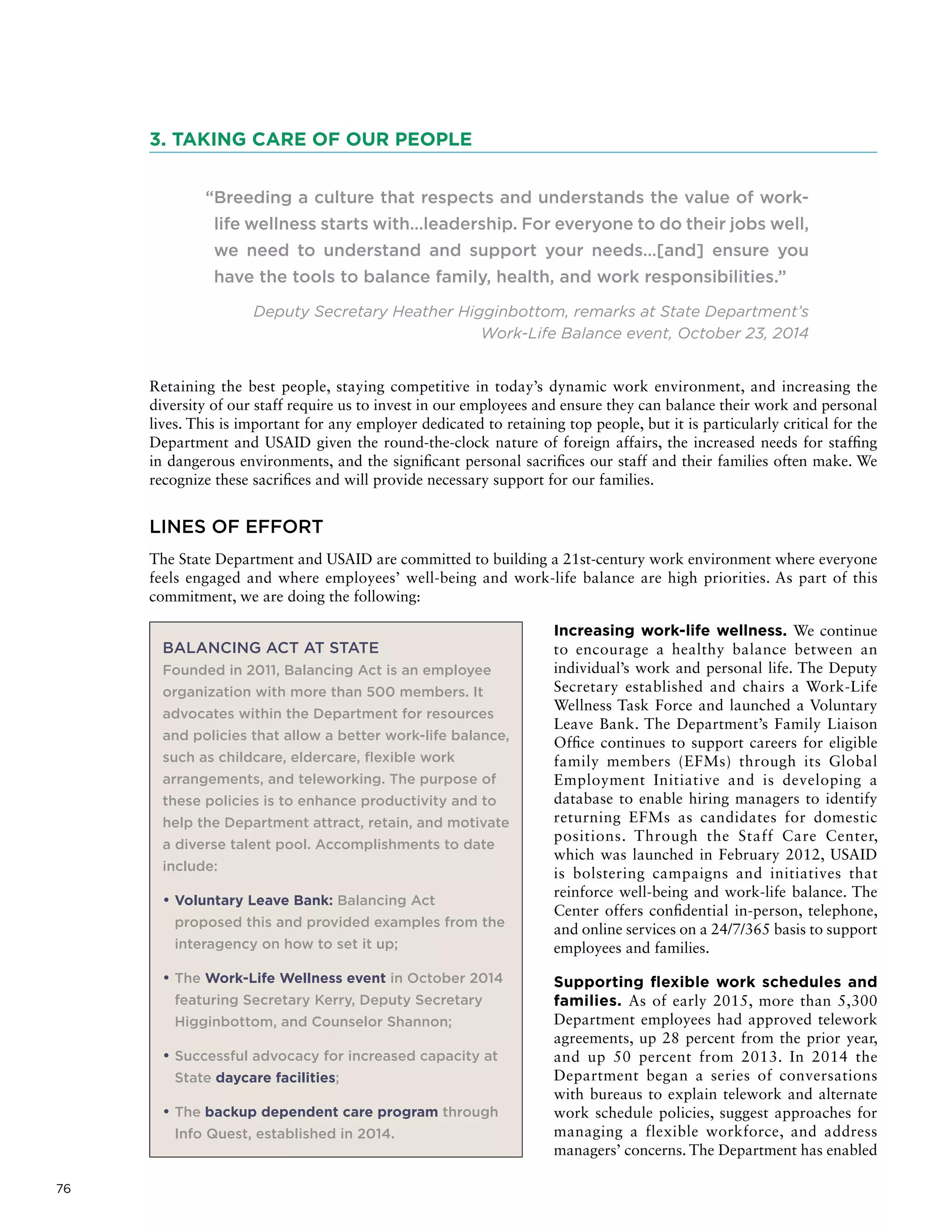 76
3. TAKING CARE OF OUR PEOPLE
“Breeding a culture that respects and understands the value of work-
life wellness starts with…leadership. For everyone to do their jobs well,
we need to understand and support your needs…[and] ensure you
have the tools to balance family, health, and work responsibilities.”
Deputy Secretary Heather Higginbottom, remarks at State Department’s
Work-Life Balance event, October 23, 2014
Retaining the best people, staying competitive in today’s dynamic work environment, and increasing the
diversity of our staff require us to invest in our employees and ensure they can balance their work and personal
lives. This is important for any employer dedicated to retaining top people, but it is particularly critical for the
Department and USAID given the round-the-clock nature of foreign affairs, the increased needs for staffing
in dangerous environments, and the significant personal sacrifices our staff and their families often make. We
recognize these sacrifices and will provide necessary support for our families.
LINES OF EFFORT
The State Department and USAID are committed to building a 21st-century work environment where everyone
feels engaged and where employees’ well-being and work-life balance are high priorities. As part of this
commitment, we are doing the following:
Increasing work-life wellness. We continue
to encourage a healthy balance between an
individual’s work and personal life. The Deputy
Secretary established and chairs a Work-Life
Wellness Task Force and launched a Voluntary
Leave Bank. The Department’s Family Liaison
Office continues to support careers for eligible
family members (EFMs) through its Global
Employment Initiative and is developing a
database to enable hiring managers to identify
returning EFMs as candidates for domestic
positions. Through the Staff Care Center,
which was launched in February 2012, USAID
is bolstering campaigns and initiatives that
reinforce well-being and work-life balance. The
Center offers confidential in-person, telephone,
and online services on a 24/7/365 basis to support
employees and families.
Supporting flexible work schedules and
families. As of early 2015, more than 5,300
Department employees had approved telework
agreements, up 28 percent from the prior year,
and up 50 percent from 2013. In 2014 the
Department began a series of conversations
with bureaus to explain telework and alternate
work schedule policies, suggest approaches for
managing a flexible workforce, and address
managers’ concerns. The Department has enabled
BALANCING ACT AT STATE
Founded in 2011, Balancing Act is an employee
organization with more than 500 members. It
advocates within the Department for resources
and policies that allow a better work-life balance,
such as childcare, eldercare, flexible work
arrangements, and teleworking. The purpose of
these policies is to enhance productivity and to
help the Department attract, retain, and motivate
a diverse talent pool. Accomplishments to date
include:
• Voluntary Leave Bank: Balancing Act
proposed this and provided examples from the
interagency on how to set it up;
• The Work-Life Wellness event in October 2014
featuring Secretary Kerry, Deputy Secretary
Higginbottom, and Counselor Shannon;
• Successful advocacy for increased capacity at
State daycare facilities;
• The backup dependent care program through
Info Quest, established in 2014.
 