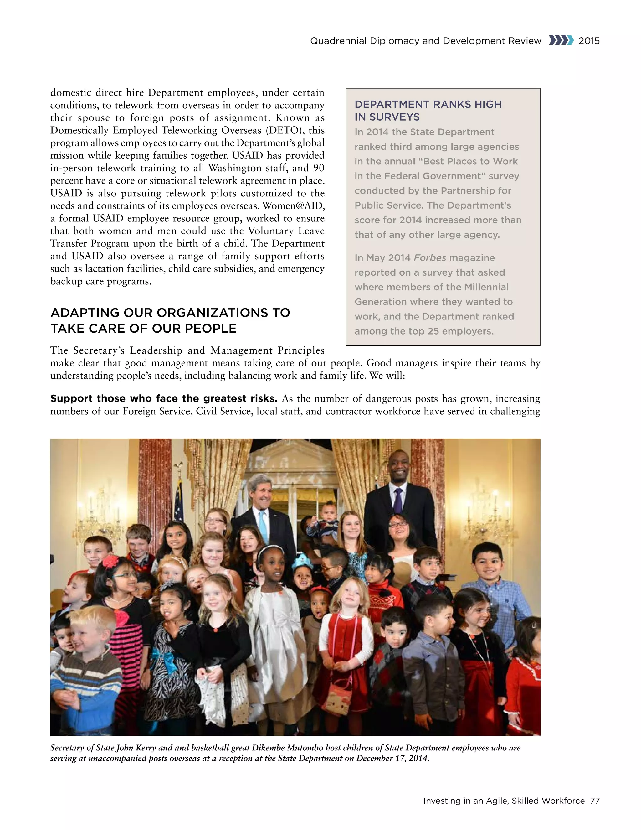 Investing in an Agile, Skilled Workforce 77
Quadrennial Diplomacy and Development Review 2015
domestic direct hire Department employees, under certain
conditions, to telework from overseas in order to accompany
their spouse to foreign posts of assignment. Known as
Domestically Employed Teleworking Overseas (DETO), this
program allows employees to carry out the Department’s global
mission while keeping families together. USAID has provided
in-person telework training to all Washington staff, and 90
percent have a core or situational telework agreement in place.
USAID is also pursuing telework pilots customized to the
needs and constraints of its employees overseas. Women@AID,
a formal USAID employee resource group, worked to ensure
that both women and men could use the Voluntary Leave
Transfer Program upon the birth of a child. The Department
and USAID also oversee a range of family support efforts
such as lactation facilities, child care subsidies, and emergency
backup care programs.
ADAPTING OUR ORGANIZATIONS TO
TAKE CARE OF OUR PEOPLE
The Secretary’s Leadership and Management Principles
make clear that good management means taking care of our people. Good managers inspire their teams by
understanding people’s needs, including balancing work and family life. We will:
Support those who face the greatest risks. As the number of dangerous posts has grown, increasing
numbers of our Foreign Service, Civil Service, local staff, and contractor workforce have served in challenging
Secretary of State John Kerry and and basketball great Dikembe Mutombo host children of State Department employees who are
serving at unaccompanied posts overseas at a reception at the State Department on December 17, 2014.
DEPARTMENT RANKS HIGH
IN SURVEYS
In 2014 the State Department
ranked third among large agencies
in the annual “Best Places to Work
in the Federal Government” survey
conducted by the Partnership for
Public Service. The Department’s
score for 2014 increased more than
that of any other large agency.
In May 2014 Forbes magazine
reported on a survey that asked
where members of the Millennial
Generation where they wanted to
work, and the Department ranked
among the top 25 employers.
 