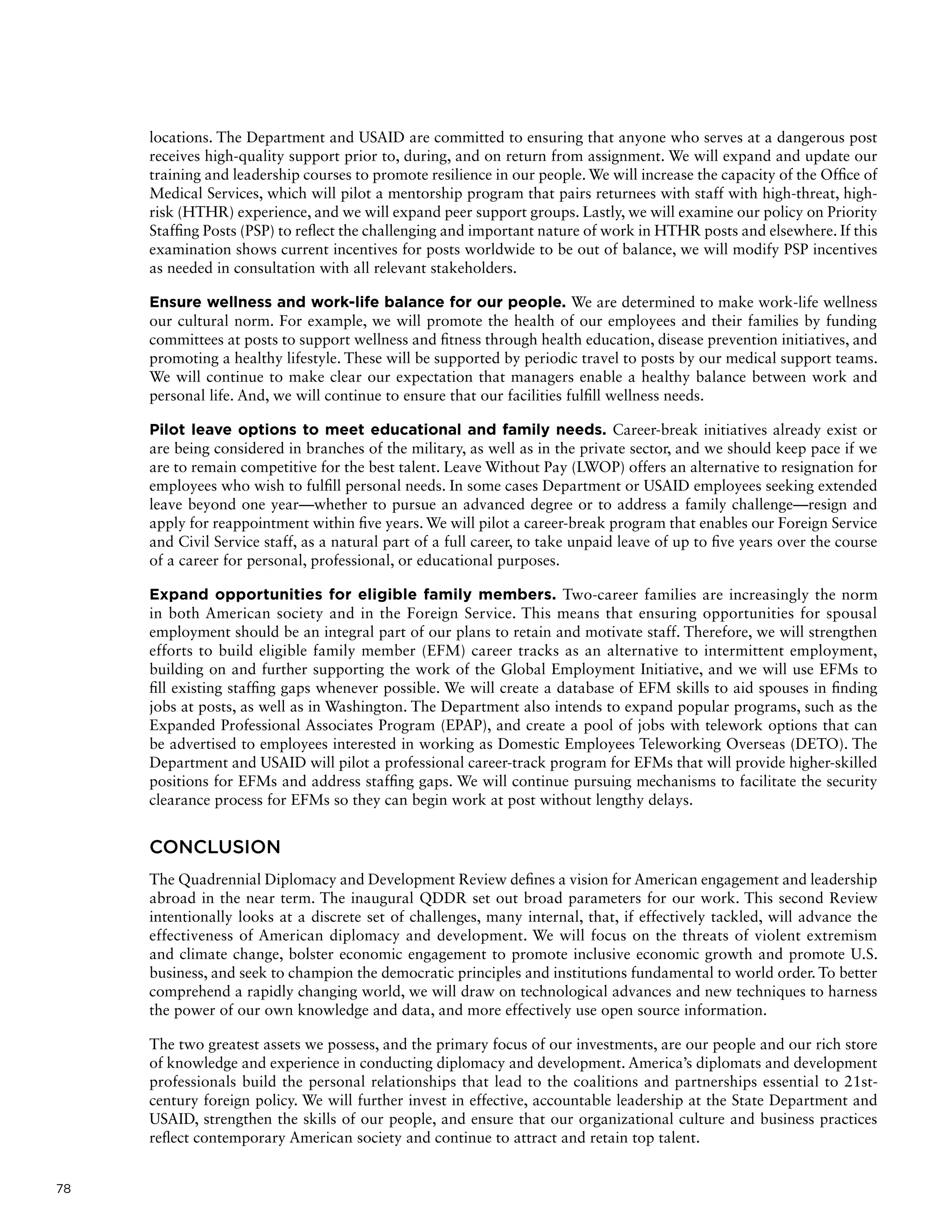 78
locations. The Department and USAID are committed to ensuring that anyone who serves at a dangerous post
receives high-quality support prior to, during, and on return from assignment. We will expand and update our
training and leadership courses to promote resilience in our people. We will increase the capacity of the Office of
Medical Services, which will pilot a mentorship program that pairs returnees with staff with high-threat, high-
risk (HTHR) experience, and we will expand peer support groups. Lastly, we will examine our policy on Priority
Staffing Posts (PSP) to reflect the challenging and important nature of work in HTHR posts and elsewhere. If this
examination shows current incentives for posts worldwide to be out of balance, we will modify PSP incentives
as needed in consultation with all relevant stakeholders.
Ensure wellness and work-life balance for our people. We are determined to make work-life wellness
our cultural norm. For example, we will promote the health of our employees and their families by funding
committees at posts to support wellness and fitness through health education, disease prevention initiatives, and
promoting a healthy lifestyle. These will be supported by periodic travel to posts by our medical support teams.
We will continue to make clear our expectation that managers enable a healthy balance between work and
personal life. And, we will continue to ensure that our facilities fulfill wellness needs.
Pilot leave options to meet educational and family needs. Career-break initiatives already exist or
are being considered in branches of the military, as well as in the private sector, and we should keep pace if we
are to remain competitive for the best talent. Leave Without Pay (LWOP) offers an alternative to resignation for
employees who wish to fulfill personal needs. In some cases Department or USAID employees seeking extended
leave beyond one year—whether to pursue an advanced degree or to address a family challenge—resign and
apply for reappointment within five years. We will pilot a career-break program that enables our Foreign Service
and Civil Service staff, as a natural part of a full career, to take unpaid leave of up to five years over the course
of a career for personal, professional, or educational purposes.
Expand opportunities for eligible family members. Two-career families are increasingly the norm
in both American society and in the Foreign Service. This means that ensuring opportunities for spousal
employment should be an integral part of our plans to retain and motivate staff. Therefore, we will strengthen
efforts to build eligible family member (EFM) career tracks as an alternative to intermittent employment,
building on and further supporting the work of the Global Employment Initiative, and we will use EFMs to
fill existing staffing gaps whenever possible. We will create a database of EFM skills to aid spouses in finding
jobs at posts, as well as in Washington. The Department also intends to expand popular programs, such as the
Expanded Professional Associates Program (EPAP), and create a pool of jobs with telework options that can
be advertised to employees interested in working as Domestic Employees Teleworking Overseas (DETO). The
Department and USAID will pilot a professional career-track program for EFMs that will provide higher-skilled
positions for EFMs and address staffing gaps. We will continue pursuing mechanisms to facilitate the security
clearance process for EFMs so they can begin work at post without lengthy delays.
CONCLUSION
The Quadrennial Diplomacy and Development Review defines a vision for American engagement and leadership
abroad in the near term. The inaugural QDDR set out broad parameters for our work. This second Review
intentionally looks at a discrete set of challenges, many internal, that, if effectively tackled, will advance the
effectiveness of American diplomacy and development. We will focus on the threats of violent extremism
and climate change, bolster economic engagement to promote inclusive economic growth and promote U.S.
business, and seek to champion the democratic principles and institutions fundamental to world order. To better
comprehend a rapidly changing world, we will draw on technological advances and new techniques to harness
the power of our own knowledge and data, and more effectively use open source information.
The two greatest assets we possess, and the primary focus of our investments, are our people and our rich store
of knowledge and experience in conducting diplomacy and development. America’s diplomats and development
professionals build the personal relationships that lead to the coalitions and partnerships essential to 21st-
century foreign policy. We will further invest in effective, accountable leadership at the State Department and
USAID, strengthen the skills of our people, and ensure that our organizational culture and business practices
reflect contemporary American society and continue to attract and retain top talent.
 