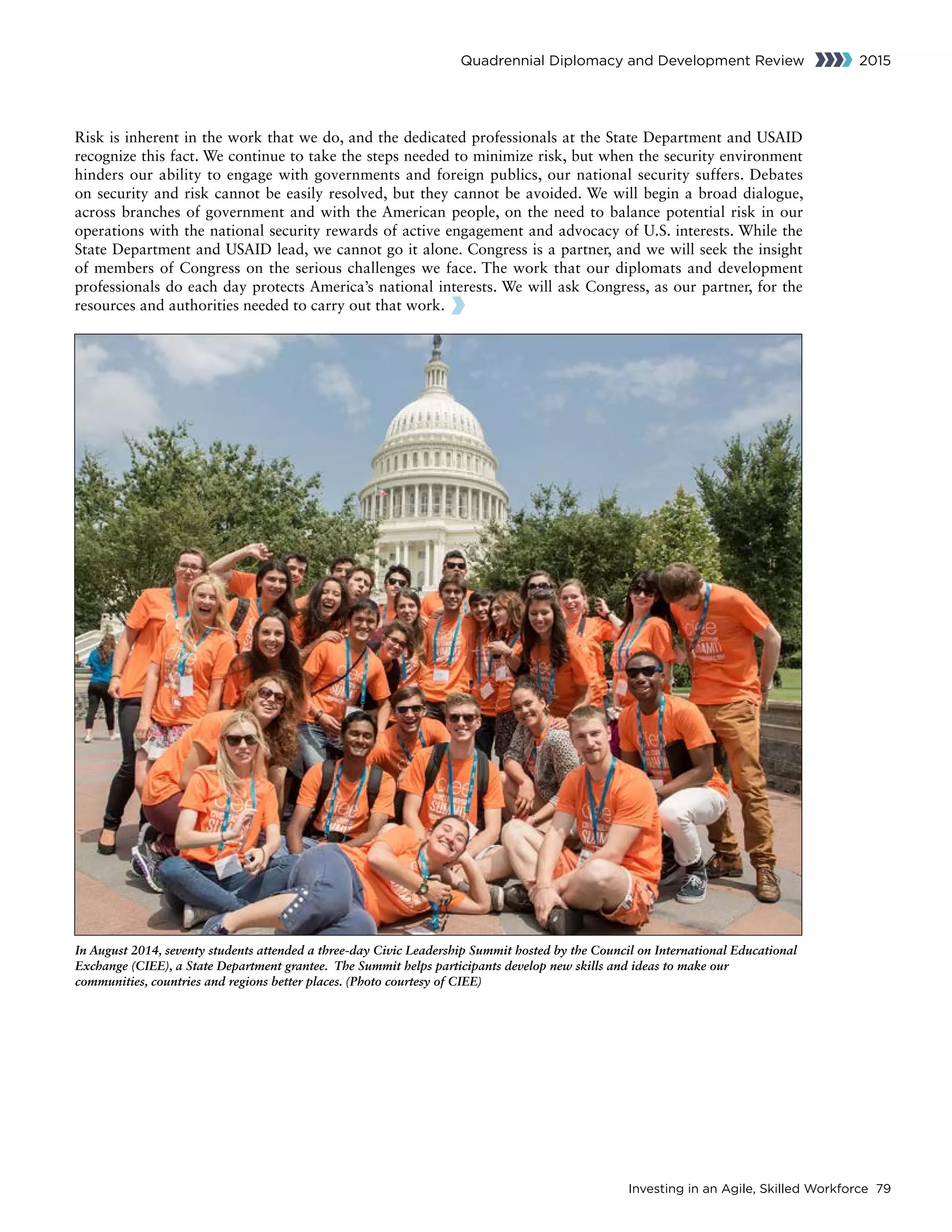 Investing in an Agile, Skilled Workforce 79
Quadrennial Diplomacy and Development Review 2015
Risk is inherent in the work that we do, and the dedicated professionals at the State Department and USAID
recognize this fact. We continue to take the steps needed to minimize risk, but when the security environment
hinders our ability to engage with governments and foreign publics, our national security suffers. Debates
on security and risk cannot be easily resolved, but they cannot be avoided. We will begin a broad dialogue,
across branches of government and with the American people, on the need to balance potential risk in our
operations with the national security rewards of active engagement and advocacy of U.S. interests. While the
State Department and USAID lead, we cannot go it alone. Congress is a partner, and we will seek the insight
of members of Congress on the serious challenges we face. The work that our diplomats and development
professionals do each day protects America’s national interests. We will ask Congress, as our partner, for the
resources and authorities needed to carry out that work.
In August 2014, seventy students attended a three-day Civic Leadership Summit hosted by the Council on International Educational
Exchange (CIEE), a State Department grantee. The Summit helps participants develop new skills and ideas to make our
communities, countries and regions better places. (Photo courtesy of CIEE)
 