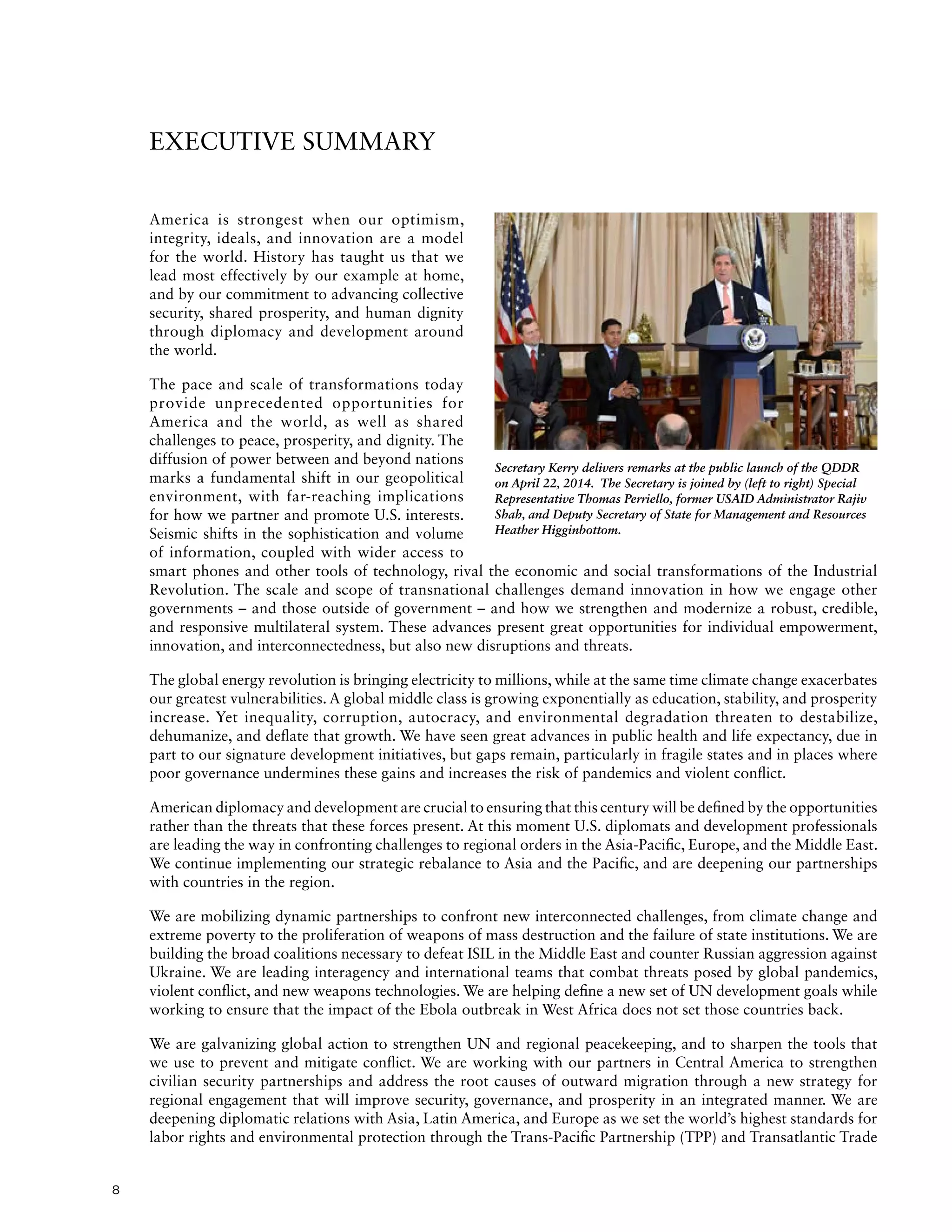 8
EXECUTIVE SUMMARY
America is strongest when our optimism,
integrity, ideals, and innovation are a model
for the world. History has taught us that we
lead most effectively by our example at home,
and by our commitment to advancing collective
security, shared prosperity, and human dignity
through diplomacy and development around
the world.
The pace and scale of transformations today
provide unprecedented opportunities for
America and the world, as well as shared
challenges to peace, prosperity, and dignity. The
diffusion of power between and beyond nations
marks a fundamental shift in our geopolitical
environment, with far-reaching implications
for how we partner and promote U.S. interests.
Seismic shifts in the sophistication and volume
of information, coupled with wider access to
smart phones and other tools of technology, rival the economic and social transformations of the Industrial
Revolution. The scale and scope of transnational challenges demand innovation in how we engage other
governments – and those outside of government – and how we strengthen and modernize a robust, credible,
and responsive multilateral system. These advances present great opportunities for individual empowerment,
innovation, and interconnectedness, but also new disruptions and threats.
The global energy revolution is bringing electricity to millions, while at the same time climate change exacerbates
our greatest vulnerabilities. A global middle class is growing exponentially as education, stability, and prosperity
increase. Yet inequality, corruption, autocracy, and environmental degradation threaten to destabilize,
dehumanize, and deflate that growth. We have seen great advances in public health and life expectancy, due in
part to our signature development initiatives, but gaps remain, particularly in fragile states and in places where
poor governance undermines these gains and increases the risk of pandemics and violent conflict.
American diplomacy and development are crucial to ensuring that this century will be defined by the opportunities
rather than the threats that these forces present. At this moment U.S. diplomats and development professionals
are leading the way in confronting challenges to regional orders in the Asia-Pacific, Europe, and the Middle East.
We continue implementing our strategic rebalance to Asia and the Pacific, and are deepening our partnerships
with countries in the region.
We are mobilizing dynamic partnerships to confront new interconnected challenges, from climate change and
extreme poverty to the proliferation of weapons of mass destruction and the failure of state institutions. We are
building the broad coalitions necessary to defeat ISIL in the Middle East and counter Russian aggression against
Ukraine. We are leading interagency and international teams that combat threats posed by global pandemics,
violent conflict, and new weapons technologies. We are helping define a new set of UN development goals while
working to ensure that the impact of the Ebola outbreak in West Africa does not set those countries back.
We are galvanizing global action to strengthen UN and regional peacekeeping, and to sharpen the tools that
we use to prevent and mitigate conflict. We are working with our partners in Central America to strengthen
civilian security partnerships and address the root causes of outward migration through a new strategy for
regional engagement that will improve security, governance, and prosperity in an integrated manner. We are
deepening diplomatic relations with Asia, Latin America, and Europe as we set the world’s highest standards for
labor rights and environmental protection through the Trans-Pacific Partnership (TPP) and Transatlantic Trade
Secretary Kerry delivers remarks at the public launch of the QDDR
on April 22, 2014. The Secretary is joined by (left to right) Special
Representative Thomas Perriello, former USAID Administrator Rajiv
Shah, and Deputy Secretary of State for Management and Resources
Heather Higginbottom.
 