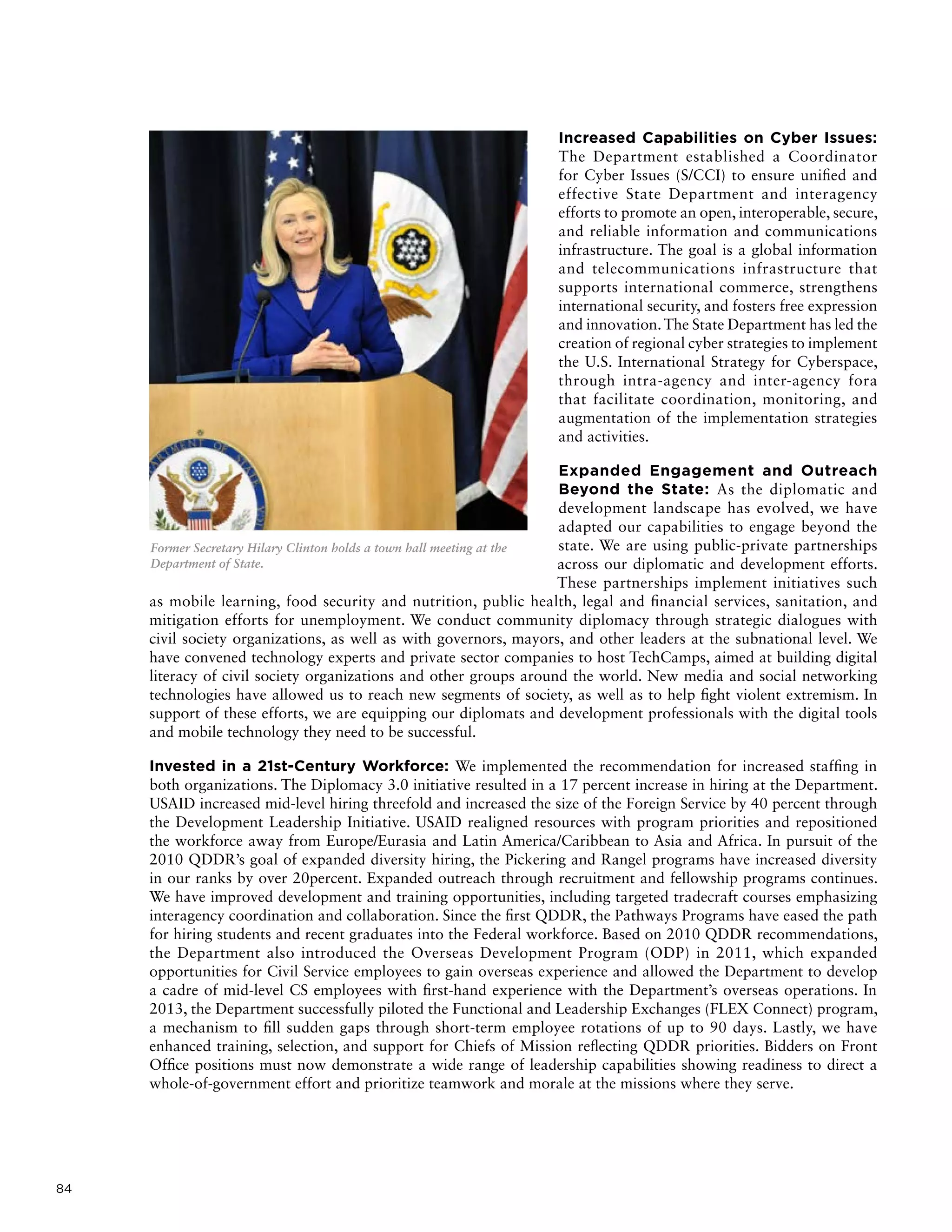 84
Increased Capabilities on Cyber Issues:
The Department established a Coordinator
for Cyber Issues (S/CCI) to ensure unified and
effective State Department and interagency
efforts to promote an open, interoperable, secure,
and reliable information and communications
infrastructure. The goal is a global information
and telecommunications infrastructure that
supports international commerce, strengthens
international security, and fosters free expression
and innovation.The State Department has led the
creation of regional cyber strategies to implement
the U.S. International Strategy for Cyberspace,
through intra-agency and inter-agency fora
that facilitate coordination, monitoring, and
augmentation of the implementation strategies
and activities.
Expanded Engagement and Outreach
Beyond the State: As the diplomatic and
development landscape has evolved, we have
adapted our capabilities to engage beyond the
state. We are using public-private partnerships
across our diplomatic and development efforts.
These partnerships implement initiatives such
as mobile learning, food security and nutrition, public health, legal and financial services, sanitation, and
mitigation efforts for unemployment. We conduct community diplomacy through strategic dialogues with
civil society organizations, as well as with governors, mayors, and other leaders at the subnational level. We
have convened technology experts and private sector companies to host TechCamps, aimed at building digital
literacy of civil society organizations and other groups around the world. New media and social networking
technologies have allowed us to reach new segments of society, as well as to help fight violent extremism. In
support of these efforts, we are equipping our diplomats and development professionals with the digital tools
and mobile technology they need to be successful.
Invested in a 21st-Century Workforce: We implemented the recommendation for increased staffing in
both organizations. The Diplomacy 3.0 initiative resulted in a 17 percent increase in hiring at the Department.
USAID increased mid-level hiring threefold and increased the size of the Foreign Service by 40 percent through
the Development Leadership Initiative. USAID realigned resources with program priorities and repositioned
the workforce away from Europe/Eurasia and Latin America/Caribbean to Asia and Africa. In pursuit of the
2010 QDDR’s goal of expanded diversity hiring, the Pickering and Rangel programs have increased diversity
in our ranks by over 20percent. Expanded outreach through recruitment and fellowship programs continues.
We have improved development and training opportunities, including targeted tradecraft courses emphasizing
interagency coordination and collaboration. Since the first QDDR, the Pathways Programs have eased the path
for hiring students and recent graduates into the Federal workforce. Based on 2010 QDDR recommendations,
the Department also introduced the Overseas Development Program (ODP) in 2011, which expanded
opportunities for Civil Service employees to gain overseas experience and allowed the Department to develop
a cadre of mid-level CS employees with first-hand experience with the Department’s overseas operations. In
2013, the Department successfully piloted the Functional and Leadership Exchanges (FLEX Connect) program,
a mechanism to fill sudden gaps through short-term employee rotations of up to 90 days. Lastly, we have
enhanced training, selection, and support for Chiefs of Mission reflecting QDDR priorities. Bidders on Front
Office positions must now demonstrate a wide range of leadership capabilities showing readiness to direct a
whole-of-government effort and prioritize teamwork and morale at the missions where they serve.
Former Secretary Hilary Clinton holds a town hall meeting at the
Department of State.
 